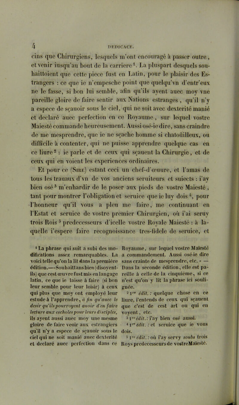 cins que Chirurgiens, lesquels m'ont encourage à passer outre, et venir iusqu'au bout de la carrière^. La pluspart desquels sou- liaittoient que cette pièce fast en Latin, pour le plaisir des Es- trangcrs : ce que ie n'empesche point que quelqu'vn d'entr'eux ne le fasse, si bon lui semble, afin qu'ils ayent auec moy vue pareille gloire de faire sentir aux Nations estranges , qu'il n'y a espèce de sçauoir sous le ciel, qui ne soit avec dextérité manié et déclaré auec perfection en ce Royaume , sur lequel vostrc Maies té commande heureusement. Aussi osé-ie dire, sans craindre de me mesprendre, que ie ne sçache homme si chatouilleux, ou difficile à contenter, qui ne puisse apprendre quelque cas en ce liure ^ : ie parle et de ceux qui sçauent la Chirurgie, et de ceux qui en voient les expériences ordinaires. Et pour ce (Sire) estant ceci un chef-d'œuure, et l'amas de tous les trauaux d'vn de vos anciens seruiteurs et suiects : i'ay bien osé^ m'enhardir de le poser aux pieds de vostre Maiesté , tant pour montrer l'obligation et seruice que ie luy dois pour l'honneur qu'il vous a pieu me faire, me continuant en l'Estat et seruice de vostre premier Chirurgien, où i'ai seruy trois Rois ^ prédécesseurs d'icelle vostre Royale Maiesté : à la- quelle i'espère faire recognoissance tres-fidele de seruice, et • La phrase qui suit a subi des mo- Royaume, sur lequel vostre Malesté difications assez remarquables. La a commandement. Aussi osé-ie dire voici telle qu'on la lit dans la première sans crainte de mesprendre, etc.  — édition.—<tSouhaittansbien(diso5'^ent- Dans la seconde édition, elle est pa- ils) que cesl œuvre fust mis en langage reille à celle de la cinquième, si ce latin, ce que ie laisse à faire (si bon n'est qu'on y lit la phrase ici souli- leur semble pour leur loisir) à ceux gnée. qui plus que moy ont employé leur 2 ire j^jY. ; quelque chose en ce estudeà l'apprendre, fî/tn qu'auec le liure, i'entends de ceux qui sçauent dcsir qu'ilspourroyent auoir d'en faire que c'est de cest art ou qui en lecture aux escholespoiir Icur.'i disciples, voyent, etc. ils ayent aussi auec moy une mesme ^Vcdit.:ï'aY bien osé aussi, gloire de faire veoir aux esirangiers *v'édit.:^?t seruice que ie vous qu'il n'y a espèce de sçauoir sous le dois. ciel qui ne soit manié auec dextérité s ^rc g^n^ ; q(i }»ay servy soubs li ois el déclaré auec perfection dans ce Roys prédécesseurs de vostreMaieslé.