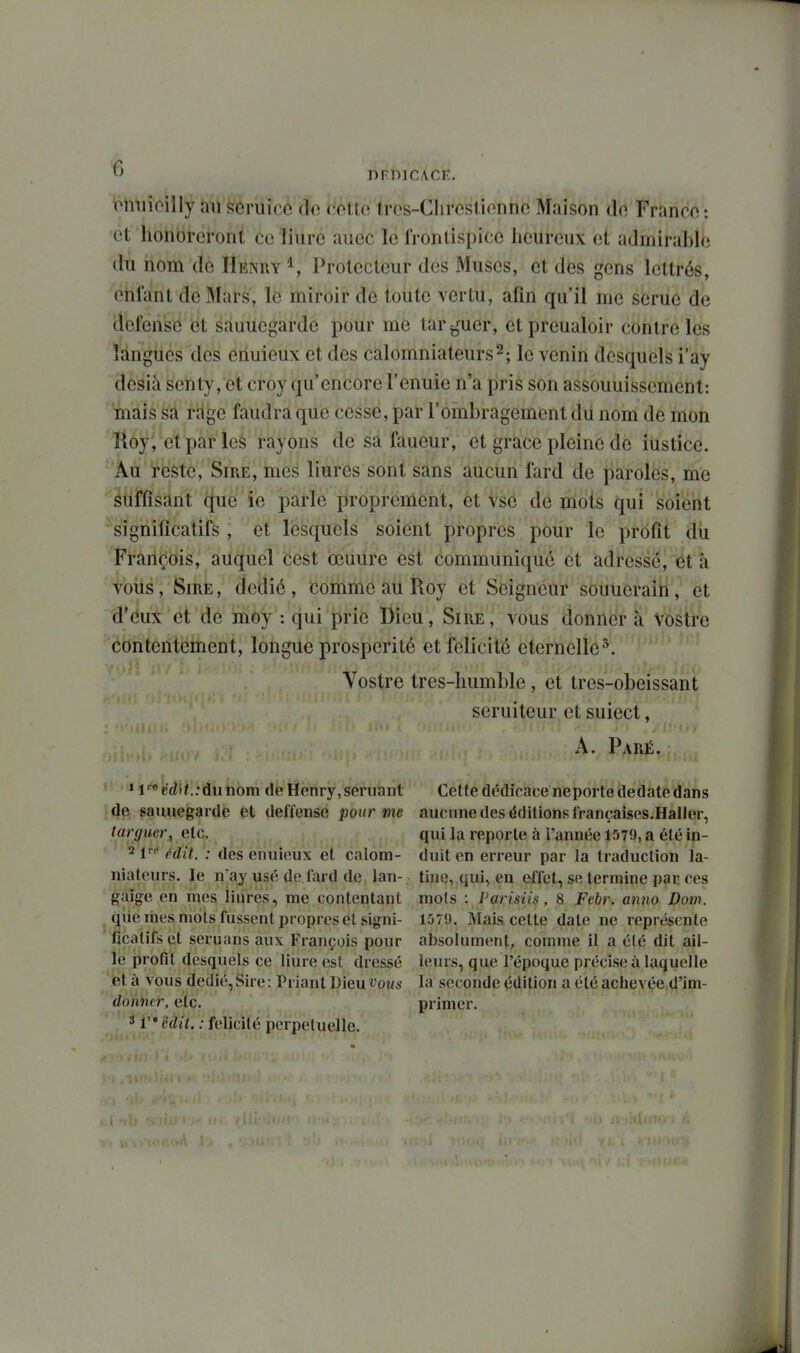 omiioilly an soruicc do cctto tres-Clircslionnc Maison do Franco: •et' honoreront ce liuré auec le frontispice heureux et admirable du nom de Henry ^, Protecteur des Muses, et des gens lettrés, enfant de Mars, le miroir de toute vertu, afin qu'il me serue de défense et sauuegarde pour me targuer, etpreualoir contre les langues des enuieux et des calomniateurs2; le venin desquels i'ay desià senty, et croy qu'encore l'enuie n'a pris son assouuisscment: mais sa rrtge faudra que cesse, par l'ombragement du nom de mon lloy, etpar les rayons de sa faneur, et grâce pleine de iustice. Au reste, Sire, mes liures sont sans aucun fard de paroles, me suffisant que ie parle proprement, et vs6 de mots qui soient ^significatifs, et lesquels soient propres pour le profit dîi François, auquel cest œuure est communiqué et adressé, et à voiis, Sire , dédié, comme au Roy et Seigneur souueraîH ; et d'eux et de moy : qui prie Dieu, Sire, vous donner à vostre contentement, longue prospérité et félicité éternelle^. Vostre tres-liumble, et tres-obeissant seruiteur et suiect, A. Paré. r >itif'>\éâ\t.:ù\inom de Henry,semant jde sauuegarde et deffense pour me targuer, etc. 2 f'' ^dit. : des enuieux et calom- niateurs, le n ay usé de lard de lan- gaige en mes liures, me conlentanl ^ qiie rties mots fussent propres et signi- ficatifs et seruans aux François pour le profit desquels ce Hure est dressé '^tet à vous dédié,Sire: Priant Dieu t'oi^s donner, etc. 3 Vcdit. : félicité perpétuelle. Cette dédicace neporte dedate dans aucune des éditions francaises.Haller, qui la reporte à l'année 1579, a été in- duit en erreur par la traduction la- tine, qui, en effet, se termine par ces mots : l'aris'iiiî, 8 Febr. anno Doin. 1579. Mais cette date ne représente absolument, comme il a été dit ail- leurs, que l'époque précise à laquelle la seconde édition a été achevée d'im- primer.