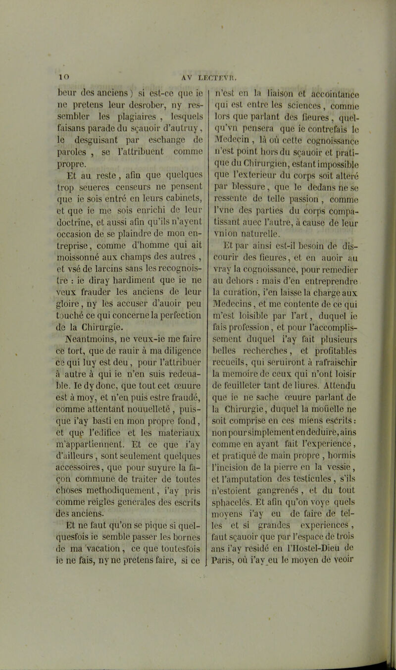 bciir dos anciens ) si est-ce que ie ne pretens leur desrober-, ny res- sembler les plagiaires , lesquels faisans parade du sçauoir d'autruy, le desguisant par eschange de paroles , se l'attribuent comme propre. Et au reste, afin que quelques trop seueres censeurs ne pensent que ie sois entré en leurs cabinets, et que ie me sois enrichi de leur doctrine, et aussi afin qu'ils n'ayent occasion de se plaindre de mon en- treprise, comme d'homme qui ait moissonné aux champs des autres , et vsé de larcins sans les recognois- tre : le diray hardiment que ie ne veux frauder les anciens de leur gloire, ny les accuser d'auoir peu t.juché ce qui concerne la perfection de la Chirurgie. Neantmoins, ne veux-ie me faire ce tort, que de rauir à ma diligence ce qui luy est deu, pour l'attribuer à autre à qui ie n'en suis redeua- ble. le dy donc, que tout cet œuure est à moy, et n'en puis estre fraudé, comme attentant nouuelleté , puis- que i'ay basti en mon propre fond, et que l'édifice et les matériaux m appartiennent. Et ce que i'ay d'ailleurs, sont seulement quelques accessoires, que pour suyure la fa- çon commune de traiter de toutes choses méthodiquement, i'ay pris comme reigles générales des escrits des anciens. Et ne faut qu'on se pique si quel- quesfois ie semble passer les bornes de ma vacation, ce que toutesfois ie ne fais, ny ne pretens faire, si ce n'est en la liaison et accointance qui est entre les sciences, comme lors que pai lant des fleures , quel- qu'vn pensera que ie contrefais le Médecin , là où cette cognoi.ssance n'est point hors du sçauoir et prati- que du Chirurgien, estant impossible que l'extérieur du corps soit altéré par blessure, que le dedans ne se ressente de telle passion , comme l'vne des parties du corps compa- tissant auec l'autre, à cause de leur vnion naturelle. Et par ainsi est-il besoin de dis- courir des fleures, et en auoir au vray la cognoissance, pour remédier au dehors : mais d'en entreprendre la curation, l'en laisse la charge aux Médecins, et me contente de ce qui m'est loisible par l'art, duquel ie fais profession, et pour l'accomplis- sement duquel i'ay fait plusieurs belles recherches, et profitables recueils, qui seruiront à rafraischir la mémoire de ceux qui n'ont loisir de feuilleter tant de liures. Attendu que ie ne sache œuure parlant de la Chirurgie, duquel la mouelle ne soit comprise en ces miens escrits : nonpoursimplementendeduirë,ains comme en ayant fait l'expérience, et pratiqué de main propre , hormis l'incision de la pierre en la vessie, et l'amputation des testicules , s'ils u'estoient gangrenés , et du tout sphacelés. Et afin qu'on voyc quels moyens i'ay eu de faire de tel- les et si grandes expériences , f;mt sçauoir que par l'espace de trois ans i'ay résidé en l'IIostel-Dieu de Paris, où i'ay eu le moyen de veoir