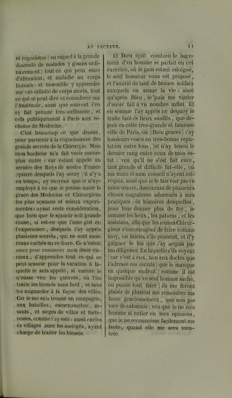 et cognoistre ( eu ossard à la grande diuersité de malades y gisans ordi- nairement) tout ce qui peut estre d'altération, et maladie au corps humain : et ensemble y apprendre sur vne infinité de corps morts, tout ce qui se peut dire et considérer sur l'Anatomie, ainsi que souvent l'en ay fait preuue tres-suffisante, et cela publiquement à Paris aux es- choles de Médecine. C'est beaucoup ce que dessus, pour paruenir à la cognoissance des grands secrets de la Chirurgie. Mais mon bonheur m'a fait veoir encore plus outre : car estant appelé au seruice des Roys de nostre France (quatre desquels i'ay seruy ) il n'y a eu temps, ny moyens que ie n'ayc employé à ce que ie peusse auoir la grâce des Médecins et Chirurgiens les plus sçauans et mieux expéri- mentés: ayant ceste considération, que bien que le sçauoir soit grande chose, si est-ce que l'ame gist en l'expérience , desquels i'ay appris plusieurs secrets, qui ne sont aussi tenus cachés en ce liure. Ce n'estoit assez pour rassassier mon désir cu- rieux , d'apprendre tout ce qui se peut sçauoir pour la vacation à la- quelle ie suis appelé, si encore ie n'eusse veu les guerres, où l'on traite les blessés sans fard , et sans les mignarder à la façon des villes. Car ieme suis trouué en campagne, aux batailles, escarmouches', as- sauts , et sièges de villes et forte- resses, comme i'ay esté : aussi enclos és villages auec les assiégés, ayant charge de traiter les blessés. • Et Dieu sçait combien le iuge- ment d'vn homme se parfait en cet exercice, où le gain estant esloigné, le seul honneur vous est proposé, et l'amitié de tant de braues soldats auxquels on sauue la vie : ainsi qu'après Dieu , ie ^puis me vanter d'auoir fait à vn nombre infini. Et en somme i'ay appris ce dequoy ie traite tantés lieux susdits, que de- puis en cette tres-grande et fameuse ville de Paris, où («Dieu grâces ) i'ay tousiours vescu en tres-bonne répu- tation entre tous, 'et n'ay teneu le dernier rang entre ceux de mon es- tât : veu qu'il ne s'est fait cure, tant grande et difficile fut-elle, où ma main et mon conseil n'ayentesté requis, ainsi que ie le fais voir parce mien œuure, discourant de plusieurs choses singulières aduenuës à mes pratiques : és histoires desquelles, pour leur donner plus de foy, ie nomme les lieux, les patiens , et les assistans, afin que les ieunes Chirur- giens s'encouragent de faire comme moy, ou mieux s'ils peuuent, et d'y gaigner le los que i'ay acquis par ma diligence. En laquelle s'ils voyen t ( car c'est à eux, non aux doctes que l'adresse ces escrits) que ie manque en quelque endroit ( comme il est impossible qu'vn seul homme sache, ou puisse tout faire ) ils me feront plaisir de plustost me remontrer ma faute gracieusement, que non pas vser de calomnie : veu que ie ne suis homme si entier en mes opinions, que ie ne reconnoisse facilement ma faute, quand elle me sera mon- trée.