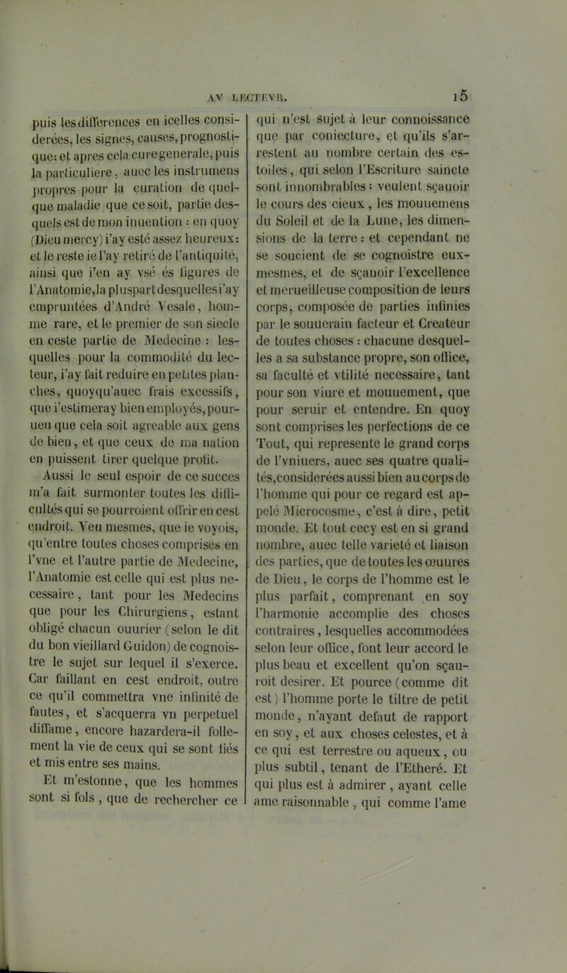 puis lesdiflbreiices en icelles consi- dérées, les signes, causes, prognosti- que: et après cela cure générale, puis la parliculiere, auecles instrumens ])ropres pour la curaLion de quel- que maladie que ce soit, partie des- quels est de mon inuention : en quoy (Dieu mercy) i'ay esté assez heureux : et le reste le Tay retiré de l'antiquité, ainsi que i'en ay vsé és figures de rAnatomie,lapluspartdesquellesi'ay empruntées d'André Yesale, hom- me rare, et le premier de son siècle en ceste partie de Médecine : les- quelles pour la commodité du lec- teur, i'ay lait réduire en petites plan- ches, quoyqu'auec frais excessifs, que i'estimeray bien employés, pour- ueu que cela soit agréable aux gens de bien, et que ceux de ma nation en puissent tirer quelque profit. Aussi le seul espoir de ce succès m'a fait surmonter toutes les dilfi- cultésqui se pourroient ofl'riren cest endroit. Veu mesmes, que ie voyois, qu'entre toutes choses comprises en l'vne et l'autre partie de JMedecine, l'Anatomie est celle qui est plus né- cessaire , tant pour les Médecins que pour les Chirurgiens, estant obligé chacun ouurier (selon le dit du bon vieillard Guidon) de cognois- tre le sujet sur lequel il s'exerce. Car faillant en cest endroit, outre ce qu'il commettra vne infinité de fautes, et s'acquerra vn perpétuel diffame, encore hazardera-il folle- ment la vie de ceux qui se sont liés et mis entre ses mains. Et m'estonne, que les hommes sont si fols , que de rechercher ce TEVR. 16 qui n'est sujet à leur connoissance que par coniecture, et qu'ils s'ar- restent au nombre certain des es- toiles, qui selon l'Escriture saincte sont innombrables : veulent sçauoir le cours des cieux , les mouuemens du Soleil et de la Lune, les dimen- sions de la terre : et cependant ne se soucient de se cognoistre eux- mesmes, et de sçauoir l'excellence et merueilleuse composition de leurs corps, composée de parties infinies par le souuerain facteur et Créateur de toutes choses : chacune desquel- les a sa substance propre, son oflice, sa faculté et vtilité nécessaire, tant pour son viure et mouuement, que pour seruir et entendre. En quoy sont comprises les perfections de ce Tout, qui représente le grand corps de l'vniuers, auec ses quatre quali- tés,considerées aussi bien au corps de l'homme qui pour ce regaid est ap- pelé Microcosme, c'est à dire, petit monde. Et tout cecy est en si grand nombre, auec telle variété et liaison des parties, que de toutes les œuures de Dieu, le corps de l'homme est le plus parfait, comprenant en soy l'harmonie accomplie des choses contraires, lesquelles accommodées selon leur oiïlce, font leur accord le plus beau et excellent qu'on sçau- roit désirer. Et pource( comme dit est) l'homme porte le tiltre de petit monde, n'ayant défont de rapport en soy, et aux choses célestes, et à ce qui est terrestre ou aqueux, ou plus subtil, tenant de l'Etheré. Et qui plus est à admirer , ayant celle ame raisonnable , qui comme l'ame