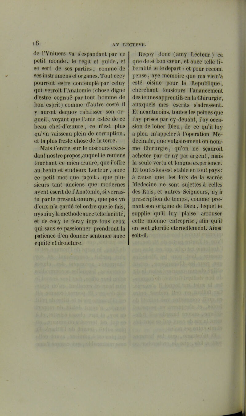 iG AV LE de rVniucrs va s'cspandant par ce petit monde, le régit et guide, et se sert de ses parties, comme de ses instrumens et organes. Tout cccy pourroit estre contemplé par celuy qui verroit l'Anatomie (chose digne d'estre cognuë par tout homme de bon esprit) comme d'autre costé il y auroit dequoy rabaisser son or- gueil , voyant que l'ame ostée de ce beau chef-d'œuure, ce n'est plus qu'vn vaisseau plein de corruption, et la plus fresle chose de la terre. Mais l'entre sur le discours excé- dant nostrepropos,auquel ie reuiens touchant ce mien œuure, quei'oITre au bénin et studieux Lecteur , auec ce petit mot que jaçoit : que plu- sieurs tant anciens que modernes ayent escrit de l'Anatomie, si verras- tu parle présent œuure, que pas vn d'eux n'a gardé tel ordre que ie fais, ny suiuy la méthode auec telle facili té, et de cecy ie feray iuge tous ceux qui sans se passionner prendront la patience d'en donner sentence auec équité et droicture. ÎCTKVH. Reçoy donc (amy Lecteur ) ce que de si bon cœur, et auec telle li- béralité ie te départ : et pour recom. pense, aye mémoire que ma vie n'a esté oisiue pour la Picpublique, cherchant tousiours l'auancement des ieunesapprentifsen la Chirurgie, auxquels mes escrits s'adressent. Et neantmoins, toutes les peines que i'ay prises par cy-deuant, i'ay occa- sion de louer Dieu, de ce qu'il luy a pieu m'appeler à l'opération Me- decinale, que vulgairement on nom- me Chirurgie, qu'on ne sçauroit acheter par or ny par argent, mais la seule vertu et longue expérience. Et toutesfois est stable en tout pays : à cause que les loix de la sacrée Médecine ne sont sujettes à celles des Rois, et autres Seigneurs, ny à prescription de temps, comme pre- nant son origine de Dieu, lequel ie supplie qu'il luy plaise arrouser cette mienne entreprise, afin qu'il en soit glorifié éternellement. Ainsi soit-il.