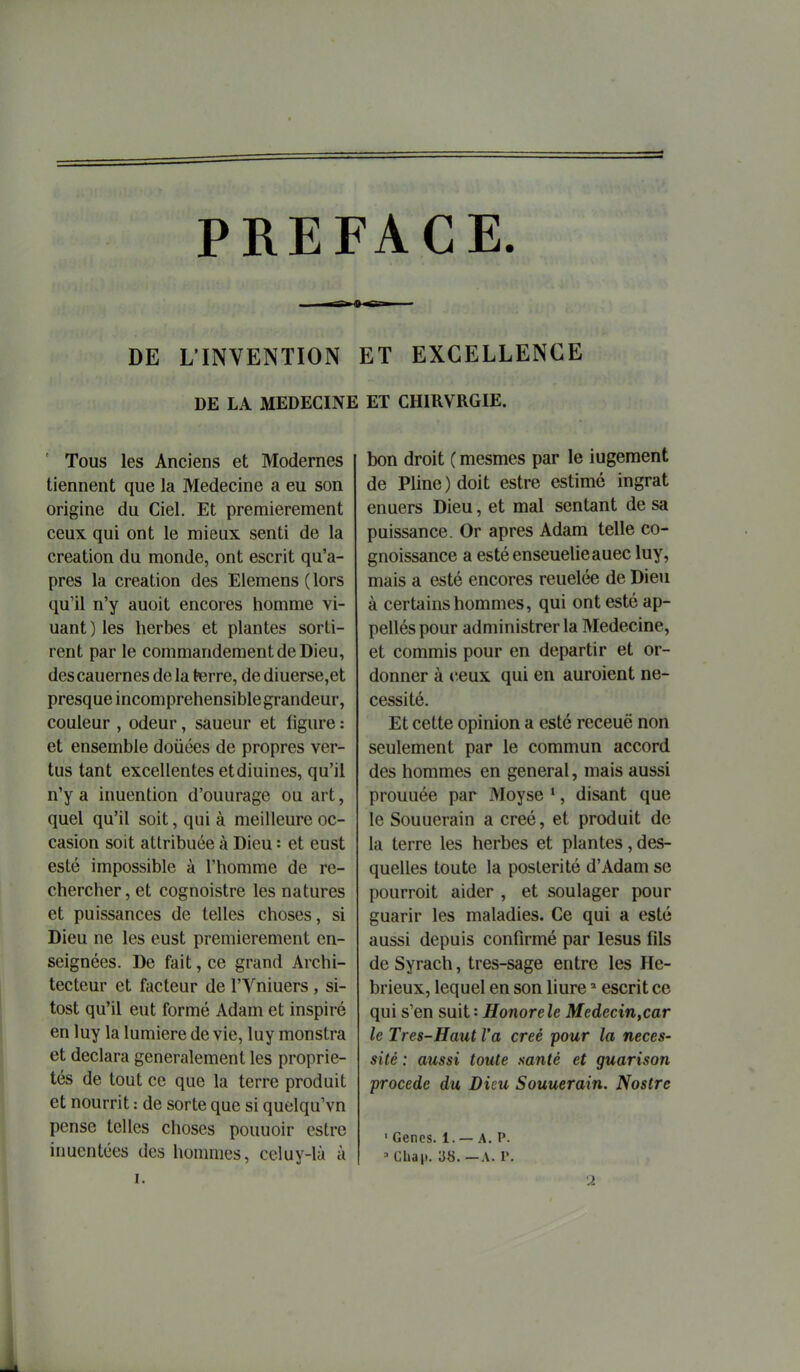 PREFACE. DE L'INVENTION ET EXCELLENCE DE LA MEDECINE ET CHIRVRGIE. ' Tous les Anciens et Modernes tiennent que la Médecine a eu son origine du Ciel. Et premièrement ceux qui ont le mieux senti de la création du monde, ont escrit qu'a- près la création des Elemens ( lors qu'il n'y auoit encores homme vi- uant ) les herbes et plantes sorti- rent par le commandement de Dieu, descauernes de la terre, de diuerse,et presque incompréhensible grandeur, couleur , odeur, saueur et figure : et ensemble douées de propres ver- tus tant excellentes etdiuines, qu'il n'y a inuention d'ouurage ou art, quel qu'il soit, qui à meilleure oc- casion soit attribuée à Dieu = et eust esté impossible à l'homme de re- chercher , et cognoistre les natures et puissances de telles choses, si Dieu ne les eust premièrement en- seignées. De fait, ce grand Archi- tecteur et facteur de l'Yniuers , si- tost qu'il eut formé Adam et inspiré en luy la lumière de vie, luy monstra et déclara généralement les proprie- tés de tout ce que la terre produit et nourrit : de sorte que si quelqu'vn pense telles choses pouuoir cstre inuentées des hommes, celuy-là à I. bon droit ( mesmes par le iugement de Pline ) doit estre estime ingrat enuers Dieu, et mal sentant de sa puissance. Or après Adam telle co- gnoissance a estéenseuelieauec luy, mais a esté encores reuelée de Dieu à certains hommes, qui ont esté ap- pellés pour administrer la Médecine, et commis pour en départir et or- donner à ceux qui en auroient né- cessité. Et cette opinion a esté receuë non seulement par le commun accord des hommes en gênerai, mais aussi prouuée par Moyse *, disant que le Souuerain a créé, et produit de la terre les herbes et plantes, des- quelles toute la postérité d'Adam se pourroit aider , et soulager pour guarir les maladies. Ce qui a esté aussi depuis confirmé par lesus fils de Syrach, tres-sage entre les He- brieux, lequel en son liure ' escrit ce qui s'en suit : Honorele Medecin,car le Très-Haut l'a créé pour la néces- sité : aussi toute santé et guarison procède du Dieu Souuerain. Nostrc ' Gencs. 1. — A. P. ' Chai». 38. — A. r.