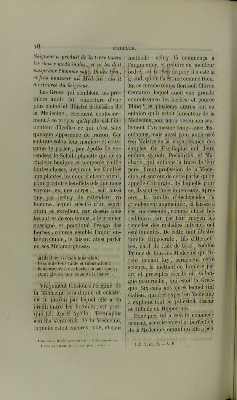 PREFACJÎ. Seigneur a 'produit de la terre toutes les choses médicinales, et ne les doit mcspriser l'homme sage. Donne lieu, et fais honneur au Médecin: car il a esté créé du Seigneur. Les Grecs qui semblent les pre- miers auoir fait ouuerture d'vne plus pleine et illiistre profession de la Médecine, escriuent conformé- ment à ce propos qu'Apollo est l'iri- uenteur d'icelle: ce qui n'est sans quelque apparence de raison. Car soit que selon leur manière et cous- tume de parler, par Apollo ils en- tendent le Soleil ( planette qui de sa cha/eur bénigne et tempérée viuifie toutes choses, inspirant les facultés aux plantes, les nourrit et entretient, pour produire les effets tels que nous voyons en nos corps : ) soit aussi que par iceluy ils entendent vn homme , lequel suscité d'un esprit diuin et excellent par dessus tous les autres de son temps, a le premier enseigné et practiqué l'vsage des herbes : comme semble l'auoir en- tendu Ouide, le faisant ainsi parler en ses Métamorphoses. lllèclècîner est mon inuention, le SUIS de tous l'aide et subuenlion : Subiecte m'est des herbes la puissance , Dont gist en nioy de santé la liance Vrayemént tousiours l'origine de la Médecine sei-a diuine et céleste. Or le moyen par lequel elle a eu crédit entre les hommes, est pres- que tel. Apreé Apbllo, /Ésculapius sm tîls s'cnti-emit de la Médecine, laquelle estoit encores rude, et sans méthode : celuy-là commença à l'augmenter, et réduire en meilleur ordre, ad hio^en dequoy il a esté si grand, qu'on l'a estimé comme Dieu. En ce mesme temps florissoit Chiron Centaure, lequel auoit vne grande connoissance des herbes : et pource Pline ', et plusieurs aiitres ont eu opinion qu'il estoit inuenteur de la Medecine,pour auoir vescu non seu- lement d'vn mesme temps auec JEs- culapius, mais aussi pour auoir esté son Maistre en la cognoissance^ des simples. Or ^Esculapius eut deux enfans, scauoir, PodaUriiis, et Ma- chaon, qui suiuans la trace de leur pere, firent profession de la Méde- cine, et surtout de cette partie qu'on appelle Chirurgie, de laquelle pour ce, ils §ont estimés inuenteurs. Apres eux ,, la famille d'Asclepiàdes l'a grandement augmentée, et laissée à ses successeurs, comme chose hé- réditaire: car par leur moyen les remèdes des maladies internes ont esté inuentés. De cette tant illustre famille Ilippocrate, fils d'Heracli- tes, natif de l'isle de Coos , comme Prince de tous les Médecins qui fu- rent deuant luy, paracheua cette science, la mettant en lumière .par art et préceptes escrits en sa lan- gue maternelle , qui estoit la Grec- que. Six cens ans après lequel vint Galien, qui tres-expert en Médecine a expliqué tout ce qui estoit obscur et difficile en Hippocrate. , , Doncques tel a este le commen- cement, accroissement et perfection de la Médecine, entant qu'elle a peu 1 Iiivi iilmii Mrdiciii.i riKiiiii > ^-l. (i|Mrir\qMe pi r ih Imm Dicui', tl herbarniu tubjcclu [lolmliit iiubis. Llb. 7, ch. —A. P.