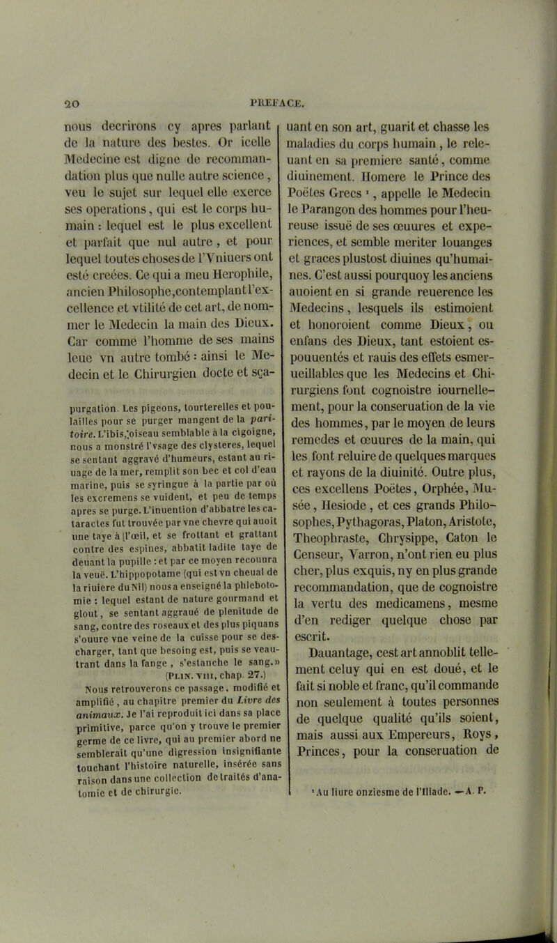 nous décrirons cy après parlant de la nature des bestes. Or icelle Médecine est digne de recomman- dation plus que nulle autre science, veu le sujet sur lequel elle exerce ses opérations, qui est le corps hu- main : lequel est le plus excellent et parlait que nul autre , et pour lequel toutes choses de l'Vniuers ont esté créées. Ce qui a meu Herophile, ancien Philosophe,contemplant l'ex- cellence et vtilité de cet art, de nom- mer le Médecin la main des Dieux. Car comme l'homme de ses mains leue vn autre tombé : ainsi le Mé- decin et le Chirurgien docte et sça- purgation. Les pigeons, tourterelles et pou- lailles pour se purger mangent de la pari- toire. L'ibis,;oiscau semblable à la cigoigne, nous a monstré l'vsage des clysteres, lequel se sentant aggravé d'humeurs, estant au ri- uage de la mer, remplit son bec et col d'eau marine, puis se syringue à la partie par où les excremens se vuident, et peu de temps après se purge. L'inuention d'abbatre les ca- taractes fut trouvée par vne chèvre qui auoit une taye àll'œil, et se frottant et graUant contre des espines, abbatit ladite taye de deuant la pupille : et par ce moyen recounra la veuë. L'hippopotame (qui estvn cheual de la riuiere du Nil) nous a enseigné la phleboto- mie : lequel estant de nature gourmand et glout, se sentant aggraué de plénitude de sang, contre des roseaux et des plus piquars s'ouure vne veine de la cuisse pour se des- charger, tant que besoing est, puis se veau- trant dans la fange , s'estanche le sang.» (PLiN. viu, chap. 27.) Nous retrouverons ce passage. modifié et amplifié , au chapitre premier du Livre des animaux. Je l'ai reproduit ici dans sa place primitive, parce qu'on y trouve le premier germe de ce livre, qui au premier abord ne semblerait qu'une digression insignifiante touchant l'histoire naturelle, insérée sans raison dans une collection de traités d'ana- toraic et de chirurgie. uant en son art, guarit et chasse les maladies du corps humain , le relo- uant en sa première santé, comme diuinement. Homère le Prince des Poètes Grecs ', appelle le Médecin le Parangon des hommes pour l'heu- reuse issuë de ses œuures et expé- riences, et semble mériter louanges et grâces plustost diuines qu'humai- nes. C'est aussi pourquoy les anciens auoient en si grande reuerence les Médecins, lesquels ils estimoient et honoroient comme Dieux, ou enfans des Dieux, tant estoient es- pouuentés et rauis des effets esmer- ueillables que les Médecins et Chi- rurgiens font cognoistre iournelle- ment, pour la conseruation de la vie des hommes, par le moyen de leurs remèdes et œuures de la main, qui les font reluire de quelques marques et rayons de la diuinité. Outre plus, ces excellons Poètes, Orphée, IMu- sée, Hésiode, et ces grands Philo- sophes, Pythagoras, Platon, Aristote, Theophraste, Chrysippe, Caton le Censeur, Varron, n'ont rien eu plus cher, plus exquis, ny en plus grande recommandation, que de cognoistre la vertu des medicamens, mesme d'en rédiger quelque chose par escrit. Dauantage, cest art annoblit telle- ment celuy qui en est doué, et le fait si noble et franc, qu'il commande non seulement à toutes personnes de quelque quahté qu'ils soient, mais aussi aux Empereurs, Roys, Princes, pour la conseruation de 'Au Hure onziesme de riliadc. —A. P.