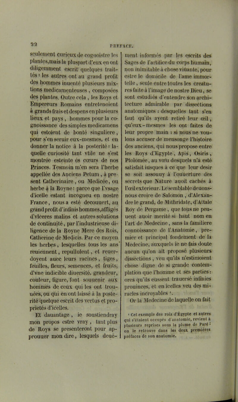 P HT-FACE seulement curieux de cofïnoisire les plantes,n]ais la pluspart d'eux en ont diligemment escrit quelques trait- tés : les autres ont au grand profit des hommes inuenté plusieurs mix- tions médicamenteuses, composées des plantes. Outre cela , les Roys et Empereurs Romains entretenoient à grands frais et despens en plusieurs lieux et pays , hommes pour la co- gnoissance des simples medicamens qui estoient de bonté singulière, pour s'en seruir eux-mesmes, et en donner la notice à la postérité : la- quelle curiosité tant vtile ne s'est montrée esteinte és cœurs de nos J*rinces. Tesmoin m'en sera l'herbe appellée des Anciens Petum, à pré- sent Catherinaire , ou Medicée, ou herbe à la Royne: parce que l'vsage d'icelle estant incogneu en nostre France, nous a esté decouuert, au grand profit d'infinis hommes,affligés d'vlceres mafins et autres solutions de continuité, par l'industrieuse di- ligence de la Royne Mere des Rois, Catherine de Me^icis. Par ce moyen les herbes, lesquelles tous les ans reuiennent, repuUulent, et reuer- doyent auec leurs racines, tiges, feuilles, fleurs, semences, et fruits, d'vne indicible diuersité, grandeur, couleur, figure, font souuenir aux hommes de ceux qui les ont trou- uées, ou qui en ont laissé à la posté- rité quelque escrit des vertus et pro- priétés d'icelles. Et dauantage, le soustiendray mon propos estre vray , tant plus de Roys se présenteront pour ap- prouuer mon dire, lesquels deuë- ment informés par les escrits des Sages de l'artiiicedu corps humain, non inimitable à chose vidante, pour estre le domicile de l'ame immor- telle, seule entre toutes les créatu- res faite à l'image de nostre Dieu, se sont estudiés d'entendre son archi- tecture admirable par dissections anatomiques : desquelles tant s'en faut qu'ils ayent retiré leur œil, qu'eux-mesmes les ont faites de leur propre main : si nous ne vou- lons accuser de mensonge l'histoire des anciens, qui nous propose entre les Roys d'Egypte , Apis, Osiris , Ptolomée, au voeu desquels n'a esté satisfait iusques à ce que leur désir se soit assouuy à l'ouuerture des secrets que Nature auoit cachés à l'œil extérieur. Le semblable deuons- nous croire de Salomon , d'Alexan- dre le grand, de Mithridate, d'Attale Roy dé Pergame, que tous ne peu- uent auoir mérité si haut nom en l'art de Médecine, sans la familière connoissance de l'Anatomie, pre- mier et principal fondement de la Médecine, auxquels le ne fais doute aucun qu'on ait proposé plusieurs dissections , veu qu'ils n'estimoient chose digne de si grande contem- plation que l'homme et ses parties : ores qu'ils eussent trauersé infinies prouinces, et en icelles veu des mi- racles incroyables '. Or la Médecine de laquelle on fait • Cet exemple des rois d'Egypte et autres qui s'étaient occupés d analomie, revient à plusieurs reprises sous la plume de Paré ' on le retrouve dans les deux premières préfaces de son anatomie.