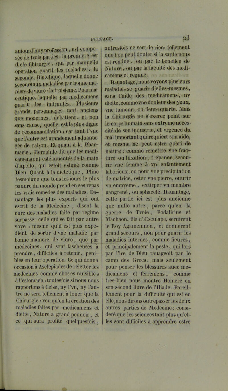 auiourd'huy profession, est compo- sée de trois parties : la première est dicte Chirurgie , qui par manuelle opération guarit les maladies : la seconde, Diététique, laquelle donne secours aux maladies par bonne ma- nière de viure: la troisieme,Pharma- ceutique, laquelle par medicamens guarit les inlîrmités. Plusieurs grands personnages tant anciens que modernes, débattent, et non sans cause, quelle est la plus digne de ^-ecommandation : car tant l'vne que l'autre est grandement aduanta- gée de raison. Et quant à la Phar- macie , Herophile dit que les medi- camens ont esté inuentés de la main d'ApoUo, qui estoit estimé comme Dieu. Quant à la diététique, Pline tesmoigne que tous les iours le plus pauure du monde prend en ses repas les vrais remèdes des maladies. Da- uantage les plus experts qui ont escrit de la Médecine , disent la cure des maladies faite par régime surpasser celle qui se fait par autre voye : mesme qu'il est plus expé- dient de sortir d'vne maladie par bonne manière de viure, que par médecines, qui sont fascheuses à prendre , difficiles à retenir, péni- bles en leur opération. Ce qui donna occasion à Asclepiades de reietter les médecines comme choses nuisibles à l'estomach : toutesfois si nous nous rapportons à Celse, ny l'vn, ny l'au- tre ne sera tellement à louer que la Chirurgie : veu qu'en la création des maladies faites par medicamens et diette, Nature a grand pouuoir, et ce qui aura profité quelquesfois , LCE. autresfois ne sert de rien: tellement que l'on peut douter si la santé nous est rendue , ou par le bénéfice de Nature, ou par la faculté des medi- camens et régime. Dauantage, nous voyons plusieurs maladies se guarir d'elles-mesraes, sans l'aide des medicamens, ny diette, commevne douleur des yeux, vne tumeur, ou fieure quarte. Mais la Chirurgie ne s'exerce point sur le corps humain sans extrême néces- sité de son industrie, et vrgence du mal important qui requiert son aide, et mesme ne peut estre guari de nature : comme remettre vne frac- ture ou luxation, trépaner, secou- rir vne femme à vn enfantement laborieux, ou pour vne précipitation de matrice, oster vne pierre, ouurir vn empyeme , extirper vn membre gangrené, ou sphacelé. Dauantage, cette partie ici est plus ancienne que nulle autre, parce qu'en la guerre de Troie, Podalirius et Machaon, fils d'jEsculape, seruirent le Roy Agamemnon, et donnèrent grand secours , non pour guarir les maladies internes, comme lieures, et principalement la peste, qui lors par l'ire de Dieu rauageoit par le camp des Grecs: mais seulement pour penser les blessures auec me- dicamens et ferremens, comme tres-bien nous montre Homère en son second liure de l'Iliade. Pareil- lement pour la difficulté qui est en elle,nous dirons outrepasser les deux autres parties de Médecine : consi- déré que les sciences tant plus qu'el- les sont difficiles à apprendre estre