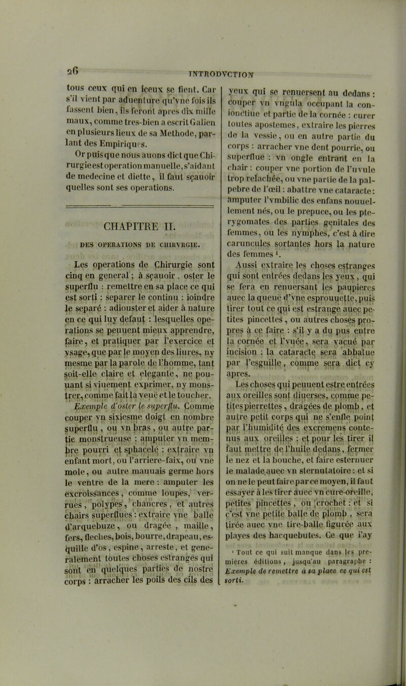 toTjs ceux qui en iceux se fient. Car s'il vient par aduenture qu'vnc lois ils fassent bien, ils feront après dix mille maux, comme tres-bien aescritGalien en plusieurs lieux de sa Méthode, par- lant des Empiriques. Or puis que nous auons dict que Chi- rurgie est opération manuelle, s'aidan t de médecine et diette, il faut sçauoir quelles sont ses opérations. CHAPITRE II. DES OPERATIONS DE CUmVBGIE. Les opérations de Chirurgie sont cinq en gênerai ; à sçauoir , oster le superflu : remettre en sa place ce qui est sorti : séparer le continu : ioindre le séparé : adiousteret aider à nature en ce qui luy défaut : lesquelles opé- rations se peuuent mieux apprendre, faire, et pratiquer par l'exercice et vsage, que par le moyen des liures, ny mesme par la parole d^ l'homme, tant §oil-elle claire et élégante, ne pou- uant si viuemen|; exprimer, ny mons- trer, conime fait la veuë et le toucher. J^œemple d'osier (e siiperfiu. jComme couper vn sixiesme doigt en nombre superflu , ou vn bras, ou autre par- |ie monstrueuse : amputer vn mem- |)re pourri e\ sphaçelé : exj^^raire vn enfant mort, ou l'arrîere-faix, ou vue mole, ou autre mauuais germe hors le ventre de la mere : amputer les excroissances, comme loupes,' ver- rùês , polypes, ' chancres , et autres chairs superflues : extraire vne balle d'arquebuze, ou dragée , maille, fers, flèches, bois, bourre, drapeau, es- quille d'os, espine, arreste, et gene- rÈilement toutes choses estranges qui sont eii' quelques parties de nostre corps : arracher les poils des cils des yeux qui se renuersent au dedans : couper vn vngnla occupant la con- ionciiue et partie de la cornée : curer toutes aposlemes, extraire les pierres de la vessie, ou en autre partie du corps : arracher vne dent pourrie, ou superflue : vn ongle entrant en la chair : couper vne portion de l'uvule trop relâchée, ou vne partie de la pal- pebre de l'œil : abattre vne cataracte : amputer l'vmbilic des enfans nouuel- lement nés, ou le prépuce, ou les pte- rygomates des parties génitales des femmes, ou les nymphes, c'est à dire caruncules sortantes hors la nature des femmes K Aussi extraire les choses estranges qui sont entrées dedans les yeux, qui se fera en renuersant les paupières auec la queue d'vne esprouitette,puis tirer tout ce qui est estrange auec pe- tites pincettes, ou autres choses pro- pres à ce faire : s'il y a du pus entre la cornée et l'vuée, sera vacué par incision : la cataract^ sera abbalue par |'es^ujl|^, con^pie sera dict cy après. Les choses qui peuuent estre entrées aux oreilles sont diuerses, comme pe- tites pierrettes , dragées de plomb > et autre petit corps qui ne s'enfle point par l'humidité des excrernens conte- nus aux oreilles ; e| pour |es |;irer il faut mettre (je l'huile dedans, fermer le nez et la bouche, et faire esternuer le malade auec vn sternutaloire : et si on ne le peut faire par ce moyen, il fau t essayer à les tirer âuec vn cure-oreille, petites pincettes , ou [crochet : et si c^'est vne petite balle de plomj), sera tirée auec vne tire-balle figurée aux playcs des hacquebutes. Ce que i'ay ■ Tout ce qui suit manque dans les pre- mières édilious, jusqu'au paragraphe : Exemple de remettre à sa place ce qui est sorti.