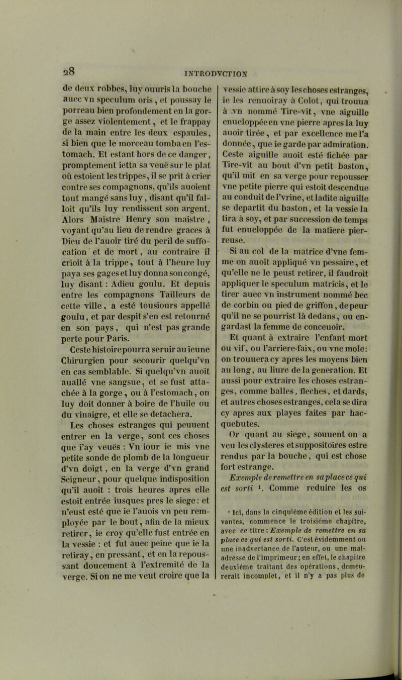 de deux robbos, liiy ouiirlsla bouche auec vn spéculum oris, el poussay le porreau bien profondement en la gor- ge assez violenlem(!nt, et le frappay de la main entre les deux espaules, si bien que le morceau tomba en l'es- tomach. Et estant hors de ce danger, promptement ietla sa veuë sur le plat où estoient lestrippes, il se prit à crier contre ses compagnons, qu'ils auoient tout mangé sans luy, disant qu'il fal- loit qu'ils luy rendissent son argent. Alors Maistre Henry son maistre , voyant qu'au lieu de rendre grâces à Dieu de l'auoir tiré du péril de suffo- cation et de mort, au contraire il crioit à la trippe, tout à l'heure luy paya ses gages et luy donna son congé, luy disant : Adieu goulu. Et depuis entre les compagnons Tailleurs de cette ville, a esté tousiours appellé goulu, et par despit s'en est retourné en son pays, qui n'est pas grande perte pour Paris. Geste histoirepourra seruir au ieune Chirurgien pour secourir quelqu'vn en cas semblable. Si quelqu'vn auoit auallé vne sangsue, et sefiist atta- chée à la gorge, ou à l'estomach, on luy doit donner à boire de l'huile ou du vinaigre, et elle se détachera. Les choses estranges qui peuuent entrer en la verge, sont ces choses que i'ay veuës : Vn iour ie mis vne petite sonde de plomb de la longueur d'vn doigt, en la verge d'vn grand Seigneur, pour quelque indisposition qu'il auoit : trois heures après elle estoit entrée iusques près le siège: et n'eust esté que ie l'auois vn peu rem- ployée par le bout, afin de la mieux retirer, ie croy qu'elle fust entrée en la vessie : et fut auec penie que ie la retiray, en pressant, et en la repous- sant doucement à l'extrémité de la verge. Si on ne me veut croire que la vessie attire à soy les choses estranges, ie les renuoiray à Colol, qui trouua à vn nommé Tire-vit, vne aiguille enueloppéeen vne pierre après la luy auoir tirée, et par excellence me l'a donnée, que ie garde par admiration. Geste aiguille auoit esté fichée par Tire-vit au bout d'vn petit baston, qu'il mit en sa verge pour repousser vne petite pierre qui esloit descendue au conduit de l'vrine, et ladite aiguille se départit du baston, et la vessie la tira à soy, et par succession de temps fut enueloppée de la matière pier- reuse. Si au col de la matrice d'vne fem- me on auoit appliqué vn pessaire, et qu'elle ne le peust retirer, il faudroit appliquer le spéculum matricis, et le tirer auec vn instrument nommé bec de corbin ou pied de griffon, de peur qu'il ne se pourrist là dedans, ou en- gardast la femme de conceuoir. Et quant à extraire l'enfant mort ou vif, ou l'arriere-faix, ou vne mole: on trouuera cy après les moyens bien au long, au liure de la génération. Et aussi pour extraire les choses estran- ges, comme balles, flèches, et dards, et autres choses estranges, cela se dira cy après aux playes faites par hac- quebutes. Or quant au siège, souuent on a veu lesclysteres et suppositoires estre rendus par la bouche, qui est chose fort estrange. Exemple de remettre en saplace ce qui est sorti Comme réduire les os ' Ici, dans la cinquième édition et les sui- vantes, commence le troisième chapitre, avec ce titre : Exemple de remettre en sa place ce qui est sorti. C'est évidemment ou une inadvertance de l'auteur, ou une mai- adresse de l'imprimeur ; en effet, le ciiapitre deuxième traitant des opérations, demeu- rerait incomplet, et il n'y a pas plus de