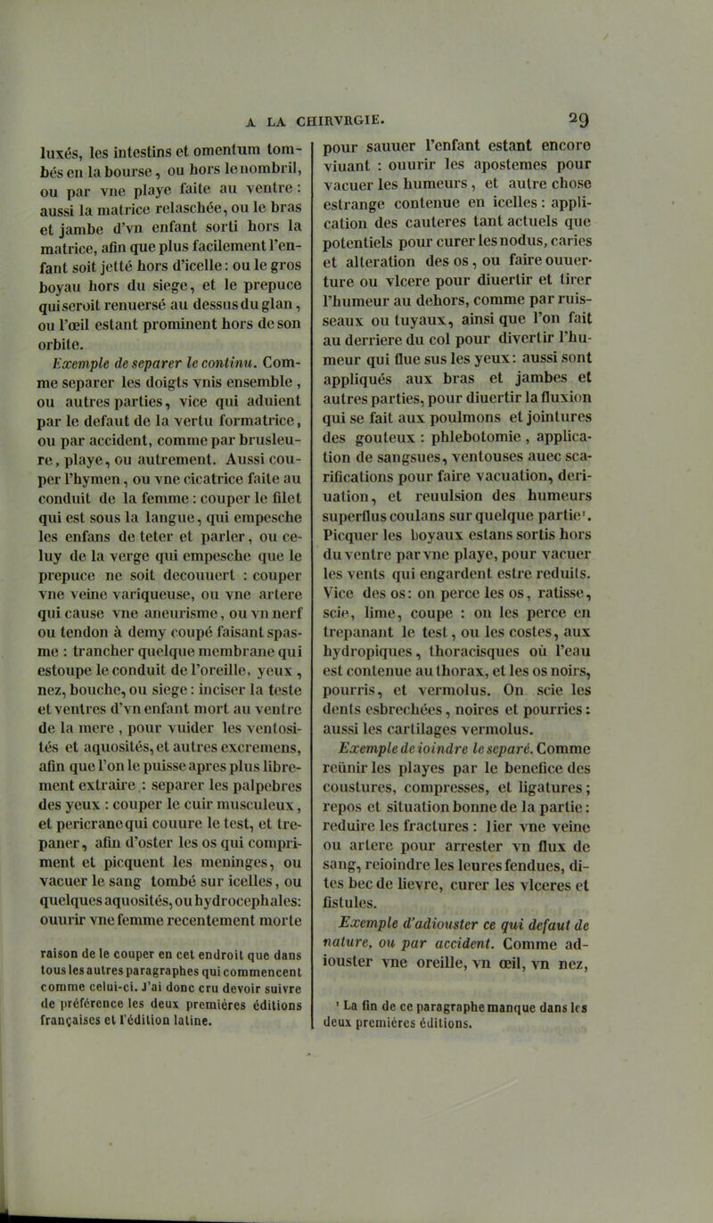 luxés, les intestins et omcntum tom- bés en la bourse, ou hors le nombril, ou par vue playe faite au ventre : aussi la matrice relaschée, ou le bras et jambe d'vn enfant sorti hors la matrice, afln que plus facilement l'en- fant soit jctté hors d'icelle : ou le gros boyau hors du siège, et le prépuce quiseroit renuersé au dessus du glan, ou l'œil estant prominent hors de son orbite. Exemple de séparer le continu. Com- me séparer les doigts vnis ensemble , ou autres parties, vice qui adulent par le défaut de la vertu formatrice, ou par accident, comme par brusleu- re, playe, ou autrement. Aussi cou- per l'hymen, ou vne cicatrice faite au conduit de la femme : couper le filet qui est sous la langue, qui empesche les enfans de teter et parler, ou ce- luy de la verge qui empesche que le prépuce ne soit decouuert : couper vne veine variqueuse, ou vne artère qui cause vne aneurisme, ou vn nerf ou tendon à demy coupé faisant spas- me : trancher quelque membrane qui estoupe le conduit de l'oreille, yeux , nez, bouche, ou siège : inciser la teste et ventres d'vn enfant mort au ventre de la mere , pour vuider les venlosi- tés et aquosités, et autres excremens, afin que l'on le puisse après plus libre- ment extraire : séparer les palpebres des yeux : couper le cuir musculeux, et pericranequi couure le test, et tré- paner, afin d'oster les os qui compri- ment et picquent les méninges, ou vacuer le sang tombé sur icelles, ou quelques aquosités, ou hydrocéphales: ouurir vne femme recentement morte raison de le couper en cet endroit que dans tous les autres paragraphes qui commencent comme celui-ci. J'ai donc cru devoir suivre de préférence les deux premières éditions françaises et l'édition latine. pour sauuer l'enfant estant encore viuant : ouurir les apostemes pour vacuer les humeurs, et autre chose eslrange contenue en icelles : appli- cation des cautères tant actuels que potentiels pour curer les nodus, caries et altération des os, ou faire ouuer- ture ou vlcere pour diuertir et tirer l'humeur au dehors, comme par ruis- seaux ou tuyaux, ainsi que l'on fait au derrière du col pour divertir l'hu- meur qui flue sus les yeux: aussi sont appliqués aux bras et jambes et autres parties, pour diuertir la fluxion qui se fait aux poulmons et jointures des goûteux : phlebotomie , applica- tion de sangsues, ventouses auec sca- rifications pour faire vacuation, deri- ualion, et reuulsion des humeurs superflus coulans sur quelque partie'. Picquer les boyaux estans sortis hors du ventre par vne playe, pour vacuer les vents qui engardent estre réduits. Vice des os: on perce les os, ratisse, sci«^, lime, coupe : on les perce en trépanant le test, ou les costes, aux hydropiques, Ihoracisques où l'eau est contenue au thorax, et les os noirs, pourris, et vermolus. On scie les dents esbrechées, noires et pourries : aussi les cartilages vermolus. Exemple de ioindre le séparé. Comme reiinir les playes par le bénéfice des coustures, compresses, et ligatures ; repos et situation bonne de la partie : réduire les fractures : ] ier vne veine ou artère pour arrester vn flux de sang, reioindre les leures fendues, di- tes bec de lièvre, curer les vlceres et fistules. Exemple d'adiouster ce qui défaut de nature, ou par accident. Comme ad- iouster vne oreille, vn œil, vn nez, ' La fin de ce paragraphe manque dans les deux premières éditions.