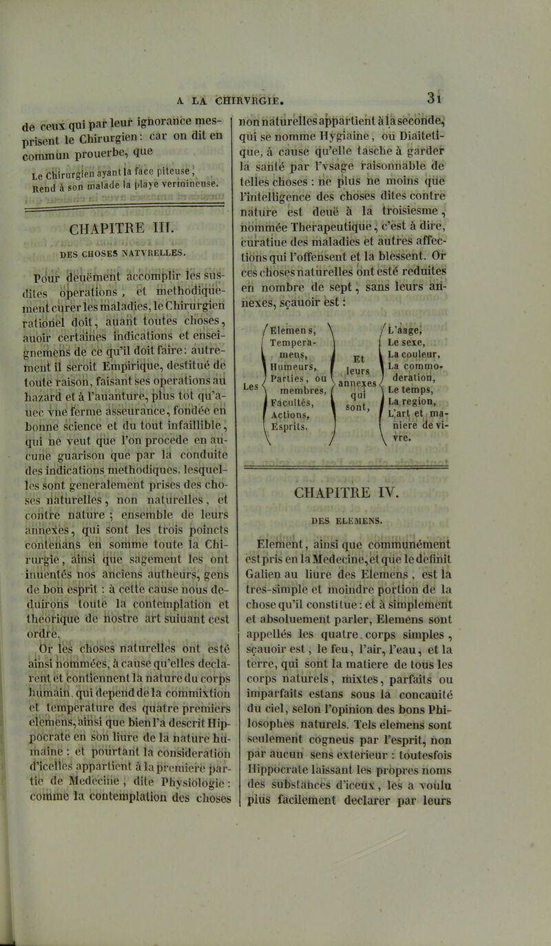 de ceux qui par leur ignorance mes- prisent le Chirurgien : car on dit en commun prouerbe, que Le Chirurgien ayant la face piteuse ; Rend à son malade la |)laye vennincuse. CHAPITRE HT. DES CHOSES NATVRELLES. Pour deuëment accomplir les sus- dites opérations , et méthodique- ment c\}Ter les maladies, le Chirurgien ratioriel doit, auant toutes choses, aubîi- certàîiîes indications et ensei- gneriiètis de ce qu'il doit faire: autre- ment il seroit Empirique, destitué de toute raison, faisant ses opérations au Lazard et à l'auanture, plus tôt qù'a- uec vne ferme asseurance, fondée en bonne science et du tout infaillible, qui he veut que l'on procède en au- cune guarison que par la conduite des indications méthodiques, lesquel- les sont généralement prises des cho- ses liàtiirelles, non naturelles, et contre nâttire ; ensemble de leurs aniieies, qui sont les trois poincts contehans en somme toute la Chi- rurgie, ainsi (îùe sagement les ont inuentés nos anciens autheurs, gens de bon esprit : à cette cause noiis de- duh'bris toute la contemplation et théorique de nostrc art suiuant cest ordre. (3r lès choses naturelles ont esté aiiisi nbtnmées, à cause qu'elles décla- rent et contiennent la nature du corj^s humain, qui dépend de la commixtion et température des quatre premiers oi'emfens, aiiQsi que bien l'a descrit Hip- pocratc en son liure de la nature hu- maine : et pourtant la considération d'icelios appartient à la première par- tie de Medeciiie , dite Physiologie : comme la contemplation des choses n on naturelles appartient à la seconde^ qui se nomme Hygiaine, ou Diaiteti- que, à cause qu'elle tasche à garder la saritë par l'vsage raisonnable de telles choses : ne plus ne moins qiie l'intelligence des choses dites contre nature est deuë à la troisiesme, iibmmée Thérapeutique, c'est à dire, cùratiue des maladies et autres affec- tions qui l'offensent et la blessent. Or ces choses naturelles but esté réduites en nombre de sept, sans leurs an- nexes, sçauoir est : Les Elemen s, Tempera- mens, Humeurs, Parties, ou membres, Facultés, Actions, Esprits. Et leurs annexes. qui sont, L'aage, Le sexe, La couleur, La commo- deralion. Le temps, La région. L'art et ma- nière de vi- vre. CHAPITRE IV. DES ELEMENS. Elément, ainsi que communément est pris en la Médecine, et qiie le définit Gahen au liure des EÏemens , est la tres-simple et moindre portion de la chose qu'il constitue : et à simplement et absoluement parler, Elemens sont appelles les quatre. corps simples , sçauoir est, le feu, l'air, l'eau, et la terre, qui sont la matière de tous les corps naturels, mixtes, parfaits ou imparfaits estans sous la concauité du ciel, selon l'opinion des bons Phi- losophes naturels. Tels elemens sont seulement cogneus par l'esprit, non par aucun sens extérieur : toutesfois Hippocrale laissant les propres noms des substances d'iceux, les a voulu plus facilement déclarer par leurs