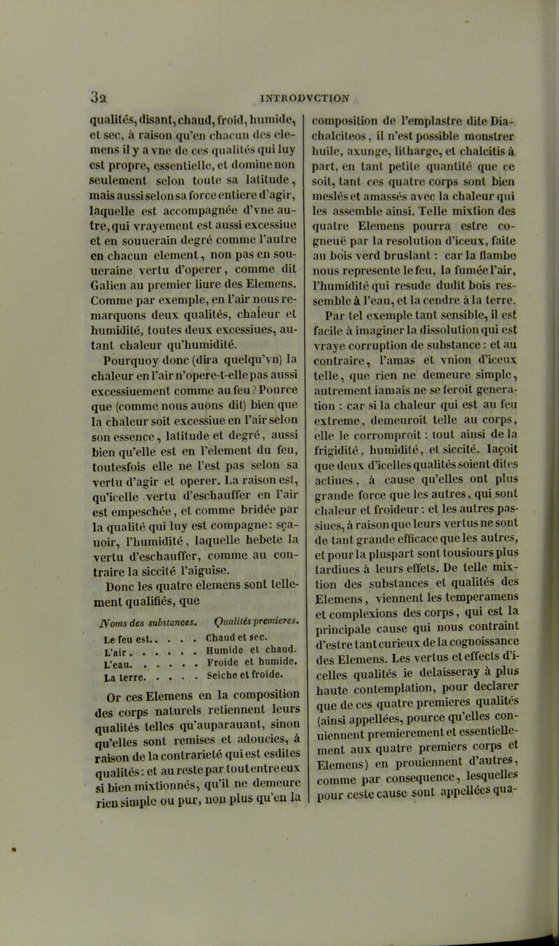 qualités, disant, chaud, froid, humide, et sec, à raison qu'en chacun des ele- mens il y a vne de ces qualités qui luy est propre, essentielle, et domine non seulement selon toute sa latitude, mais aussi selon sa force entière d'agir, laquelle est accompagnée d'vne au- tre, qui vrayement est aussi excessiue et en souuerain degré comme l'autre en chacun élément, non pas en sou- ueraine vertu d'opérer, comme dit Galien au premier liure des Elemens. Comme par exemple, en l'air nous re- marquons deux qualités, chaleur et humidité, toutes deux excessiues, au- tant chaleur qu'humidité. Pourquoy donc (dira quelqu'vn) la chaleur en l'air n'opere-t-elle pas aussi excessiuement comme aufeuPPource que (comme nous auons dit) bien que la chaleur soit excessiue en l'air selon son essence, latitude et degré, aussi bien qu'elle est en l'élément du feu, toutesfois elle ne l'est pas selon sa vertu d'agir et opérer. La raison est, qu'icelle vertu d'eschauffer en l'air est empeschée, et comme bridée par la qualité qui luy est compagne: sça- uoir, l'humidité, laquelle hebete la vertu d'eschauffer, comme au con- traire la siccité l'aiguise. Donc les quatre elemens sont telle- ment qualifiés, que IVoms des substances. Qualités premières. Le feu est chaud et sec. L'air Humide et chaud. L'eau Froide et humide. La terre Seiche et froide. Or ces Elemens en la composition des corps naturels retiennent leurs qualités telles qu'auparauant, sinon qu'elles sont remises et adoucies, à raison de la contrariété qui est esdites qualités : et au reste par tout entre eux sibicnmixtionnés, qu'il ne demeure rieu simple ou pur, uou plus qu'eu la composition de l'emplaslre dite Dia- chalciteos, il n'est possible raonstrer huile, axungc, litharge, et chalcitis à part, en tant petite quantité que ce soit, tant ces quatre corps sont bien mesléset amassés avec la chaleur qui les assemble ainsi. Telle mixtion des quatre Elemens pourra estre co- gneuë par la resolution d'iceux, faite au bois verd bruslant : car la flambe nous représente le feu, la fumée l'air, l'humidité qui resude dudit bois res- semble à l'eau, et la cendre à la terre. Par tel exemple tant sensible, il est facile à imaginer la dissolution qui est vraye corruption de substance : et au contraire, l'amas et vnion d'iceux telle, que rien ne demeure simple, autrement iamais ne se feroit généra- tion : car si la chaleur qui est au feu extrême, demeuroit telle au corps, elle le corromproit : tout ainsi de la frigidité, humidité, et siccité. laçoit que deux d'icelles quaUtés soient dites actiues, à cause qu'elles ont plus grande force que les autres, qui sont chaleur et froideur : et les autres pas- siucs, à raison que leurs vertus ne sont de tant grande efficace que les autres, et pour la pluspart sont tousiours plus lardiues à leurs effets. De telle mix- tion des substances et qualités des Elemens, viennent les temperamens et complexions des corps, qui est la prmcipale cause qui nous contraint d'estre tant curieux de la cognoissance des Elemens. Les vertus eteffects d'i- celles qualités ie delaisseray à plus haute contemplation, pour déclarer que de ces quatre premières qualités (ainsi appellées, pource qu'elles con- uiennent premièrement et essentielle- ment aux quatre premiers corps et Elemens) en prouiennent d'autres, comme par conséquence, lesquelles pour ceste cause sont appellées qua-