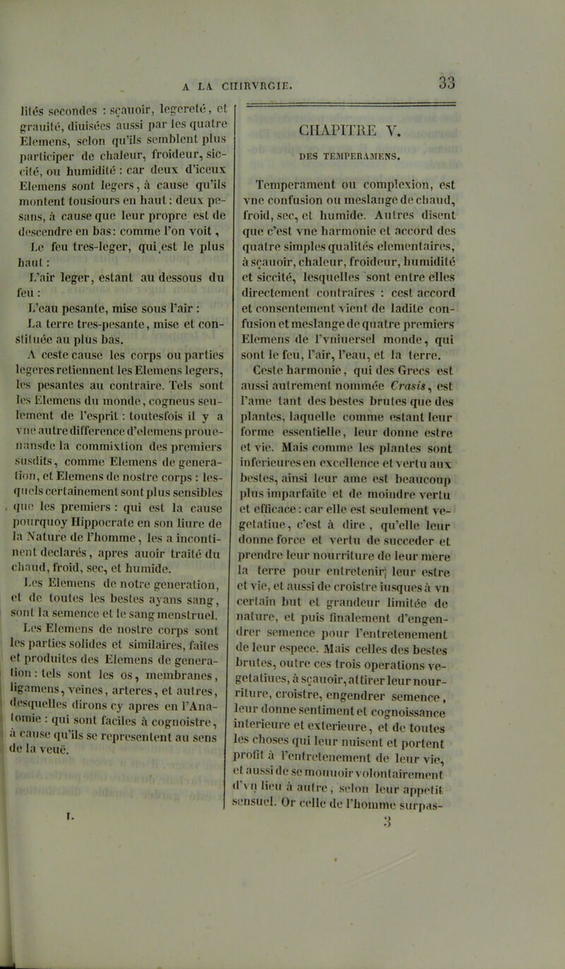 lilés socontlos : srauoir, loçcrefé, et grnmilc, (liuisécs aussi par les quatre Elemens, selon qu'ils semblent plus participer de chaleur, froideur, sic- cité, ou humidité : car deux d'iceux Elcmens sont légers, à cause qu'ils mimtent tousiours en haut : deux pe- sans, à cause que leur propre est de descendre en bas : comme l'on voit, Le feu tres-leger, qui,est le plus haut : L'air léger, estant au dessous du feu : L'eau pesante, mise sous l'air : La terre tres-pesante, mise et con- sliluée au plus bas. A ceste cause les corps ou parties légères retiennent les Elemens légers, les pesantes au contraire. Tels sont les Elemens du monde, cogneus seu- lement de l'esprit : toutestois il y a vue autre différence d'elemens proue nansdela commixtion des premiers susdits, comme Elemens de généra- tion, et Elemens de nostre corps : les- quels certainement sont plus sensibles . qiu) les premiers : qui est la cause pourquoy Hippocrate en son liure de la Nature de l'homme, les a inconti- nent déclarés, après auoir traité du chaud, froid, sec, et humide. Les Elemens de notre génération, et de toutes les bestes ayans sang, sont la semence et le sang menstruel. Les Elemens de nostre corps sont les parties solides et similaires, faites et produites des Elemens de généra- tion : tels sont les os, membranes, ligamcns, veines, artères, et autres, desquelles dirons cy après en l'Ana- lomie : qui sont faciles à cognoistre, à cause qu'ils se représentent au sens de la veuë. r. CHAPITRE V. DES TEMPERAMENS. Tempérament ou complexion, est vne confusion ou meslangc de chaud, froid, sec, et humide. Autres disent que c'est vne harmonie et accord des quatre simples qualités élémentaires, àsçauoir, chaleur, froideur, humidité et siccité, lesquelles sont entre elles directement contraires : cest accord et consentement vient de ladite con- fusion et meslange de quatre premiers Elemens de l'vnhiersel monde, qui sont le feu, l'air, l'eau, et la terre. Ceste harmonie, qui des Grecs est aussi autrement nommée Crasis, est l'ame tant des bestes brutes que des plantes, laquelle comme estant leur forme essentielle, leur donne estre et vie. Mais comme les plantes sont inférieures en excellence et vertu aux bestes, ainsi leur ame est beaucoup plus imparfaite et de moindre vertu et efficace : car elle est seulement ve- getatiue, c'est à dire, qu'elle leur donne force et vertu de succéder et prendre leur nourriture de leur mere la terre pour entretenir; leur estre et vie, et aussi de croistre hisques à vn certain but et grandeur limitée de nature, et puis finalement d'engen- drer semence pour l'entretenement de leur espèce. Mais celles des bestes brutes, outre ces trois opérations ve- getatiues, à scauoir, attirer leur nour- riture, croistre, engendrer semence, leur donne sentiment et cognoissance intérieure et extérieure, et de toutes les choses qui leur nuisent et portent profit à l'entretenement de leur vie, et aussi de se mouuoir volontairement d'vnlieu à autre, selon leur appétit sensuel. Or celle de l'homme surpas- 3 4