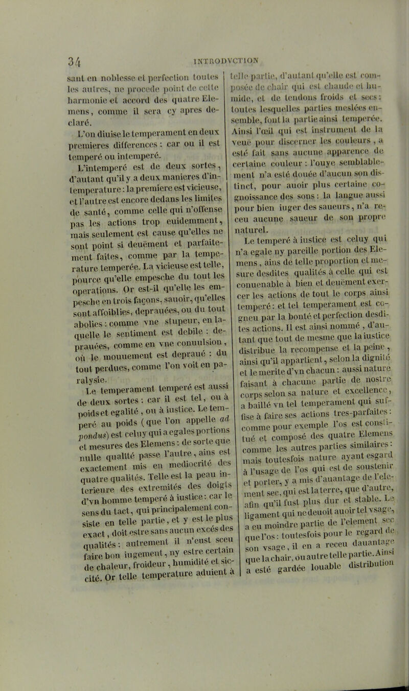 Sanl en noblesse et porfeclion loules les autres, ne procède point de cette harmonie et accord des quatre Ele- mons, comme il sera cy après dé- claré. L'on diuisele tempérament en deux premières différences : car ou il est tempéré ou in tempéré. L'intemperô est de deux sortes, d'autant qu'il y a deux manières d'in- tcmperature : lapremiere est vicieuse, et l'autre est encore dedans les limites de santé, comme celle qui n'offense pas les actions trop euidemment, mais seulement est cause qu'elles ne sont point si deuëment et parfaite- ment faites, comme par la tempe- rature tempérée. La vicieuse est telle, p'ource qu'elle empesche du tout les opérations. Or est-il qu'elle les em- pesche en trois façons, sauoir, qu'elles sont affoiblies, deprauées, ou du tout abolies : comme vue stupeur, en la- quelle le sentiment est débile : de- prauées, comme en vue conuulsion, où le mouuement est depraué : du tout perdues, comme l'on voit en pa- ralysie. ^ Le tempérament tempère est aussi de deux sortes : car il est tel, ou à poidset égalité , ou à iustice. Le tem- péré au poids (que Von appelle ad pondus) est celuy qui a égales portions et mesures des Elemens : de sorte que nulle qualité passe l'autre, ains est exactement mis eu médiocrité des quatre qualités. Telle est la peau in- térieure des extrémités des doigts d'vn homme tempéré à iustice : car le sensdu tact, qui principalement con- lelh; partie, d'autant qu'elle est com- posée de chair qui est chaude et hu- mide, et de tendons froids et secs : toutes lesquelles parties meslées en- semble, fout la partie ainsi tempérée. Ainsi l'œil qui est instrument de la veuë pour discerner les couleurs , a esté fait sans aucune apparence de certaine couleur : l'ouye semblable- ment n'a esté douée d'aucun son dis- tinct, pour auoir plus certaine co- guoissance des sons : la langue aussi pour bien iuger des saueurs, n'a re- ceu aucune saueur de son propre naturel. Le tempéré à iustice est celuy qui n'a égale ny pareille portion des Ele- mens , ains de telle proportion et me- sure desdites qualités à celle qui est conuenable à bien et deuëment exer- cer les actions de tout le corps ainsi tempéré : et tel tempérament est co- gneu par la bonté et perfection desdi- tes actions. Il est ainsi nommé , d'au- tant que tout de mesme que la iustice distribue la recompense et la peine , ainsi qu'il appartient, selon la dignité et le mérite d'vn chacun : aussi nature faisant à chacune partie de noslre corps selon sa nature et excellence, a baillé vu tel tempérament qui suf- fise à faire ses actions tres-parfaites : comme pour exemple l'os est cens! i- tué et composé des quatre Elemens comme les autres parties similaires: mais toutesfois nature ayant esgard à l'usage de l'os qui est de soustenu- a 1 uaaK»^ v»«^ -I ,1-1 et porter, y amis d'auantagede 1 élé- ment sec, qui estlaterre, que d autre, aQn qu'il fust plus dur et stable. Lt qualités: autrement Lrebon iugemeut,ny estrecertain de chaleur, froideur, humidité et s c- cité Or telle température aduient a Ln vsagcil enareceu dauan^a^. quelachair,ouautretellepartie.A^^^^^^^^ a esté gardée louable distribulio.i