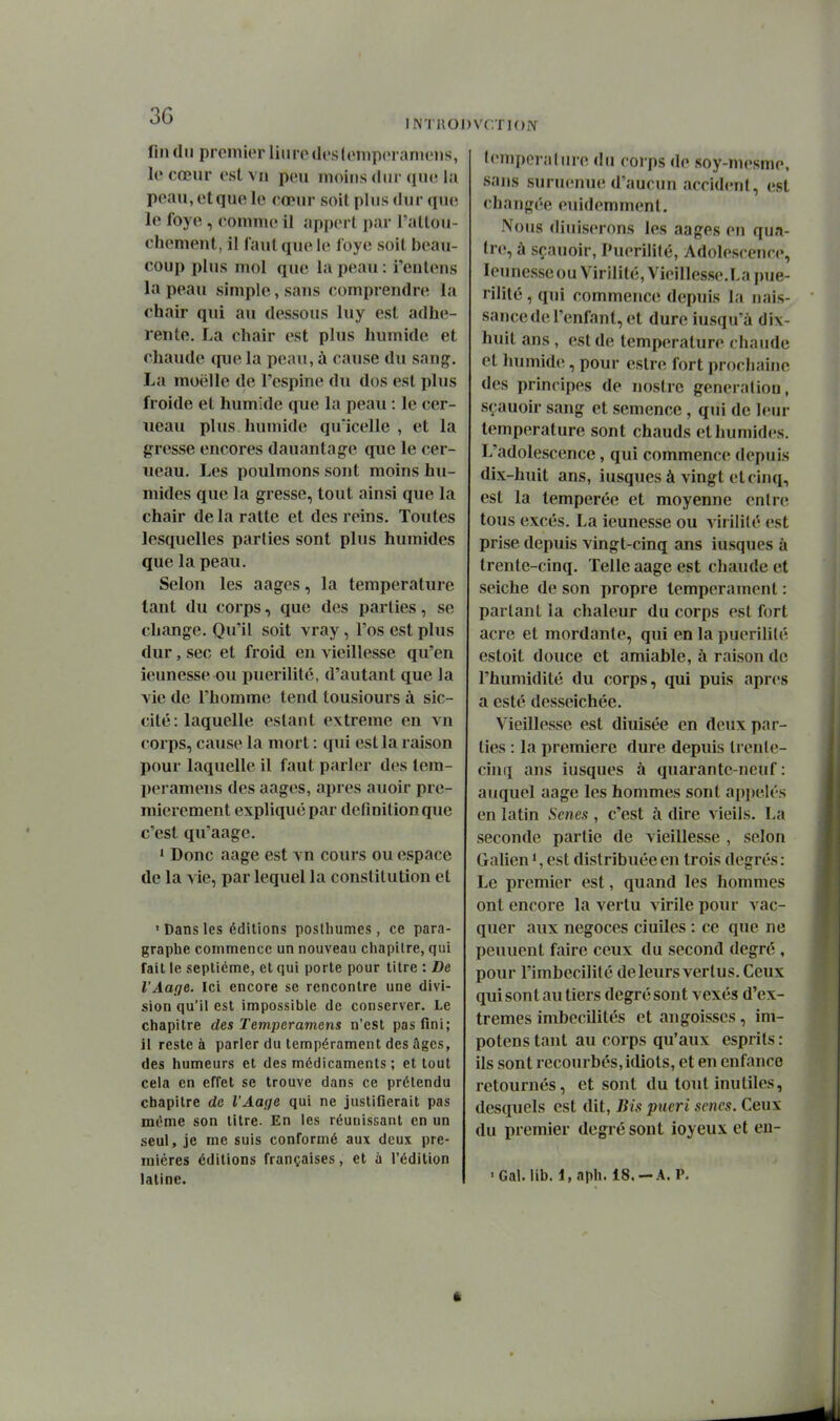 fin (lu premier liiirod('sloinp(>i anieiis, le cœur est vn peu moins dur que la peau, et que le cœur soil plus dur que le foye, commet il apperl par l'attou- chement, il faut que le loye soil beau- coup plus mol que la peau : i'eolens la peau simple, sans comprendre la chair qui au dessous luy est adhé- rente. La chair est plus humide et chaude que la peau, à cause du sang. La moelle de l'espine du dos est plus froide et humide que la peau : le cer- neau plus humide qu'icelle , et la gresse encores dauantage que le cer- ueau. Les poulmons sont moins hu- mides que la gresse, tout ainsi que la chair de la ratte et des reins. Toutes lesquelles parties sont plus humides que la peau. Selon les aages, la température tant du corps, que des parties, se change. Qu'il soit vray, l'os est plus dur, sec et froid en vieillesse qu'en îeunesse ou puérilité, d'autant que la vie de l'homme tend lousiours à sic- cité: laquelle estant extrême en vn corps, cause la mort : qui est la raison pour laquelle il faut parler des tem- peramens des aages, après auoir pre- mièrement expliqué par définition que c'est qu'aage. 1 Donc aage est vn cours ou espace de la vie, par lequel la constitution et ' Dans les éditions postliumes, ce para- graphe commence un nouveau chapitre, qui fait le septième, et qui porte pour titre : De l'Aafie. Ici encore se rencontre une divi- sion qu'il est impossible de conserver. Le chapitre des Temperamens n'est pas fini; il reste à parler du tempérament des âges, des humeurs et des médicaments ; et tout cela en effet se trouve dans ce prétendu chapitre de l'Aaije qui ne justifierait pas même son titre. En les réunissant en un seul, je me suis conformé aux deux pre- mières éditions françaises, et à l'édition latine. tempérai lire du corps de soy-mesme, sans suruenue d'aucun accident, est changée euidemmenl. Nous diuiserons les aages en qua- tre, à sçauoir, Puérilité, Adolescence, leunesseou Virilité, Vieillesse.La pué- rilité , qui commence depuis la nais- sance de l'enfant, et dure iusqu'à dix- huit ans , est de température chaude et humides, pour estre fort prochaine des principes de noslrc génération, sçauoir sang et semence, qui de leur température sont chauds et humides. L'adolescence, qui commence; depuis dix-huit ans, iusques à vingt et cinq, est la tempérée et moyenne entre tous excès. La ieunesse ou virilité est prise depuis vingt-cinq ans iusques à trente-cinq. Telle aage est chaude et seiche de son propre tempérament : partant la chaleur du corps est fort acre et mordante, qui en la puérilité estoit douce et amiable, à raison de l'humidité du corps, qui puis après a esté desseichéc. Vieillesse est diuisée en deux par- ties : la première dure depuis trente- cinq ans iusques à quarante-neuf: auquel aage les hommes sont appelés en latin Scnes , c'est à dire vieils. La seconde partie de vieillesse , selon Galien *, est distribuée en trois degrés : Le premier est, quand les hommes ont encore la vertu virile pour vac- quer aux négoces ciuiles : ce que ne peuuent faire ceux du second degré , pour l'imbecilité de leurs vertus. Ceux qui son l au tiers degré sont vexés d'ex- trêmes imbecilités et angoisses, im- potens tant au corps qu'aux esprits : ils sont recourbés, idiots, et en enfance retournés, et sont du tout inutiles, desquels est dit. Bis pueri scncs. Ceux du premier degré sont ioyeux et eu- 'Gal. lib. l,aph. 18.-A. P, ê