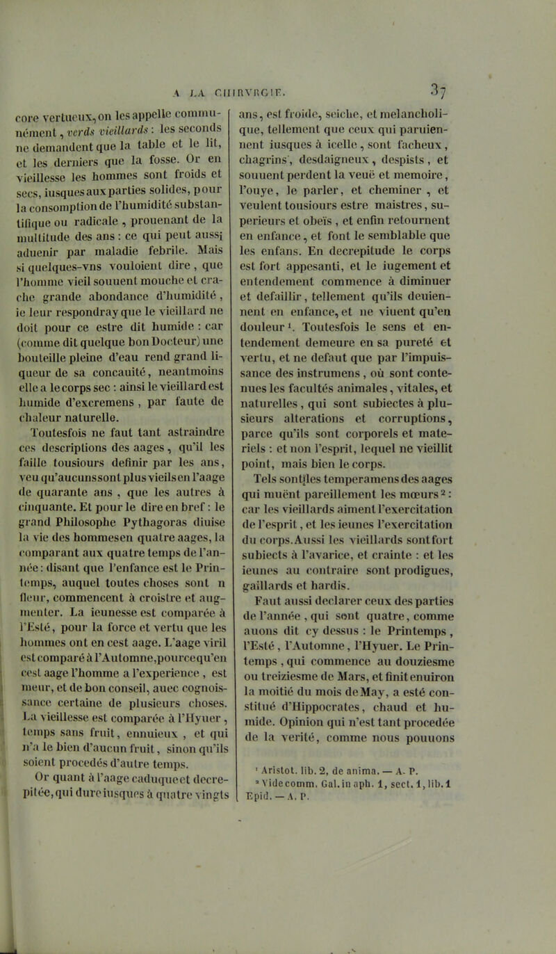 core vertaoiix,on les appelle commu- nément , vcrds vieillards : les seconds ne demandent que la table et le lit, et les derniers que la fosse. Or en vieillesse les hommes sont froids et secs, iusques aux parties solides, pour la consomption de l'humidité substan- lifique ou radicale , prouenant de la nmllitude des ans : ce qui peut aussi aduenir par maladie fébrile. Mais si quelques-vns vouloient dire , que l'hoïiime vieil souuent mouche et cra- che grande abondance d'humidité, ie leur respondray que le vieillard ne doit pour ce estre dit humide : car (comme dit quelque bon Docteur) une bouteille pleine d'eau rend grand li- queur de sa concauité, neantmoins elle a le corps sec : ainsi le vieillard est humide d'excremens , par faute de chaleur naturelle. Toutesfois ne faut tant astraindre ces descriptions des aages, qu'il les faille tousiours définir par les ans, veuqu'aucunssontplusvieilsen l'aage de quarante ans , que les autres à cinquante. Et pour le dire en bref : le grand Philosophe Pythagoras diuise la vie des hommesen quatre aages, la comparant aux quatre temps de l'an- née : disant que l'enfance est le Prin- temps, auquel toutes choses sont n fleur, commencent à croistre et aug- menter. La ieunesse est comparée à l'Esté, pour la force et vertu que les liommes ont en cest aage. L'aage viril est comparé à rAutomne,pourcequ'en cesl aage l'homme a l'expérience , est meur, et de bon conseil, auec cognois- sance certaine de plusieurs choses. l>a vieillesse est comparée à l'Hyuer , temps sans fruit, ennuieux , et qui n'a le bien d'aucun fruit, sinon qu'ils soient procédés d'autre temps. Or quant à l'aage caduque et decre- pi(éc,qui dureiusques à quatre vingts ans, est froide, seiche, et raelancholi- que, tellement que ceux qui paruien- nent iusques à icelle, sont fâcheux, chagrins, desdaigneux, despists , et souuent perdent la veuë et mémoire, l'ouye, le parler, et cheminer , et veulent tousiours estre maistres, su- périeurs et obeïs , et enfin retournent en enfance, et font le semblable que les enfans. En décrépitude le corps est fort appesanti, et le iugement et entendement commence à diminuer et défaillir, tellement qu'ils deuien- nent en enfance, et ne viuent qu'eu douleur ». Toutesfois le sens et en- tendement demeure en sa pureté et vertu, et ne défaut que par l'impuis- sance des instrumens, où sont conte- nues les facultés animales, vitales, et naturelles , qui sont subiectes à plu- sieurs altérations et corruptions, parce qu'ils sont corporels et maté- riels : et non l'esprit, lequel ne vieillit point, mais bien le corps. Tels sontjfles temperamensdes aages qui muënt pareillement les mœurs 2 : car les vieillards aiment l'exercitation de l'esprit, et les ieunes l'exercitation du corps.Aussi les vieillards sontfort subiects à l'avarice, et crainte : et les ieunes au contraire sont prodigues, gaillards et hardis. Faut aussi déclarer ceux des parties de l'année , qui sont quatre, comme auons dit cy dessus : le Printemps , l'Esté, l'Automne, l'Hyuer. Le Prin- temps , qui commence au douziesme ou treiziesme de Mars, et finit enuiron la moitié du mois de May, a esté con- stitué d'Hippocrates, chaud et hu- mide. Opinion qui n'est tant procedée de la vérité, comme nous pouuons ' Aristot. lib. 2, de anima. — A- P. = Yidecomm. Gai. in aph, 1, scct. 1, lib.l Epid. —A. P.