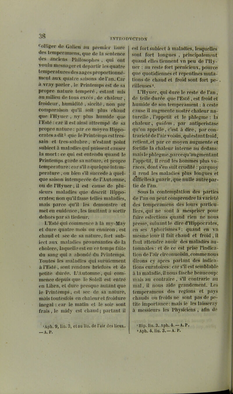 INTROI < ollig(u- i]o Galien an pirinicr liiire des Icmperamons, que do la scnlenco des anciens Pliildsoplies , ([ui ont voulu mesna{,^erel départir les quatre températures des aagesproportionné- ment aux qualre saisons de l'an. Car à vray parler, le Printemps est de sa propre nature tempéré, estant mis au milieu de tous excès , de chaleur , froideur, humidité , siccité, non par comparaison qu'il soit plus chaud que l'Hyuer , uy plus humide que l'Esté : car il est ainsi attrempé de sa propre nature : par ce moyen Hippo- cratesaditi que le Printemps esttres- sain et tres-salubre, n'estant point subiect à maladies qui puissent causer la mort : ce qui est entendu quand le Printemps garde sa nature, et propre température : car s'il a quelque intem- perature , ou bien s'il succède à quel- que saison intemperée de l'Automne, ou de l'Hyuer, il est cause de plu- sieurs maladies que descrit Hippo- crates; non qu'il fasse telles maladies, mais parce qu'il les demonstre et met en euidence, les inuitant à sortir dehors par sa tiédeur, L'Esté qui commence à la my-May et dure quatre mois ou enuiron , est chaud et sec de sa nature, fort sub- iect aux maladies prouenantes de la cholere, laquelle est en ce temps faite du sang qui a abondé du Printemps. Toutes les maladies qui suruiennent à l'Esté , sont rendues briefues et de petite durée. L'Automne, qui com- mence depuis que le Soleil est entré en Libra, et dure presque autant que le Printemps, est sec de sa nature, mais toutesfois en chaleur et froidure inégal : car le matin et le soir sont frais , le midy est chaud ; partant il ■Aph. 9, llu. 3, et au liu. de l'air des lieux. -A. P. 'CTIOIV est fort subiect à maladies, lesquelles sont fort longues , principalement quand elles tiennent vn peu de l'Hy- uer : au reste fort pernicieux, pource que quotidiennes et repentines muta- tions de chaud et froid sont fort pé- rilleuses i. L'Hyuer, qui dure le reste de l'an, de telle durée que l'Esté , est froid et humide de son tempérament : a ceste cause il augmente uostre chaleur na- turelle , l'appétit et le phlegme : la chaleur, quidam, par antiperistase qu'on appelle, c'est à dire, par con- trariété de l'air voisin, qui estant froid, retient,et par ce moyen augmente et fortifie la chaleur interne au dedans: mais le phlegme ,parce qu'au gmen tan t l'appétit, il rend les hommes plus vo- races, dont s'en suit crudité : parquoy il rend les maladies plus longues et difficilesà guarir, que nulle autre par- tie de l'an. Sous la contemplation des parties de l'an on peut comprendre la variété des temperamens des iours particu- liers, qui ne sont à mespriser pour faire eslections quand rien ne nous presse, suiuantle dire d'Hippocrates, en ses Aphorismes^: quànd en vn mesme iour il fait chaud et froid , il faut attendre auoir des maladies au- tomnales : et de ce est prise l'indica- tion de l'air circonuoisin, comme nous dirons cy après parlant des indica- tions curatoires: car s'il est semblable à la maladie, il nous fasche beaucoup: mais au contraire , s'il contrarie au mal, il nous aide grandement. Les temperamens des régions et pays chauds ou froids ne sont pas de pe- tite importance: mais ie les laisseray à messieurs les Physiciens , afin do ■nip. liu. 3. Aph. 4. —A. p. »Aph. 4. liu. 3. —A. P.