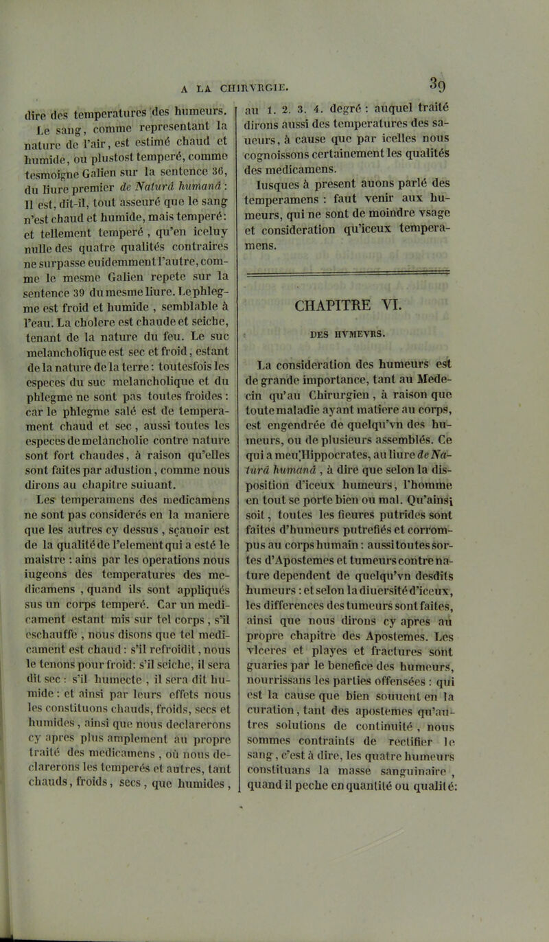 dire des temporaliircs ;des humeurs. Le sang, comme représentant la nature de l'air, est estimé chaud et humide, ou plustosttempéré, comme tesmoigne Galien sur la sentence 36, du liure premier de Naturd humand : Il est, dit-il, tout asseuré que le sang n'est chaud et humide, mais tempéré: et tellement tempéré , qu'en iceluy nulle des quatre qualités contraires ne surpasse euidemment l'autre, com- me le mesme Galien répète sur la sentence 39 du mesme liure. Le phleg-- me est froid et humide , semblable à l'eau. La cholere est chaude et seiche, tenant de la nature du feu. Le suc melancholique est sec et froid, estant de la nature de la terre : toutesfois les espèces du suc melancholique et du phlegme ne sont pas toutes froides : car le phlegme salé est de tempéra- ment chaud et sec, aussi toutes les espèces de melancholie contre nature sont fort chaudes, à raison qu'elles sont faites par adustion, comme nous dirons au chapitre suiuant. Les temperamens des raedicamens ne sont pas considérés en la manière que les autres cy dessus , sçauoir est de la qualité de l'élément qui a esté le maistre : ains par les opérations nous iugeons des températures des me- dicamens , quand ils sont appliqués sus un corps tempéré. Car un médi- cament estant mis sur tel corps , s'il oschauffe , nous disons que tel médi- cament est chaud : s'il refroidit, nous le tenons pour froid: s'il seiche, il sera dit sec : s'il humecte , il sera dit hu- mide : et ainsi par leurs effets nous les constituons chauds, froids, secs et humides, ainsi que nous déclarerons cy après plus amplement au propre traité des medicamcns , où nous dé- clarerons les tempérés et autres, tant chauds, froids, secs, que humides , au 1. 2. 3. 4, degré : auquel traité dirons aussi des températures des sa- ueurs, à cause que par icelles nous cognoissons certainement les qualités des medicamens. lusques à présent auons parlé des temperamens : faut venir aux hu- meurs, qui ne sont de moindre vsage et considération qu'iceux tempera- mens. CHAPITRE VI. DES HVMEVRS. La considération des humeurs est de grande importance, tant au Méde- cin qu'au Chirurgien , à raison que toute maladie ayant matière au corps, est engendrée de quelqu'vn des hu- meurs, ou de plusieurs assemblés. Ce qui a meu'Hippocrates, au liure de Na- iurâ humand , à dire que selon la dis- position d'iceux humeurs, l'homme en tout se porte bien ou mal. Qu'ainsi soit, toutes les tieures putrides sont faites d'humeurs putréfiés et corrom- pus au coips humain: aussi toutes sor- tes d'Apostemes et tumeurs contre na- ture dépendent de quelqu'vn desdits humeurs : et selon la diuersité d'iceux , les différences des tumeurs sont faites, ainsi que nous dirons cy après au propre chapitre des Apostemes. Les vlceres et playes et fractures sont guaries par le bénéfice des humeurs, nourrissans les parties offensées : qiii est la cause que bien souuent en la curation, tant des apostemes qu'au- tres solutions de continuité , nous sommes contraints de rectifier le sang, c'est à dire, les quatre humeurs constituans la masse sanguinaire', quand il pèche en quantité ou qualité: