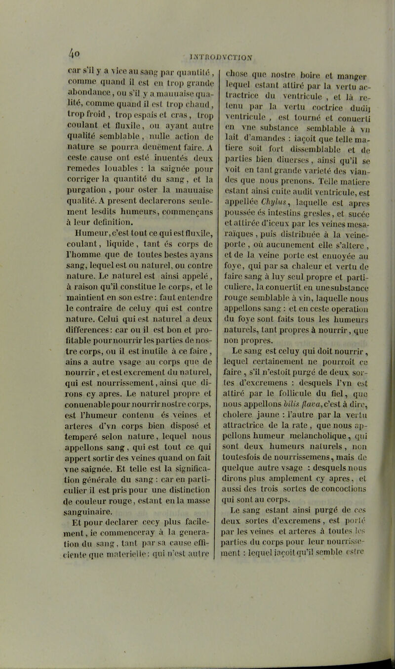 car s'il y a \ice au sang par quanlilt^, comme quand il est en trop grande abondance, ou s'il y a mauuaise (pia lité, comme quand il est trop cliaud, trop froid , trop espais et cras, trop coulant et fluxile, ou ayant autre qualité semblable, nulle action de nature se pourra deuëment faire. A ceste cause ont esté inuentés deux remèdes louables : la saignée pour corriger la quantité du sang, et la purgation , pour ester la mauuaise qualité. A présent déclarerons seule- ment lesdits humeurs, commencans ù leur définition. Humeur, c'est tout ce qui est fluxile, coulant, liquide, tant és corps de Thomme que de toutes bestes ayans sang, lequel est ou naturel, ou contre nature. Le naturel est ainsi appelé, à raison qu'il constitue le corps, et le maintient en son estre : faut entendre le contraire de celuy qui est contre nature. Celui qui est naturel a deux différences : car ou il est bon et pro- fitable pournourrir les parties denos- tre corps, ou il est inutile à ce faire, ains a autre vsage au corps que de nourrir, et est excrément du naturel, qui est nourrissement, ainsi que di- rons cy après. Le naturel propre et conuenablepour nourrirnostre corps, est l'humeur contenu és veines et artères d'vn corps bien disposé et tempéré selon nature, lequel nous appelions sang, qui est tout ce qui appert sortir des veines quand on fait vne saignée. Et telle est la significa- tion générale du sang : car en parti- culier il est pris pour une distinction de couleur rouge, estant en la masse sanguinaire. Et pour déclarer cecy plus facile- ment , le commenceray à la généra- tion du sang, tant par sa cause cffi- cicnle que mateiioUe: qui n'est autre chose que nostre boire et manger lequel estant attiré par la vertu ac- tractrice du ventricule , et là re- tenu par la vertu coctrice dudij ventricule , est tourné et conuerti en vne substance semblable à vu lait d'amandes : iaçoit que telle ma- tière soit fort dissemblable et de parties bien diuerses, ainsi qu'il se voit en tant grande variété des vian- des que nous prenons. Telle matière estant ainsi cuite audit ventricule, est appeliée Chylus, laquelle est après poussée és intestins gresles, et sucée et attirée d'iceux par les veines mesa- raïques , puis distribuée à la veine- porte , où aucunement elle s'altère , et de la veine porte est enuoyée au foye, qui par sa chaleur et vertu de faire sang à luy seul propre et parti- culière, la conuertit en une substance rouge semblable à vin, laquelle nous appelions sang : et en ceste opération du foye sont faits tous les humeurs naturels, tant propres à nourrir, que non propres. Le sang est celuy qui doit nourrir, lequel certainement ne pourroit ce faire, s'il n'estoit purgé de deux sor- tes d'excremens : desquels l'vn est attiré par le follicule du fiel, que nous appelions hilis /Zava, c'est à dire, cholere jaune : l'autre par la vertu attractrice de la rate , que nous ap- pelions humeur melancholique, qui sont deux humeurs naturels, non toutesfois de nourrissemens, mais de quelque autre vsage : desquels nous dirons plus amplement cy après, et aussi des trois sortes de concoctions qui sont au corps. Le sang estant ainsi purgé de ces deux sortes d'excremens, est porté par les veines et artères à toutes les parties du corps pour leur nourriss(ï- ment : lequel iaçoit qu'il semble cslre