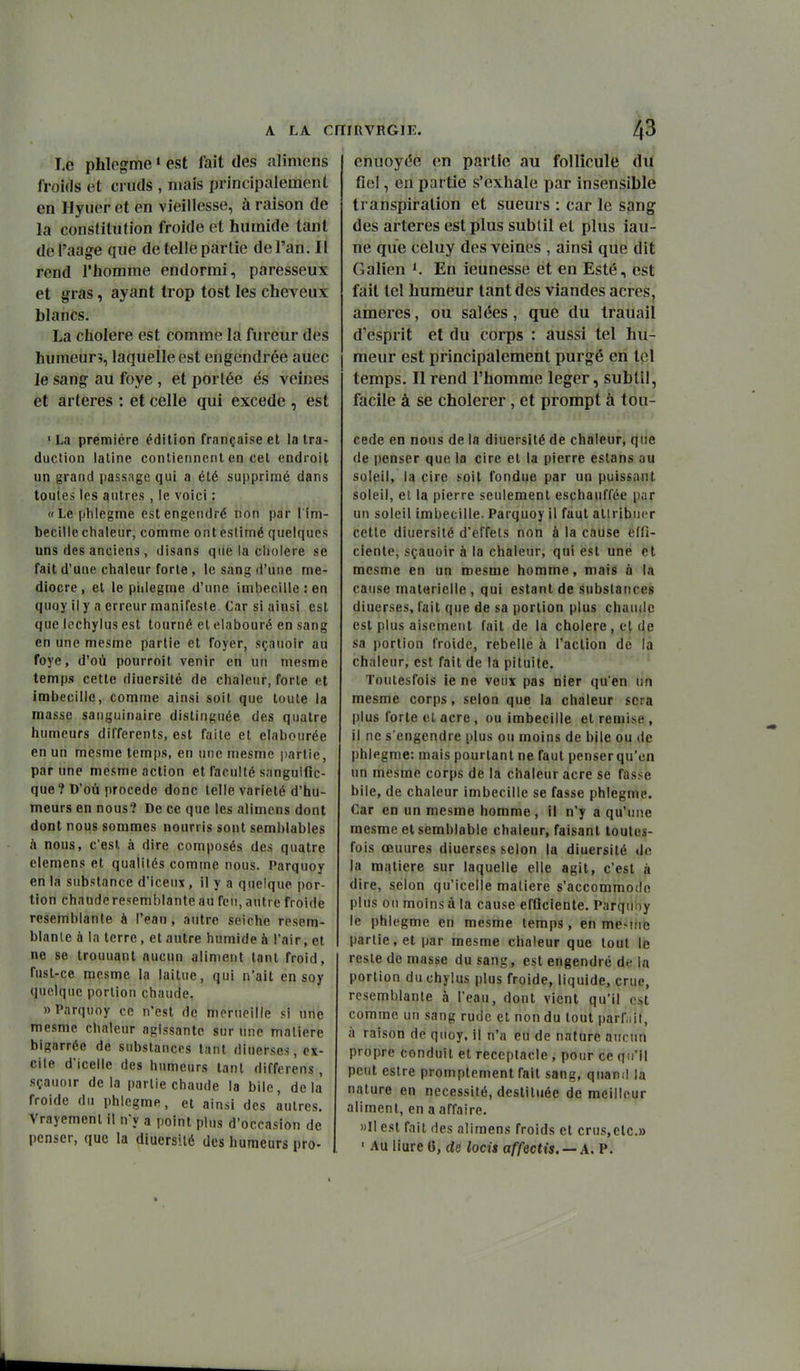 Le phlogme « est fait des alimens froids et cruds , mais principalement en Hyuer et en vieillesse, à raison de la constitution froide et humide tant del'aage que de telle partie de l'an. II rend l'homme endormi, paresseux et gras, ayant trop tost les cheveux blancs. La cholere est comme la fureur des humeur?, laquelle est engendrée auec le sang au foye , et portée és veines et artères : et celle qui excède , est «La première édition française et la tra- duction latine contiennent en cet endroit un grand passage qui a été supprimé dans toutes les antres , le voici : «Le phiegnne est engendré non par l im- becilie chaleur, comme onteslimé quelques uns des anciens , disans que la ciiolere se fait d'une chaleur forte, le sang d'une mé- diocre , et le piiiegme d'une imbecille:en quoy il y n erreur manifeste Car si ainsi est que (pchyius est tourné et elabouré en sang en une mesme partie et foyer, sçanoir au foye, d'où pourroit venir en un niesme temps cette diuersité de chaleur, forte et imbecilic, comme ainsi soit que toute la masse sanguinaire distinguée des quatre humeurs différents, est faite et elabourée en uri mèsme temps, en une mesme jjartie, par une mesme action et faculté simguific- que? D'où procède donc telle variété d'hu- meurs en nous? De ce que les alimens dont dont nous sommes nourris sont semblables à nous, c'est à dire composés des quatre clemens et qualités comme nous. Parquoy en la substance d'iceux, il y a quelque por- tion chaude resemblante au feu, autre froide resembianle à l'eau, autre seiche resem- blanle à la terre, et autre humide à l'air, et ne se trouuant aucun aliment tant froid, fust-ce mesme la laitue, qui n'ait en soy quelque portion chaude. «Parquoy ce n'est de mcrneille si une mesme chaleur agissante sur une matière bigarrée de substances tant diuerses, ex- cile d'icelle des humeurs tant differens , sçauoir delà partie chaude la bile, delà froide du phlegme, et ainsi des autres. Vrayement il n'y a point plus d'occasion de penser, que la diuersité des humeurs pro- enuoyc'e en partie au follicule du fiel, en partie s'exhale par insensible transpiration et sueurs : car le sang des artères est plus subtil et plus iau- ne que celuy des veines , ainsi que dit Galien K En ieunesse et en Esté, est fait tel humeur tant des viandes acres, ameres, ou salées, que du trauail d'esprit et du corps : aussi tel hu- meur est principalement purgé en tel temps. Il rend l'homme léger, subtil, facile à se cholerer, et prorapt à tou- cede en nous de la diuersité de chaleur, que de penser que la cire et la pierre estans au soleil, la cire soit fondue par un puissant soleil, et la pierre seulement eschauffée i)ar un soleil imbecille. Parquoy il faut attribuer cette diuersité d'effets non à la cause effi- ciente, sçauoir à la chaleur, qui est une et mesme en un mesme homme, mais à la cause matérielle , qui estant de substances diuerses, fait que de sa portion plus chaude est plus aisément fait de la cholere, et de sa portion froide, rebelle à l'action dë la chaleur, est fait de la pituite. Tontesfois ie ne veux pas nier qu'en un mesme corps, selon que la chaleur sera plus forte cl acre , ou imbecille et remise, il ne s'engendre plus ou moins de bile ou de phlegme: mais pourtant ne faut penser qu'en un mesme corps de la chaleur acre se fasse bile, de chaleur imbecille se fasse phlegme. Car en un mesme homme , il n'y a qu'une mesme et semblable chaleur, faisant toutes- fois œuures diuerses selon la diuersité de la matière sur laquelle elle agit, c'est à dire, selon qu'icelle matière s'accommode plus on moins à la cause efflciente. Parquoy le phlegme en mesme temps, en meMtie partie, et par mesme chaleur que tout le reste de masse du sang, est engendré de la portion du chyius plus froide, liquide, crue, rcsemblante à l'eau, dont vient qu'il est comme un sang rude et non du tout parf.iit, à raison de quoy. il n'a eu de nature aucun propre conduit et réceptacle , pour ce qu'il peut estre promptement fait sang, qnan;! la nature en nécessité, destituée de meilleur aliment, en a affaire. ))Il est fait des alimens froids et crus,etc.» ' AU liure 6, de loci$ affectis. — A. P.