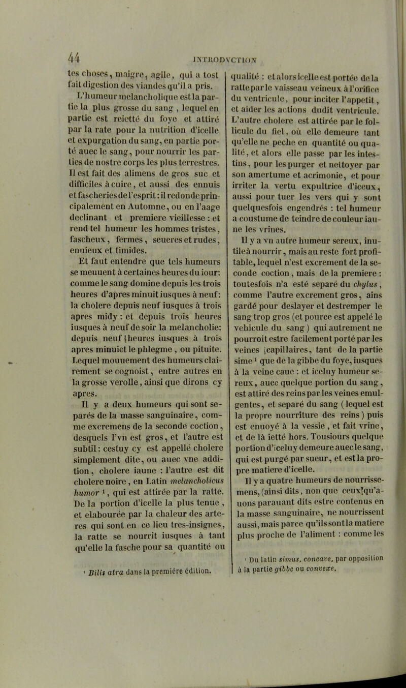 les choses, niai{ïre, agile, qui a losl lait(li{>-eslioii des viandes qu'il a pris. L'iuiineurinelancholique estla par- tie la plus grosse du sang , lequel en parlie est reictté du foye et attiré par la rate pour la nutrition d'icelle et expurgation du sang, en partie por- té auec le sang, pour nourrir les par- lies de nostre corps les plus terrestres. Il est fait des alimens de gros suc et difficiles à cuire, et aussi des ennuis et fascheries de l'esprit : il redondc prin- cipalement en Automne, ou en l'aage déclinant et première vieillesse : et rend tel humeur les hommes tristes, fascheux, fermes, seueres et rudes, enuieux et timides. Et faut entendre que tels humeurs se meuuent à certaines heures du iour: comme le sang domine depuis les trois heures d'après minuit iusques à neuf: la cholere depuis neuf iusques à trois après midy : et depuis trois heures iusques à neuf de soir la melancholie: depuis neuf {heures iusques à trois après minuict le phlegme , ou pituite. Lequel mouuement des humeurs clai- rement se cognoist, entre autres en la grosse verolle, ainsi que dirons cy après. Il y a deux humeurs qui sont sé- parés de la masse sanguinaire, com- me excremens de la seconde coction, desquels l'vn est gros, et l'autre est subtil : cestuy cy est appelle cholere simplement dite, ou auec vne addi- tion , cholere iaune : l'autre est dit cholere noire, en Latin melancholicus humor ^, qui est attirée par la ratte. De la portion d'icelle la plus tenue , et elabourée par la chaleur des artè- res qui sont en ce lieu tres-insignes, la ratte se nourrit iusques à tant qu'elle la fasche pour sa quantité ou ■ Bili$ atra dans la première édition. qualité : et alors icelle est portée delà ratte parle vaisseau veineux à roriric(ï du ventricule, pour inciter l'appctit, et aider les actions dndit ventricule. L'autre cholere est attirée parle fol- licule du fiel, où elle demeure tant qu'elle ne pèche en quantité ou qua- lité, et alors elle passe par les intes- tins , pour les purger et nettoyer par son amertume et acrimonie, et pour irriter la vertu expultrice d'iceux, aussi pour tuer les vers qui y sont quelquesfois engendrés : tel humeur a coustume de teindre de couleur iau- ne les vrines. Il y a vn autre humeur séreux, inu- tileà nourrir, mais au reste fort profi- table, lequel n'est excrément de la se- conde coction, mais de la première : toulesfois n'a esté séparé du chylus, comme l'autre excrément gros, ains gardé pour deslayer et destremper le sang trop gros (et pource est appelé le véhicule du sang ) qui autrement ne pourroit estre facilement porté par les veines (capillaires, tant de la partie sime * que de la gibbe du foye, iusques à la veine caue : et iceluy humeur sé- reux, auec quelque portion du sang, est attiré des reins par les veines emul- gentes, et séparé du sang ( lequel est la propre nourriture des reins ) puis est enuoyé à la vessie , et fait vrine, et de là ietté hors, Tousiours quelque portion d'iceluy demeure auecle sang, qui est purgé par sueur, et estla pro- pre matière d'icelle. Il y a quatre humeurs de nourrisse- mens, (ainsi dits, non que ceuxîqu'a- uons parauant dits estre contenus en la masse sanguinaire, ne nourrissent aussi, mais parce qu'ils sont la matière plus proche de l'aliment : comme les ' Du latin simus, concave, par opposition à la parlie gibbe ou convexe.