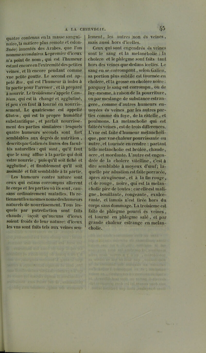 quatre contenus en la masse sangui- naire, la matière plus remote et cslon- Snéo) inuentés des Arabes, que l'on nommest'conrfaim.Lepremierd'iceux n'a point de nom , qui est l'humeur estant encore en l'extrémité des petites veines, et là encore pendant comme vne petite g-outte. Le second est ap- pelé Ros, qui est l'humeur ià imbu à la partie pour l'arroser, et ià préparé à nourrir. Le troisiesmes'appele Cam- biuin, qui est ià changé et agglutiné, et peu s'en faut ià tourné en nourris- sement. Le quatriesme est appellé Gluten, qui est la propre humidité substantiflque, et parfait nourrisse- ment des parties similaires : lesquels quatre humeurs seconds sont fort semblables aux degrés de nutrition , descritsparGalienés liures des facul- tés naturelles : qui sont, qu'il faut que le sang afflue à la partie qui doit estre nourrie , puis qu'il soit flché et agglutiné , et finablement qu'il soit assimilé et fait semblable à la partie. Les humeurs contre nature sont ceux qui estans corrompus altèrent le corps et les parties où ils sont, cau- sans ordinairement maladies. Ils re- tiennent les mesmes noms des humeurs naturels de nourrissement. Tous les- quels par putréfaction sont ftiits chauds, iaçoit qu'aucuns d'iceux soient froids de leur nature: dïceux les vns sont faits tels aux veines seu- rvrgif:. 4^ lement, les autres inon és veines, mais aussi hors d'icelles. Ceux qui sont engendrés és veines sont le sang et la melancholie : la cholere et le phlegme sont faits tant hors des veines que dedans icelles. Le sang en se corrompant, selon Galien, sa portion plus subtile est tournée en cholere, et la grosse en cholere noire : parquoy le sang est corrompu, ou de luy-mesme, à raison de la pourriture, ouparmeslangc de substance estran- gere, comme d'autres humeurs en- uoyées és veines par les autres par- ties comme du foye, de la râtelle , et poulmons. La melancholie qui e^t faite és veines, est de trois différences. L'vne est faite d'humeur melancholi- que, par vne chaleur pourrissante ou autre, et tournée en cendre : partant telle melancholie est brûlée, chaude, acre, et mordante. L'autre est engen- drée de la cholere vitellinc, c'est à dire semblable à moyeux d'œuf ; la- quelle pai- adustion est faite porracée, après airugineuse, et à la fln rouge, cl de rouge, noire, qui est la melan- cholie pire de toutes : carelleest mali- gne , bouillante, rongeante, exulce- rante, et iamais n'est tirée hors du corps sans dommage. La troisième est faite de phlegme pourri és veines, et tourné en phlegme salé , et par grande chaleur estrange en melan- cholie. 4