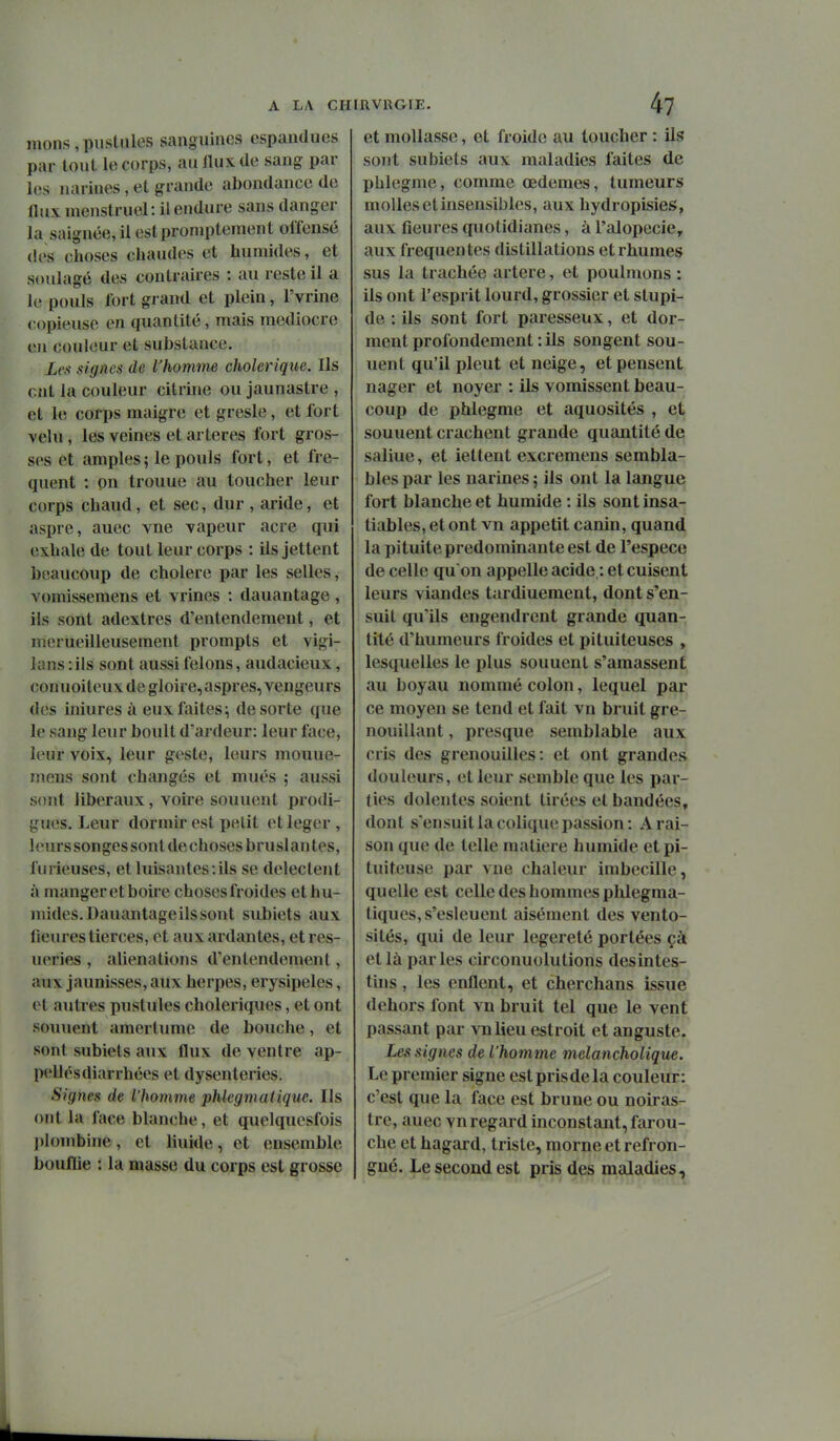 mons , puslnlos sanguines cspandues par tout lo corps, au Ilux de sang par les narines, et grande abondance de flux menstruel: il endure sans danger la saignée, il estproniptement offensé des choses chaudes et humides, et soulagé des contraires : au reste il a le pouls fort grand et plein, l'vrine copieuse en quantité, mais médiocre en couleur et substance. Lc.t signes de l'homme cholérique. Ils ont la couleur citrine ou jaunastre , et le corps maigre et gresle, et fort velu, les veines et artères fort gros- ses et amples ; le pouls fort, et fré- quent : on trouue au toucher leur corps chaud, et sec, dur , aride, et asprc, auec vue vapeur acre qui exhale de tout leur corps : ils jettent beaucoup de cholere par les selles, vomissemens et vrines : dauantage , ils sont adextres d'entendement, et merueilleusement prompts et vigi- lans -.ils sont aussi félons, audacieux, conuoiteux de gloire, aspres, vengeurs des iniures à eux faites; de sorte que le sang leur boult d'ardeur: leur face, leur voix, leur geste, leurs mouue- mens sont changés et mués ; aussi sont libéraux, voire sonnent prodi- gues. Leur dormir est petit et léger, 1 (uirs songes sont de choses bruslan tes, furieuses, et luisantes:ils se délectent à manger et boire choses froides et hu- mides. Dauantageils sont subiets aux lieures tierces, et aux ardantes, et res- ueries , aliénations d'entendement, aux jaunisses, aux herpès, erysipeles, et autres pustules cholériques, et ont sonnent amertume de bouche, et sont subiets aux flux de ventre ap- pellésdiarrhées et dysenteries. Signes de l'homme phlegmaiique. Ils ont la face blanche, et quelquesfois plombine, et liuide, et ensemble bouflie : la masse du corps est grosse et mollasse, et froide au toucher : ils sont subiets aux maladies faites de pblegme, comme œdèmes, tumeurs molles et insensibles, aux hydropisies, aux fleures quotidianes, à l'alopécie, aux fréquentes distillations et rhumes sus la trachée artère, et poulmons : ils ont l'esprit lourd, grossier et stupi- de : ils sont fort paresseux, et dor- ment profondement : ils songent sou- uent qu'il pleut et neige, et pensent nager et noyer : ils vomissent beau- coup de phlegme et aquosités , et sonnent crachent grande quantité de saliue, et iettent excremens sembla- bles par les narines ; ils ont la langue fort blanche et humide : ils sont insa- tiables, et ont vn appétit canin, quand la pituite prédominante est de l'espèce de celle qu'on appelle acide : et cuisent leurs viandes tardiuement, dont s'en- suit qu'ils engendrent grande quan- tité d'humeurs froides et pituiteuses , lesquelles le plus sonnent s'amassent au boyau nommé colon, lequel par ce moyen se tend et fait vn bruit gre- nouillant , presque semblable aux cris des grenouilles: et ont grandes douleurs, et leur semble que les par- ties dolentes soient tirées et bandées, dont s'ensuit la colique passion: A rai- son que de telle matière humide et pi- tuiteuse par vne chaleur imbecille, quelle est celle des hommes phlegma- tiques, s'esleuent aisément des vento- sités, qui de leur légèreté portées çà et là parles circonuolutions desintes- this, les enflent, et cherchans issue dehors font vn bruit tel que le vent passant par vnlieu estroit et auguste. Les signes de l'hom me melancholique. Le premier signe est pris de la couleur: c'est que la face est brune ou noiras- tre, auec vn regard inconstant, farou- che et hagard, triste, morne et refron- gné. Le second est pris des maladies,