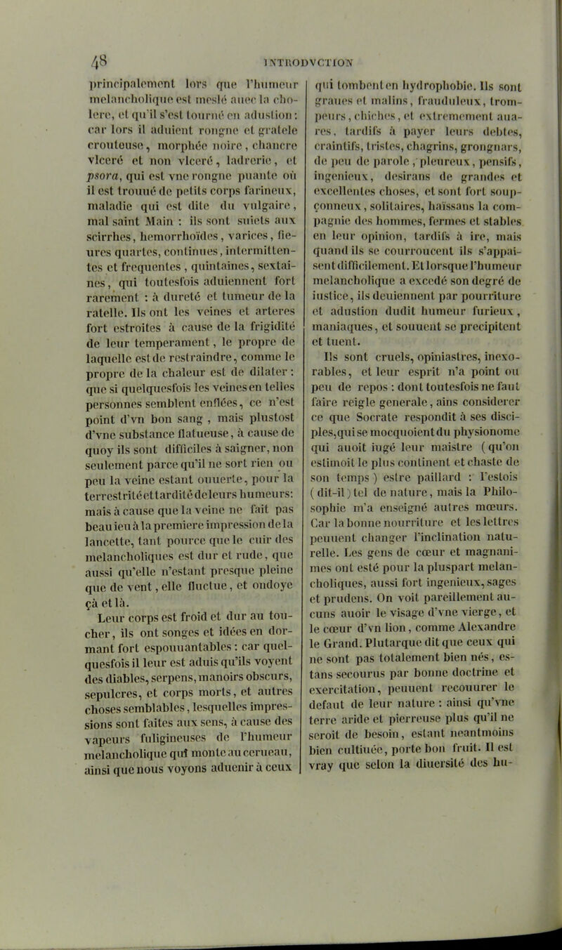 principalompnt lors que rhiimcur melancholiqtie est moslé aiiocla cho- lerc, et qif il s'est tonnié en adustion : car lors il aduieiit rongne et p:ratcle croutousc, moriihée noire , chancre vlceré et non vlceré, ladrerie, et psora, qui est vne rongne puante où il est trouué de petits corps farineux, maladie qui est dite du vulgaire, mal saint Main : ils sont suicts aux scirrhes, hemorrhoïdes, varices, fle- ures quartes, continues, intermitten- tes et fréquentes , quintaines, sextai- nes, qui toutesCois aduienncnt fort rarement : à dureté et tumeur de la râtelle. Ils ont les veines et artères fort estroites à cause de la frigidité de leur tempérament, le propre de laquelle est de rcstraindre, comme le propre de la chaleur est de dilater : que si quelquesfois les veines en telles personnes semblent enflées, ce n'est point d'vn bon sang , mais plustost d'vne substance flatueuse, à cause de quoy ils sont difficiles à saigner, non seulement parce qu'il ne sort rien ou peu la veine estant ouuerle, pour la terrestriléettarditédeleurs humeurs: mais à cause que la veine ne fait pas beau ieu à la première impression delà lancette, tant pource que le cuir des melancholiques est dur et rude, que aussi qu'elle n'estant presque pleine que de vent, elle fluctue, et ondoyé çà et là. Leur corps est froid et dur au tou- cher , ils ont songes et idées en dor- mant fort espouuantables : car quel- quesfois il leur est aduis qu'ils voyent des diables, serpens, manoirs obscurs, sépulcres, et corps morts, et autres choses semblables, lesquelles impres- sions sont laites aux sens, à cause des vapeurs fuligineuses de l'humeur melancholique qui monte au cerneau, ainsi que nous voyons aducnir ù ceux qui tombent en hydrophobie. Ils sont graues et malins, frauduleux, trom- peurs , chiches, et extrêmement aiia- res, tardifs à payer leurs debtes, craintifs, tristes, chagrins, grongnars, de peu de parole , pleureux, pensifs, ingénieux, desirans de grand<'s et excellentes choses, et sont fort soup- çonneux , solitaires, haïssans la com- pagnie d(\s hommes, fermes et stables en leur opinion, tardifs à ire, mais quand ils se courroucent ils s'appai- sent difficilement. Et lorsque l'humeur melancholique a excédé son degré de iustice, ilsdeuiennent par pourriture et adustion dudit humeur furieux, maniaques, et sonnent se précipitent et tuent. Ils sont cruels, opiniastres, inexo- rables, et leur esprit n'a point ou peu de repos : dont toutesfois ne faut faire reigle générale, ains considérer ce que Socrate respondit à ses disci- ples,quise mocquoientdu physionome qui auoit iugé leiu- maistre (qu'on estimoit le plus continent et chaste de son temps ) estre paillard : Feslois ( dit-il ) tel de nature, mais la Philo- sophie m'a enseigné autres mœurs. Car la bonne nourriture et les lettres peuuent changer l'inclination natu- relle. Les gens de cœur et magnani- mes ont esté pour lapluspart melan- choliques, aussi fort ingénieux, sages et prudcns. On voit pareillement au- cuns auoir le visage d'vne vierge, et le cœur d'vn lion, comme Alexandre le Grand. Plutarque dit que ceux qui ne sont pas totalement bien nés, es- tans secourus par bonne doctrine et exercitation, peuuent recouurer le défaut de leur nature : ainsi qu'vne terre aride et pierreuse plus qu'il ne seroit de besoin, estant neantmoins bien cultiuée, porte bon fruit. Il est vray que selon la diuersité des hu-