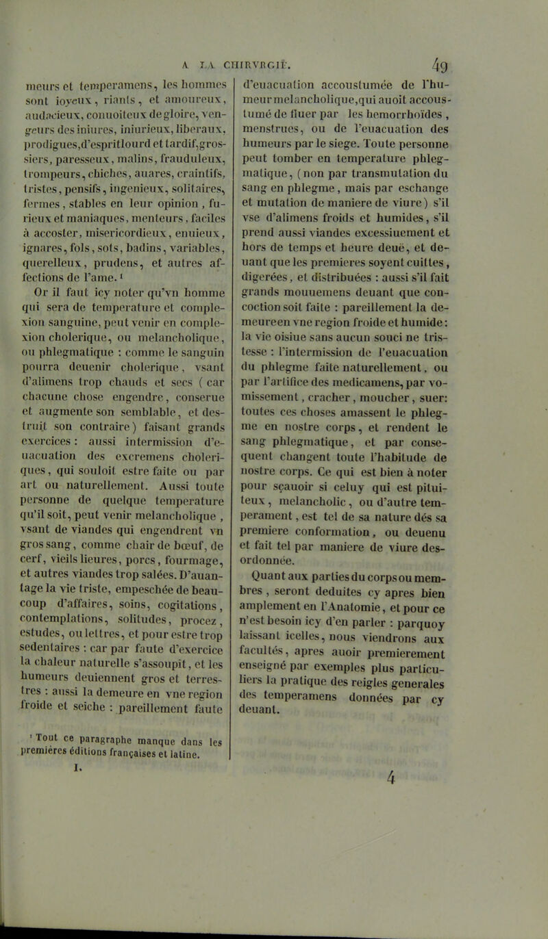 meurs cl tempcrameiis, sont ioycux, rianls, et amoureux, audacieux, conuoileux de gloire, ven- g-^^urs desiniures, iniurieux, libéraux, prodigues.d'espritlourd et tardif,gros- siers, paresseux, malins, frauduleux, trompeurs, chiches, auares, craintifs, tristes, pensifs, ingénieux, solitaires, fermes, stables en leur opinion , fu- rieux et maniaques, menteurs, faciles à accoster, miséricordieux, enuieux, ignares, fols, sots, badins, variables, querelleux, prudens, et autres af- fections de l'ame. ^ Or il faut icy noter qu'vn homme qui sera de température et comple- xion sanguine, peut venir en comple- xion cholérique, ou melancholique, ou phlegmatique : comme le sanguin pourra deuenir cholérique, vsant d'alimens trop chauds et secs ( car chacune chose engendre, conserue et augmente son semblable, et des- truit son contraire) faisant grands exercices : aussi intermission d'e- uacuation des excremens choléri- ques , qui souloit estre faite ou par art ou naturellement. Aussi toute personne de quelque température qu'il soit, peut venir melancholique , vsant de viandes qui engendrent vn gros sang, comme chair de bœuf, de cerf, vieilsheures, porcs, fourmage, et autres viandes trop salées. D'auan- tage la vie triste, empeschée de beau- coup d'affaires, soins, cogitations, contemplations, solitudes, procez, estudes, ou lettres, et pour estre trop sédentaires : car par faute d'exercice la chaleur naturelle s'assoupit, et les humeurs deuiennent gros et terres- tres : aussi la demeure en vue région froide et seiche : pareillement faute ■ Tout ce paragraphe manque dans les premières éditions françaises et latine. I. A. L;V CHIRVI^Glt. les hommes 49 d'euacualion accoustumée de l'hu- meur melancholique,qui auoit accous- lumé de Huer par les hemorrhoïdes , menstrues, ou de l'euacuation des humeurs par le siège. Toute personne peut tomber en température phleg- matique, (non par transmutation du sang en phlegme, mais par eschange et mutation de manière de viure) s'il vse d'alimens froids et humides, s'il prend aussi viandes excessiuement et hors de temps et heure deuë, et de- uant que les premières soyent cuiltes, digérées, et distribuées : aussi s'il fait grands mouuemens deuant que con- coction soit faite : pareillement la de- meureen vne région froide et humide : la vie oisiue sans aucun souci ne tris- tesse : l'intermission de l'euacuation du phlegme faite naturellement, ou par l'artifice des medicamens, par vo- missement , cracher, moucher, suer: toutes ces choses amassent le phleg- me en nostre corps, et rendent le sang phlegmatique, et par consé- quent changent toute l'habitude de nostre corps. Ce qui est bien à noter pour sçauoir si celuy qui est pitui- teux, melancholic, ou d'autre tem- pérament , est tel de sa nature dés sa première conformation, ou deuenu et fait tel par manière de viure des- ordonnée. Quant aux parties du corps ou mem- bres , seront déduites cy après bien amplement en l'Anatomie, et pour ce n'est besoin icy d'en parler : parquoy laissant icelles, nous viendrons aux facultés, après auoir premièrement enseigné par exemples plus particu- liers la pratique des reigles générales des temperamens données par cy deuant.