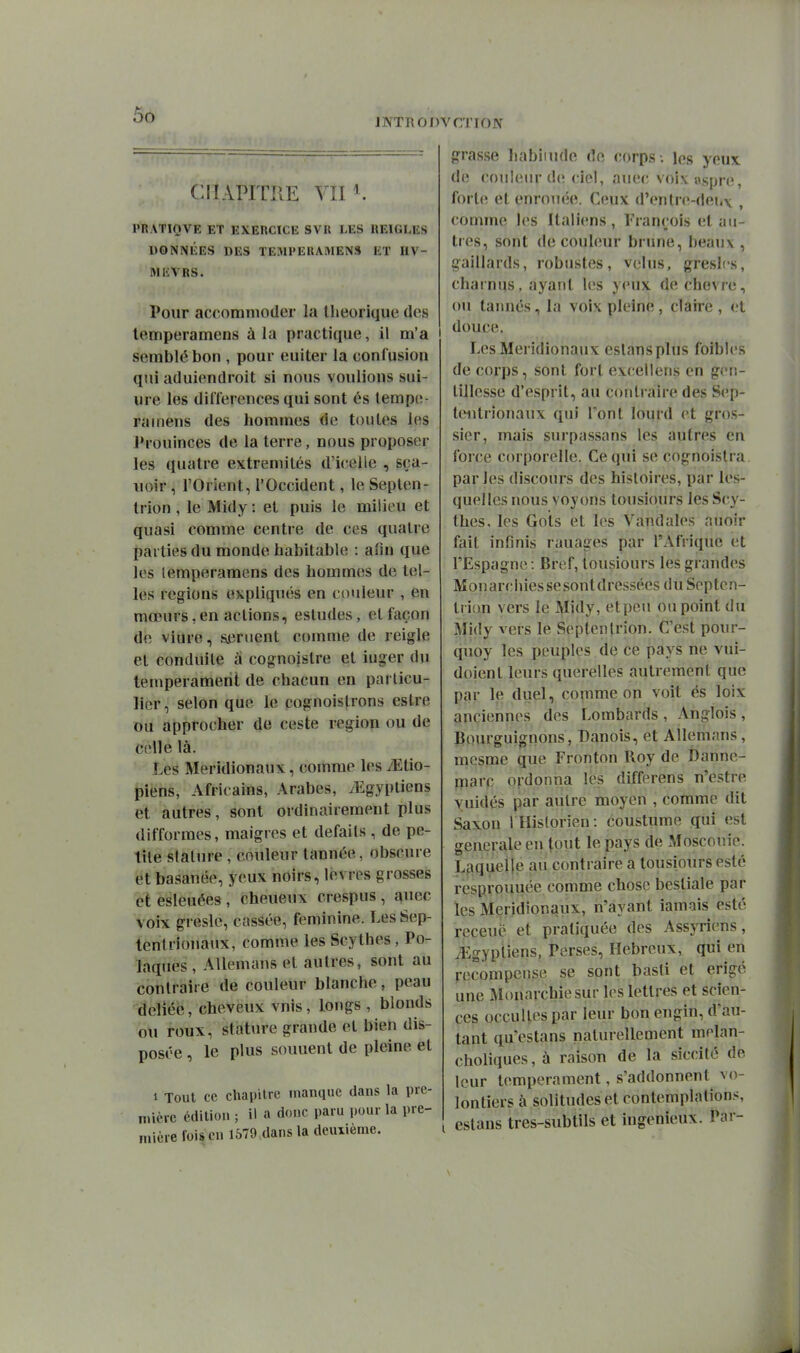 INTRODVCTION CHAPITRE VII ^. l'RATIQVE ET EXERCICE SVR LES REIGLES DONNÉES DES TEMl'ERAMENS ET HV- MEVRS. Pour accommoder la llieoriquc des lemperamens à la practique, il m'a semblé bon , pour euiter la confusion qui aduiendroit si nous voulions sui- ure les différences qui sont és tempo- rainens des hommes de toutes les J»rouinces de la terre, nous proposer les quatre extrémités d'icelle , sça- uoir, l'Orient, l'Occident, le Septen- trion , le Midy : et puis le milieu et quasi comme centre de ces quatre î)ai ties du monde habitable : afin que les lemperamens des hommes de tel- les régions expliqués en couleur , en mœurs,en actions, esludes, et façon de viure, sèment comme de reigle et conduite à cognoislre et iuger du tempérament de chacun en parlicu- lier, selon que le cognoistrons estre ou approcher de ceste région ou de celle là. Les Méridionaux, comme les yEtio- piens, Africains, Arabes, ^Egyptiens et autres, sont ordinairement plus difformes, maigres et défaits , de pe- tite slalure , couleur tannée, obscure et basanée, yeux noirs, lèvres grosses et esleuées , cheueux crespus , auec voix gresle, cassée, féminine. Les Sep- tentrionaux, comme les Scythes, Po- laques , Allemaus et autres, sont au contraire de couleur blanche, peau déliée, cheveux vnis, longs , blonds ou roux, stature grande et bien dis- posée , le plus souuent de pleine et 1 Tout ce chapitre manque dans la pre- mière édition ; il a donc paru pour la pre- mière foison 1579 dans la deuxième. grasse liabiiudc de corps , les yeux de couleur de ciel, auec voi\ ospre, forte et enrouée. Ceux d'entre-dei.\ , comme les Italiens, François et au- très, sont de couleur brune, beaux , gaillards, robustes, velus, greslcs, charnus, ayant les yeux de chèvre, ou tannés, la voix pleine , claire , et I douce. Les Méridionaux eslansplus foibics de corps, sont fort evceilens en gcu- tillesse d'esprit, au contraire des Sep- tentrionaux qui l'ont lourd et gros- sier, mais surpa.ssans les autres en forcée corporelle. Ce qui se cognoistra parles discours des histoires, par les- quelles nous voyons tousiours les Scy- thes, les Gols et les Vandales auoir fait infinis rauages par l'Afrique et l'Espagne : Bref, tousiours les grandes Monarchies sesontdressées du Septen- trion vers le Midy, etpeu ou point du Midy vers le Septentrion. C'est pour- quoy les peuples de ce pays ne vui- doient leurs querelles autrement que par le duel, comme on voit és loix anciennes des Lombards , Anglois , Bourguignons, Danois, et Allemans, mesme que Fronton Roy de Dannc- rnarc ordonna les differens n'estre yuidés par autre moyen , comme dit Saxon r Historien : coustume qui est générale en (put le pays de Moscouie. Laquelle au contraire a tousiours esté resprouuée comme chose bestiale par les Méridionaux, n'ayant iamais esté rcceuë et pratiquée des Assyriens, ^Egyptiens, Perses, Hébreux, qui en recompense se sont basti et érigé une Monarchie sur les lettres et scien- ces occultes par leur bon engin, d'au- tant qu'estans naturellement melan- choliques, à raison de la siccité de leur tempérament, s'addonnent vo- lontiers à solitudes et contemplations estans tres-subtils et ingénieux. Par- \