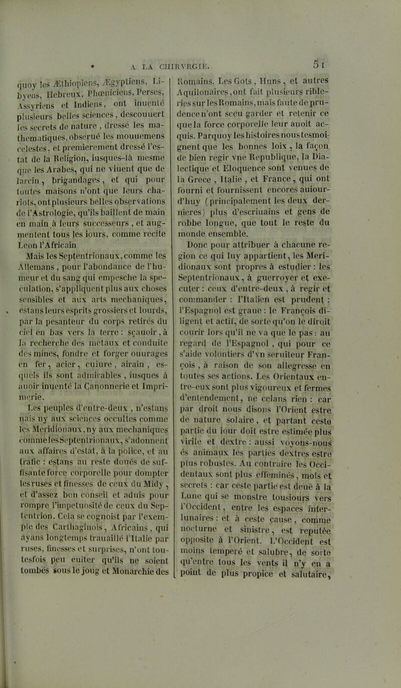 quoy les Jîlhiopicns, yEgypUens, Li- byp/is, Hébreux, Fbœniciens, Perses, Assyriens et Indiens, ont inuenté plusieurs belles sciences, descouuert les secrets de nature , dressé les ma- thématiques, obserué les mouuemens célestes, et premièrement dressé Tes- tât de la Religion, iusques-là mesme qiio les Arabes, qui ne viuent que de larcin, brigandages, et qui pour toutes maisons n'ont que leurs cha- riots, ont plusieurs belles observations de TAstrologie, qu'ils baillent de main en main à leurs successeurs , et aug- mentent tous les iours, comme recite Léon l'Africain Mais les Septentrionaux, comme les Allemans , pour l'abondance de l'hu- meur et du sang qui empcsche la spé- culation, s'appliquent plus aux choses sensibles et aux arts mechaniques, estans leurs esprits grossiers et lourds, par la pesanteur du corps retirés du ci(îl en bas vers la ferre : sçauoir, à la recherche des métaux et conduite des mines, fondre et forger ouurages en fer, acier, cuiure , airain , es- quels ils sont admirables , iusques à auoir inuenté la Canonnerie et Impri- m(>iie. Les peuples d'enli-e-deux , n'eslans nais ny aux sciences occultes comme les Méridionaux,ny aux mechaniques comme iesSeptenlrionaux, s'adonnent aux affaires d'cslat, à la police, et au trafic : estans au reste doués de suf- fisante force corporelle pour dompter les ruses et finesses de ceux du Midy, et d'assez bon conseil et aduis pour rompre l'impétuosité de ceux du Sep- tentrion. Cela se cognoist par l'exem- ple des Carlhaghiois, Africains, qui dyans longtemps trauaillé l'Italie par ruses, finesses et surprises, n'ont tou- tesfois p,eu euiter qu'ils ne soient tombes sous le joug et Monarchie des 5l llomaîns. LesGols, Huns, et autres Aquilonaires ,ont fait plusieurs rible- ries sur les Romains, mais faute de pru- dence n'ont sceu garder et retenir ce que la force corporelle leur auoit ac- quis. Parqu oy les histoires nous tesmoi- gnent que les bonnes loix , la façon de bien régir vne Republique, la Dia- lectique et Eloquence sont venues de la Grèce , Italie , et France, qui ont fourni et fournissent encores auiour- d'huy ( principalement les deux der- nières) plus d'escriuains et gens de robbe longue, que tout le reste du monde ensemble. Donc pour attribuer à chacune ré- gion ce qui luy appartient, les Méri- dionaux sont propres à estudier : les Septentrionaux, à guerroyer et exé- cuter : ceux d'entre-deux , à régir et con'.mander : l'Italien est prudent : l'Espagnol est graue: le François di- ligent et actif, de sorte qu'on le diroit courir lors qu'il ne va que le pas : au regard de l'Espagnol , qui pour ce s'aide volontiers d'vn seruilcur Fran- çois , à raison de son allégresse en toutes ses actions. Les Orientaux en- tre-eux sont plus vigoureux et fermes d'entendement, ne celans rien: car par droit nous disons l'Orient estre de nature solaire, et partant cesle partie du iour doit estre estimée plus virile et dexlrc : aussi voyons-nous és animaux les parties dextres estre plus robustes. Au contraire les Occi- dentaux sont plus efféminés, mois et secrets : car ceste partie est deuë à la Lune qui se monstre tousiours vers l'Occident, entre les espaces inter- lunaires : et à ceste cause, comme nocturne et sinistre, est réputée opposite à l'Orient. L'Occident est moins tempéré et salubre, de sorte qu'entre tous les vents il n'y en a point de plus propice et salutaire,