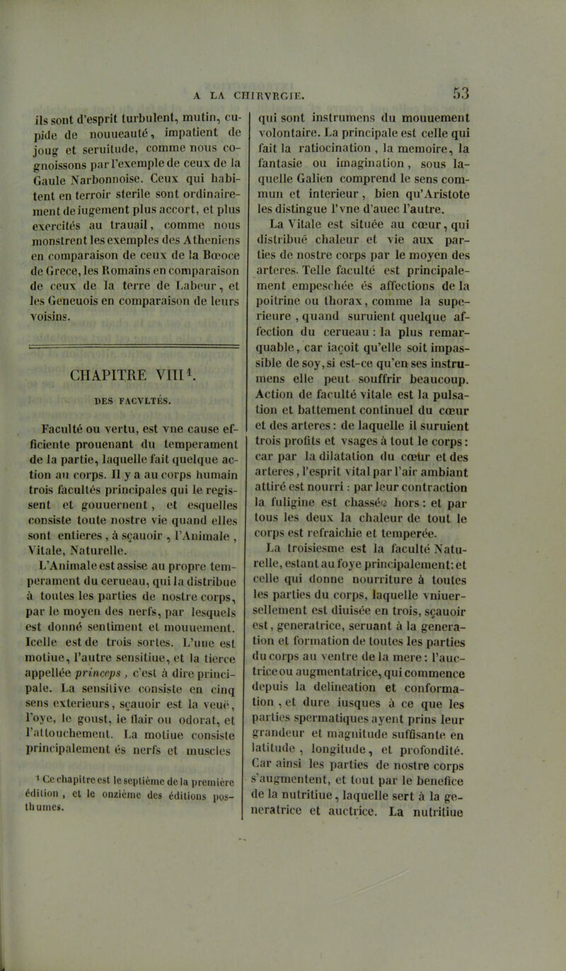 ils sont d'esprit turbulent, mutin, cu- pide de nouueauté, impatient de joug' et seruitude, comme nous co- gnoissons par l'exemple de ceux de la Gaule Narbonnoise. Ceux qui habi- tent en terroir stérile sont ordinaire- ment de iugement plus accort, et plus exercités au Irauail, comme nous monstrent les exemples des Athéniens en comparaison de ceux de la Bœoce de Grèce, les Romains en comparaison de ceux de la terre de Labeur, et les Geneuois en comparaison de leurs voisins. CHAPITRE VITI^. DES FACVLTÉS. Faculté ou vertu, est vne cause ef- ficiente prouenant du tempérament de la partie, laquelle fait quelque ac- tion au corps. Il y a au corps humain trois facultés principales qui le régis- sent et gouuernent, et esquelles consiste toute nostre vie quand elles sont entières, à sçauoir , l'Animale , Vitale, Naturelle. L'Animale est assise au propre tem- pérament du cerueau, qui la distribue à toutes les parties de nostre corps, par le moyeu des nerfs, par lesquels est donné sentiment et mouuement. Icelle est de trois sortes. L'une est motiue, l'autre sensitiue, et la tierce appellée princeps , c'est à dire princi- pale. La sensilive consiste en cinq sens extérieurs, sçauoir est la veuë, l'oye, le goust, le flair ou odorat, et l'attouchement. La motiue consiste principalement és nerfs et muscles » Ce chapitre est le septième de la première édition , cl le onzième des éditions pos- thumes. qui sont inslrumens du mouuement volontaire. La principale est celle qui fait la ratiocination , la mémoire, la fantasie ou imagination, sous la- quelle Galien comprend le sens com- mun et intérieur, bien qu'Aristote les distingue l'vne d'auec l'autre. La Vitale est située au cœur, qui distribué chaleur et vie aux par- ties de nostre corps par le moyen des artères. Telle faculté est principale- ment empeschée és affections de la poitrine ou thorax, comme la supé- rieure , quand suruient quelque af- fection du cerueau : la plus remar- quable, car iaçoit qu'elle soit impas- sible de soy,si est-ce qu'en ses instru- mens elle peut souffrir beaucoup. Action de faculté vitale est la pulsa- tion et battement continuel du cœur et des artères : de laquelle il suruient trois profits et vsages à tout le corps : car par la dilatation du cœUr et des artères, l'esprit vital par l'air ambiant attiré est nourri : par leur contraction la fuligine est chassée hors : et par tous les deux la chaleur de tout le corps est refraichie et tempérée. La troisiesme est la faculté Natu- relle, estant au foye principalement: et celle qui donne nourriture à toutes les parties du corps, laquelle vniuer- sellement est diuisée en trois, sçauoir est, génératrice, seruant à la généra- tion et formation de toutes les parties du corps au ventre de la mere : l'auc- triceou augmentatrice, qui commence depuis la delineation et conforma- tion , et dure iusques à ce que les parties spermatiques ayent prins leur grandeur et magnitude suffisante en latitude, longitude, et profondité. Car ainsi les parties de nostre corps s'augmentent, et tout par le bénéfice de la nutritiue, laquelle sert à la gé- nératrice et auctrice. La nutriliue