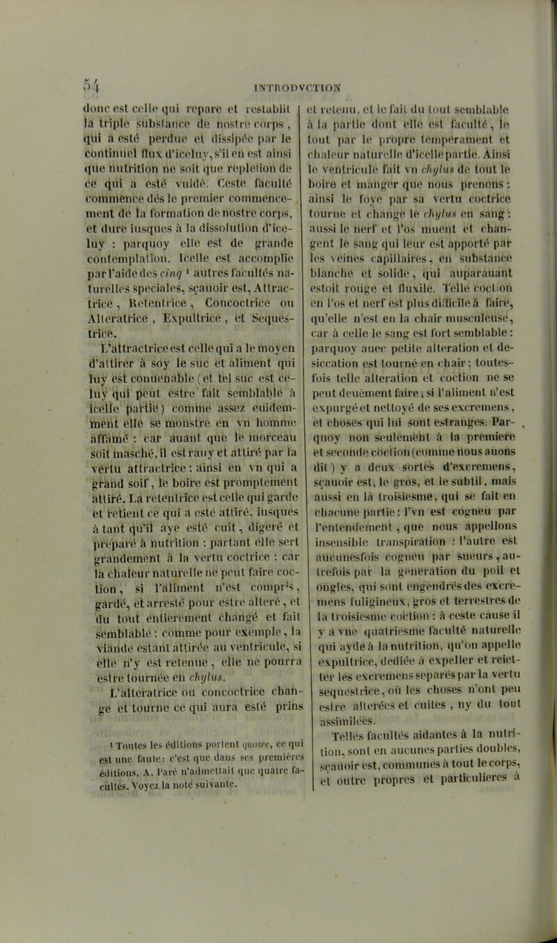 donc est colle qui roparc vl roslahlil la triple subslaiice de nosini corps , qui à esté perdue el dissipée par le continuel flux d'icoluy, s'il en est ainsi que nutrition ne soit que repleiion de ce qui a esté vuidé. Geste faculté commence dés le premier commence- ment de la formation de nostre corps, et dure iusqucs à la dissolution d'ice- lùy : parquoy elle est de grande contemplation. Icelle est accomplie par l'aide des cinq i autres facultés na- turelles spéciales, sçauoir est, Allrac- trice , Relenlrice , Concoclrice ou Alteratrice , Expultrice , et Seques- trice. L'àttractriceest celle qui a le moyen d'attirer à soy le stic et aliment qui luy est conuenàble (et tel suc est ce- iuy qui peut estrc fait semblable à icelle partie) comme assez euidem- toent elle se monstre en vn homme à^àtné : icâr duant que le morceau yoitmasciié,il estrauy et attiré par la Tértu atlractrice : ainsi en vn qui a gtand soif, le boire est promptement hlliré. La retenlrice est celle qui garde et t-etient ce qui a esté attiré, iusques à tant qu'il aye esté cuit, digéré et préparé à nutrition : partant elle sert grandement i\ la vertu coclrice : car la chaleur naturelle ne peut faire coc- tion, si l'aliment n'est comprs, gardé, et arreslé pour estre altéré, et du tout entièrement changé et fait semblable : comme pour exemple, la viande estant attirée au ventricule, si elle n'y est retenue , elle ne pourra estre tournée eh chylus. L'alteratrice ou concoctrice chan- ge et tourne ce qui aura esté prins » Toutes les édilions portent (luaiyc, ce qui est une faute: c'est que dans ses premières édilions, A. Paré n'admettait que quatre fa- cultés. Voyez la noté suivante. cl icleuu, et le fait du louL semblable à la partie dont elle est faculté, ie tout par le propre tempérament et chaleur naturelle d'icellepartie. Ainsi le ventricule fait vn chylus de tout le boire et manger que nous prenons ; ainsi le foye par sa vertu coclrice tourne et change le chyiua en sang : aussi le nerf et l'os muent et chan- gent le sang qui leur est apporté par les veines capillaires, en substance blanche et solide, qui auparauant estoit rouge et fluxile. Telle coction en l'os et nerf est plus dii'flcile à faire, qu'elle n'est en la chair musculeuse, car à celle le sang est fort semblable : parquoy auec petite altération et de- siccation est tourné en chair; toutes- fois telle altération et coction ne se peut deuëment faire, si l'aliment n'est expurgé et nettoyé de sesexcremens, et choses qui lui sont estranges. Par- , quoy non seulemeht à la première et seconde cOclion (comme nous auons dit) y a deux sortes d'excremens, sçauoir est, le gros, et le subtil, mais aussi en la Iroisiesme, qui se fait en chacune partie: l'vn est cogneu par l'entendement, que nous appelions insensible transpiration : l'autre est aiicunesfois cognCu par sueurs,au- trefois par la génération du poil et ongles, qui S()nt engendrés des excre- mens fuligineux, gros et terrestres de la ti oisiesme coction : à ceste cause il y a vue qualriesme faculté naturelle qui aydeà la nutrition, qu'on appelle expultrice, dédiée à expeller et reiet- ter les excremens séparés par la vertu sequeslrice, où les choses n'ont peu estre altérées et cuites , ny du tout assimilées. Telles facultés aidantes à la nutii- lion, sont en aucunes parties doubles, sçailoir est, communes à tout le corps, et outre propres et particulières à