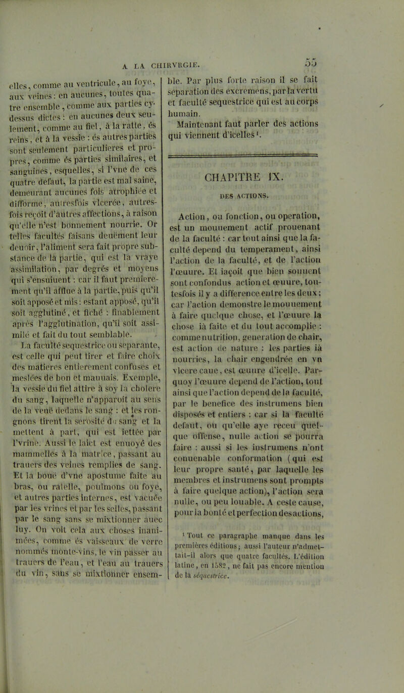 elles, comme au ventricule, au foyi^, aux veines: en aucunes, loules qua- tre ensemble , comme aux parties cy- dessus dicles : eu aucunes deux seu- lement, comme au fiel, à la ralte, és reins. et à la vessie : és autres parties sont seulement particulières et pro- pres, comme és parties similaires, et sanguines, esquelles, si l'vne de ces quatre défaut, la partie est mal saine, demeurant aucunes fois atrophiée et difforme, auiresfois vlcerée, autres- fois reçoit d'autres affections, à raison qu'elle n'est bonnement nourrie. Or telles facultés faisans deuëment leur deuoir, l'aliment sera fait propre sub- stance de la partie, qui est la vraye assimilation, par degrés et moyens qui s'ensuiuent : car il faut première- ment qu'il afflue à la partie, puis qu'il soit apposé et mis : estant apposé, qu'il soit agglutiné, et fiché : finablement après l'agglutination, qu'il soit assi- milé et fait du tout semblable. La faculté sequestrice ou séparante, est celle qui peut tirer et faire choix des matières entièrement confuses et mesiées de bon et mauuais. Exemple, la vessie du fiel attire ù soy la cholere du sang, laquelle n'apparoit au sens de la veué dedans le sang : et les ron- gnons tirent la sérosité ùn sang et la mettent à pari, qui est iettée par l'vrine. Aussi le laict est enuoyé des mammelles A la matrice, passant au trauers des veines remplies de sang. Et la bouc d'vne apostume faite au bras, ou râtelle, poulraons ou foye, et autres parties internes, est vacuée par les vrines et par les selles, passant par le sang sans se mixlionner auec luy. On voit cela aux choses inani- mées, comme és vaisseaux de verre nommés monte-vins, le vin passer au trauers de l'eau, et l'eau au trauers du vin, sans se mixtionncr cnsem- RVRGiE. o;j blc. Par plus forte raison il se fait séparation des excremens, parla Vertu et faculté sequestrice qui est au corps humain. Maintenant faut parler des actions qui vietiheut d'icelles^ CHAPITRE JX. DES ACTIONS. Action, ou fonction, ou opération, est un mouuement actif prouenant de la faculté : car tout ainsi que la fa- culté dépend du tempérament, ainsi l'action de la faculté, et de Tac lion l'ceuure. Et iaçoit que bien souuent sont confondus action et œuure, tou- tesfois il y a différence entre les deux : car l'action demonstre le mouuement à faire quelque chose, et l'œuure la chose ià faite et du tout accomplie : comme nutrition, génération de chair, est action de nature : les parties ià nourries, la chair engendrée en vn vlcerecane, est œuure d'icelle. Par- quoy l'œuure dépend de l'action, tout ainsi que l'action dépend de la faculté, par le bénéfice des instrumens bien disposés et entiers : car si la faculté défaut, ou qu'elle aye receu quel- que offense, nulle action se pourra faire : aussi si les instrumens n'ont conuenable conformation ( qui est leur propre santé, par laquelle les membres et instrumens sont prompts à faire quelque action), l'action sera nulle, ou peu louable. A ceste cause, pour la bonté et perfection des actions, ' Tout ce paragraphe manque dans les premières éditions j aussi l'aulcur n'admel- lail-il alors que quatre facultés. L'édition lailne, en 1582, ne fait pas encore mention de la séquestrice.