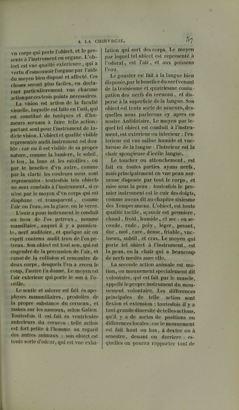 vn corps qui porte Tobiect, et le pré- sente à rinstrument ou organe. L'ob- ieci est vne qualité extérieure , qui a vertu d'esmouuoir l'organe par l'aide du moyen bien disposé et affecté. Ces choses seront plus faciles, eu décla- rant particulièrement vne chacune action par ces trois points nécessaires. La vision est action de la faculté visuelle, laquelle est faite en l'œil, qui est constitué de tuniques et d'hu- meurs seruans à faire telle action : partant sont pour l'instrument de la- dicte vision. L'obiect et qualité visible représentée audit instrument est dou- ble : car ou il est visible de sa propre nature, comme la lumière, le soleil, le feu, la lune et les estoilles : ou par le bénéfice d'vn autre, comme par la clarté les couleurs nous sont représentées : toulesfois tels obiects ne sont conduits à l'instrument, si ce n'est par le moyen d'vn corps qui est diaphane et transparent, comme l'air ou l'eau, ou la glace, ou le verre. L'ouïr a pour instrument le conduit ou trou de l'os petreux, nommé mamillaire, auquel il y a pannicu- le, nerf auditoire, et quelque air ou «esprit contenu audit trou de l'os pe- Ireux. Son obiect est tout son, qui est engendré de la percussion de l'air, et causé de la collision et rencontre de deux corps , desquels l'vu a receu le coup, l'autre l'a donné. Le moyen est l'air extérieur qui porte le son à l'o- leille. Le sentir et odorer est fait és apo- physes mammillaires, produites de la propre substance du cerueau, et assises sur les naseaux, selon Galien. Toutesfois il est fait és ventricules antérieurs du cerueau : telle action est fort petite à l'homnie au regard des autres animaux : son obiect est toute sorte d'odeur, qui est vne exha- lation qui sort des corps. Le moyen par lequel tel obiect est représenté à l'odorat, est l'air, et aux poissons l'eau. Le gouster esl fait à la langue bien disposée,par le bénéfice du nerf venant de la troisiesme et quatriesme coniu- gation des nerfs du cerueau, et dis- persé à la superficie de la langue. Son obiect est toute sorte de saueurs, des- quelles nous parlerons cy après en nostre Antidotaire. Le moyen par le- quel tel obiect est conduit à l'instru- ment, est extérieur ou intérieur : l'ex- térieur est vne saline humide et vnc- tueuse de la langue : l'intérieur est la chair spongieuse d'icelle langue. Le toucher ou attouchement, est fait en toutes parties ayans nerfs, mais principalement en vne peau ner- ueuse disposée par tout le corps, et mise sous la peau : toutesfois le pre- mier instrument est le cuir des doigts, comme auons dit au chapitre sixiesme des Temperamens. L'obiect, est toute qualité tactile, sçauoir est première, chaud , froid, humide, et sec : ou se- conde, rude, poly, léger, pesant, dur , mol, rare, dense, friable, vnc- tueux, subtil, et cras. Le moyen qui porte tel obiect à l'instrument, est la peau, ou la chair qui a beaucoup de nerfs meslés auec elle. La seconde action animale est mo- tion, ou mouuement spécialement dit volontaire, qui est fait par le muscle, appellé le propre instrument du mou- uement volontaire. Les différences principales de telle action sont flexion et extension : toutesfois il y a tant grande diuersité de telles actions, qu'il y a de sortes de positions ou différences locales : car le mouuement est fait haut ou bas, à dextre ou à senestre, deuant ou derrière : es- quelles on pourra rapporter tant de