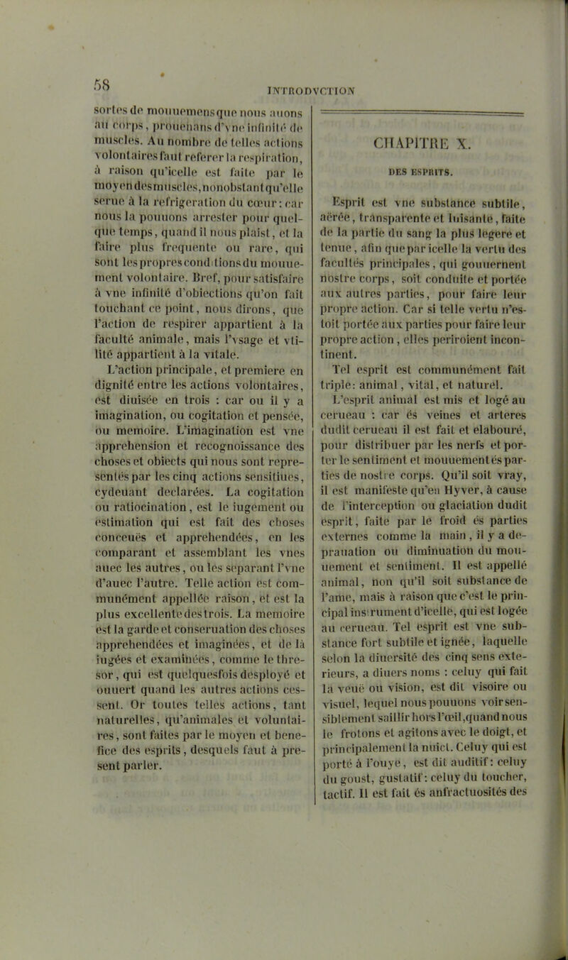 INTROI sortes de moTiiiomonsque nous .nions ail cofps, prouoiiansd'vnc infinilr de muscles. Au nonr)bre de lellos actions volontaires faut référer la respiration, à raison (lu'icelle (>sl laite par le moyendesnuiscles.nonobstantqu'ello serue à la réfrigération du cœur : car nous la pouuons arrester pour quel- que temps, quand il nous plaist, et la faire plus fréquente ou rare, qui sont l(\spropresconditionsdu mouue- ment volontaire. Bref, pour satisfaire à vne infinité d'obiectioiis qu'on fait touchant ce point, nous dirons, que l'action de respirer appartient à la faculté animale, mais l'vsage et vti- lité appartient à la vitale. L'action principale, et première en dignité entre les actions volontaires, (^st diuisée en trois : car ou il y a imagination, ou cogitation et pensée, ou mémoire. L'irtiagination est vne appréhension et recognoissance des choses et obiects qui nous sont repré- sentés par les cinq actions sensiliues, cydeilant déclarées, La cogitation ou raliocination, est le iugement ou estimation qui est fait des choses conceuës et appréhendées, en les comparant et assemblant les vues auec les autres, ou les séparant l'vne d'auec l'autre. Telle action est com- munément appelléé raison, et est la plus excellente des trois. La mémoire est la garde et conseruation des choses appréhendées et imaginées, et de là iugées et examinées, comme letlire- sor, qui est queîquesfois desployé et ouuert quand les autres actions ces- sent. Or toutes telles actions, tant naturelles, qu'animales et voluntai- res, sont faites par le moyen et béné- fice des esprits, desquels faut à pré- sent parler. niON CTIAPITRE X. DES ESPRITS. Ksprit est vne substance subtile, aërée, transparente et luisante, faite de la partie du sang la plus légère et ImwG, afin quepar icelle la v(»rlu des facultés principales, qui gouuernenl noslre corps, soit conduile et portée aux autres parties, pour faire leur propre action. Car si telle vertu n'es- toit portée aux parties poiu- faire leur propre action , elles periroient incon- tinent. Tel esprit est communément fait triple: animal, vital, et naturel. L'esprit animal est mis et logé au cerueau : car és veines et artères dudit cerueaU il est fait et elabouré, pour distribuer par les nerfs et por- ter le sentiment et mouuementés par- ties de noslr e corps. Qu'il soit vray, il est manifeste qu'en Hyver, à cause de Tinterception ou glaciation dudit esprit, faite par le froid és parties externes comme la main , il y a de- prauation ou diminuation du mou- uement et sentiment. 11 est appelle animal, non qu'il soit substance de l'ame, mais à raison que c'est le prin- cipal instrument d'icelle, qui est logée au cerueau. Tel esprit est vne sub- stance fort subtile et ignée, laquelle selon la diuersité des cinq sens exté- rieurs, a diuers noms : celuy qui fait la veuë oU vision, est dit visoire ou visuel, lequel nous pouuons voirsen- siblemenl saillir hors rœil,quand nous le frôlons et agitons avec le doigt, et principalement la nuicl. Celuy qui est porté à l'ouye, est dit auditif: celuy dugoust, guslatif: celuy du toucher, lactif. Il est fait és anfractuosités des