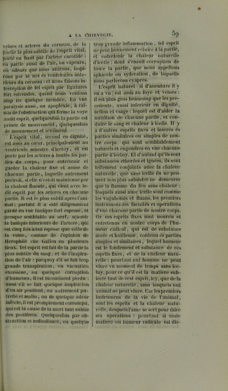 veines et artères du cerneau, de la partie la plus subtile de i'ëspfit vital, porté en haut par l'artere carotide : tîh pallie aussi de l'air, ou vapeurs, dii odeurs que nous attirons, inspi- rôns par le nez és ventricules anté- rieurs du cerueau : et nous l^iisons in- terception de tel esprit par lîj,^atures Ibrt estreintes, quand nous voulons arnp ter quelque membre. En vue paralysie aussi, ou apopleJtie, à rai- iS5Gn de l'obstruction qlii ferme la voye audit esprit, quclquesfois la partie- est priuée de mouvemëllt, qUelquesfois (je mouuement et sentiméiit. L'esprit vital, second en dignité, pst assis au cœur, principalement au ventricule senestre dïcehiy, et est porté par les artères à toutés les par- ties du corps, pour entretenir et garder la chaleur fixé et assise de chacune partie, laquelle autrement periroit, si elle n'estoil maintenue par la chaleur fluente, qui vient avec le- dit esprit par les artères en chacune partie. Il est le plus subtil après l'ani- mal : partant il a esté diligemment gardé en vue tunique fort espesse, et presque semblabh; au nerf, sçauoir la tunique intérieure de l'artere, qui est cinq fois aussi espesse que celle de la veine, comme de l'opinion de Herophile cite Galien en plusieurs lieux. Tel esprit est fait de la partie la plus subtile du sang, et de l'inspira- tion de l'air : parquoy s'il se fait trop grande transpiration, ou vacuation excessiue, ou quelque corruption d'humems, il est incontinent perdu : aussi s'il se fait quelque inspiration d'vn air pestilent, ou autiement pu- tréfié et malin, ou de quelque odeur infecte, il est promptement corrompu, qui est la cause de la mort tant subite des pestiférés. Quelquesfois par ob- struction et redondance, ou quelque 59 trop grande inflammation , tel esprit ne peut bonnement reluire à la partie, et entrétenit la ciialeUr naturelle d'icéllé : dont s'ensuit corruption de touie la partie, que nous appelions sphacele ou syderalion, de laquelle nous parlerons cyapres. 1/esprit naturel ( si d'auenture il y en a vn ) fest assis au foye et veines : il est plus gros beaucoup que les pré- cédents, aussi inférieur en dignité, action et vsage : lequel est d'aider la nutrition de chacune partie, et con- duit-e le sang et chaleur à icelle. il y a d'autres esprits fixes et insérés és parties similaires ou simples de nos- tre corps, qui sont semblablement naturels et engendrés en vne chacune partie dlceluy. Et d'autant qu'ils sont substances etheréeset ignées, ils sont tellement conjoints aUec la chaleur naturelle, que sans icelle ils ne peu- uent non plus subsister ne demeurer que la Hamme du feu sans chaleur : lesquels aussi auec icelle sont comme les Vagabonds et fluans, les premiers instrumensdes facultés et opérations d'vne chacune partie de nostre corps. Or ces esprits fixes sont nourris et entretenus eii nOstre corps de l'hu- meur radical, qui est de substance aérée et huilleuse, contenu és parties simples et similaires, lequel humeur est le fondement et substance de ces esprits fixes, et delà chaleur natu- relle ; pourtant nul homme ne peut viure vn moment de temps sans ice- luy, pour ce qu'il est la matière sub- iecte tant de cest esprit, icy, que de la chaleur naturelle , sans lesquels nul animal ne peut viure. Car les premiers instrumens de la vie de l'animal, sont les esprits et la chaleur natu- relle, desquelsl'ame se sert pour faire ses opérations : pourtant si ceste matière ou humeur radicale est dis-