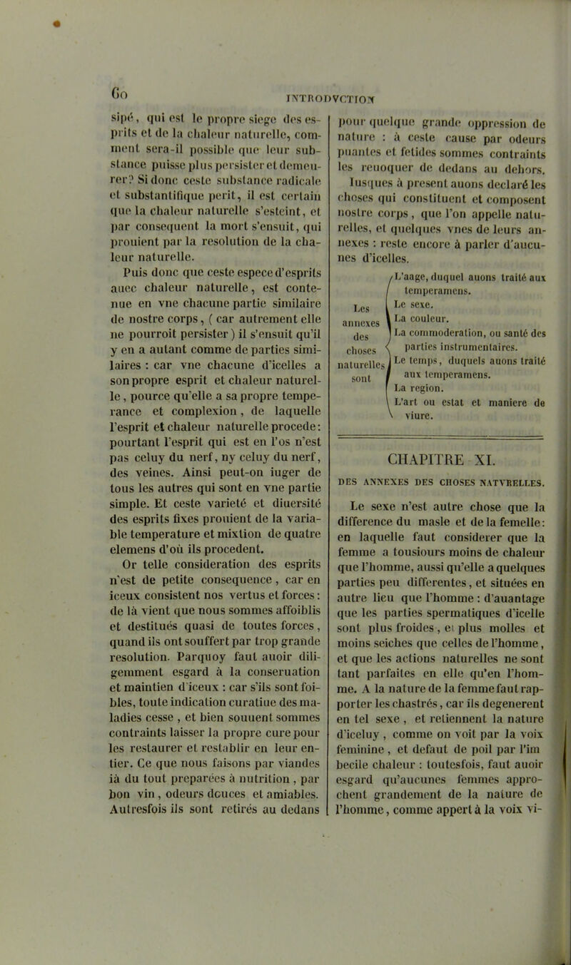 Go INTRODVCTIOlf sipé, qui est le propre siège des es- prits el (le la clialevir naturelle, com- inetil sera-il possible que leur sub- stance puisse i)lus persister et demeu- rer? Si donc Geste substance radicale et substantifique périt, il est certain que la chaleur naturelle s'esteint, et l)ar conse((ueut la mort s'ensuit, qui prouient par la resolution de la cba- leur naturelle. Puis donc que ceste espèce d'esprits auec chaleur naturelle, est conte- nue en vne chacune partie similaire de nostre corps, ( car autrement elle ne pourroit persister ) il s'ensuit qu'il y en a autant comme de parties simi- laires : car vne chacune d'icelles a son propre esprit et chaleur naturel- le , pource qu'elle a sa propre tempé- rance et complexion, de laquelle l'esprit et chaleur naturelle procède: pourtant l'esprit qui est en l'os n'est pas celuy du nerf, ny celuy du nerf, des veines. Ainsi peut-on iuger de tous les autres qui sont en vne partie simple. Et ceste variété et diuersité des esprits fixes prouient de la varia- ble température et mixtion de quatre elemens d'où ils procèdent. Or telle considération des esprits n'est de petite conséquence , car en iceux consistent nos vertus et forces : de là vient que nous sommes affoiblis et destitués quasi de toutes forces, quand ils ont souffert par trop grande resolution. Parquoy faut auoir dili- gemment esgard à la conseruation et maintien d iceux : car s'ils sont foi- bies, toute indication curaliue des ma- ladies cesse , et bien souuent sommes contraints laisser la propre cure pour les restaurer et restablir en leur en- tier. Ce que nous faisons par viandes ià du tout préparées à nutrition , par bon vin , odeurs douces et amiables. Autresfois ils sont retirés au dedans Les annexes des choses pour quelque grande oppression de nature : à ceste cause par odeurs puantes et fétides sommes contraints les reuoquer de dedans au dehors. lusques à présent auons déclaré les choses qui constituent et composent nostre corps , que l'on appelle natu- relles, el quelques vnes de hîurs an- nexes : reste encore à parler d'aucu- nes d'icelles. 'L'aage, duquel auons traité aux teinperaniens. Le sexe. La couleur. La commoderation, ou santé des parties instrumentaircs. Le temps, duquels auons traité sont / '^'^ icmperamens. La région. L'art ou estât et manière de viure. CHAPITRE XI. DES ANNEXES DES CHOSES NATVRELLES. Le sexe n'est autre chose que la différence du masle et de la femelle : en laquelle faut considérer que la femme a tousiours moins de chaleur que l'homme, aussi qu'elle a quelques parties peu différentes, et situées en autre lieu que l'homme : d'auantage que les parties spermatiques d'icelle sont plus froides , et plus molles et moins seiches que celles de l'homme, et que les actions naturelles ne sont tant parfaites en elle qu'en l'hom- me. A la nature de la femme faut rap- porter les chastrés, car ils dégénèrent en tel sexe , et reliennent la nature d'iceluy , comme on voit par la voix féminine , et défaut de poil par l'im becile chaleur : loutesfois, faut auoir esgard qu'aucunes femmes appro- chent grandement de la nature de l'homme, comme appert à la voix vi-