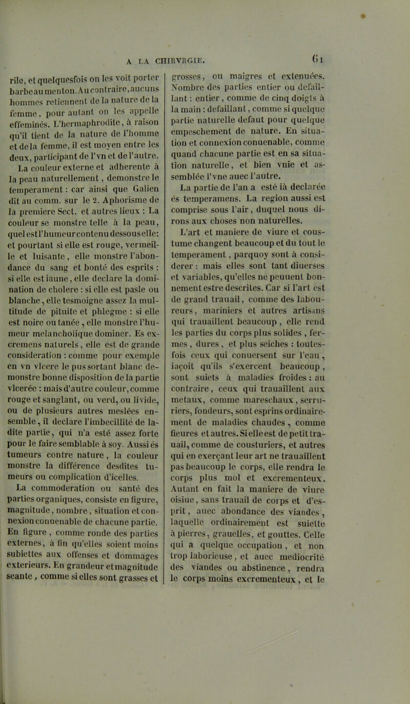 (Il rile, etqiielqucsfois on les voit porter barbeaumenton.Aucontraire,aucuns hommes retiennent de la nature de la femme, pour autant on les appelle efféminés. L'hermaphrodite, à raison qu'il tient de la nature de l'homme et delà femme, il est moyen entre les deux, participant de l'vn et de l'autre. La couleur externe et adhérente à la peau naturellement, demonstrele tempérament : car ainsi que Galien dit au comm. sur le 2. Aphorisme de la première Sect. et autres lieux : La couleur se monstre telle à la peau, quel estl'humeur contenu dessous elle: et pourtant si elle est rouge, vermeil- le et luisante, elle monstre l'abon- dance du sang et bonté des esprits : si elle estiaune, elle déclare la domi- nation de cholere : si elle est pasle ou blanche, elle tesmoigne assez la mul- titude de pituite et phlegme : si elle est noire ou tanée, elle monstre l'hu- meur melanchoiique dominer. Es ex- cremens naturels, elle est de grande considération : comme pour exemple en vn vicere le pus sortant blanc de- monstre bonne disposition delà partie vlcerée : mais d'autre couleur, comme rouge et sanglant, ou verd, ou livide, ou de plusieurs autres meslées en- semble , il déclare l'imbécillité de la- dite partie, qui n'a esté assez forte pour le faire semblable à soy. Aussi és tumeurs contre nature, la couleur monstre la différence desdites tu- meurs ou complication d'icelles. La commoderation ou santé des parties organiques, consiste en figure, magnitude, nombre, situation et con- nexion conuenable de chacune partie. En figure , comme ronde des parties externes, afin qu'elles soient moins subiettes aux offenses et dommages extérieurs. En grandeur etmagnitude séante, comme si elles sont grasses et grosses, ou maigres et exténuées. Nombre des parties entier ou défail- lant : entier, comme de cinq doigts à la main : défaillant, comme si quelque partie naturelle défaut pour quelque empeschement de nature. En situa- tion et connexion conuenable, comme quand chacune partie est en sa situa- tion naturelle, et bien vnie et as- semblée l'vne auec l'autre. La partie de l'an a esté ià déclarée és temperamens. La région aussi est comprise sous l'air, duquel nous di- rons aux choses non naturelles. L'art et manière de viure et cous- tume changent beaucoup et du tout le tempérament, parquoy sont à consi- dérer : mais elles sont tant diuerses et variables, qu'elles ne peuuent bon- nement estredescrites. Car si l'art est de grand Irauail, comme des labou- reurs, mariniers et autres artisans qui trauaillent beaucoup , elle rend les parties du corps plus solides , fer- mes , dures , et plus seiches : toutes- fois ceux qui conuersent sur l'eau, iaçoit qu'ils s'exercent beaucoup, sont suiets à maladies froides : au contraire, ceux qui trauaillent aux métaux, comme mareschaux, serru- riers, fondeurs, sontesprins ordinaire- ment de maladies chaudes, comme fleures et autres. Si elle est de petit tra- uail, comme de cousturiers, et autres qui en exerçant leur art ne trauaillent pas beaucoup le corps, elle rendra le corps plus mol et excrementeux. Autant en fait la manière de viure oisiue, sans trauail de corps et d'es- prit , auec abondance des viandes, laquelle ordinairement est suielte à pierres, grauelles, et gouttes. Celle qui a quelque occupation, et non trop laborieuse, et auec médiocrité des viandes ou abstinence, rendra le corps moins excrementeux , et le