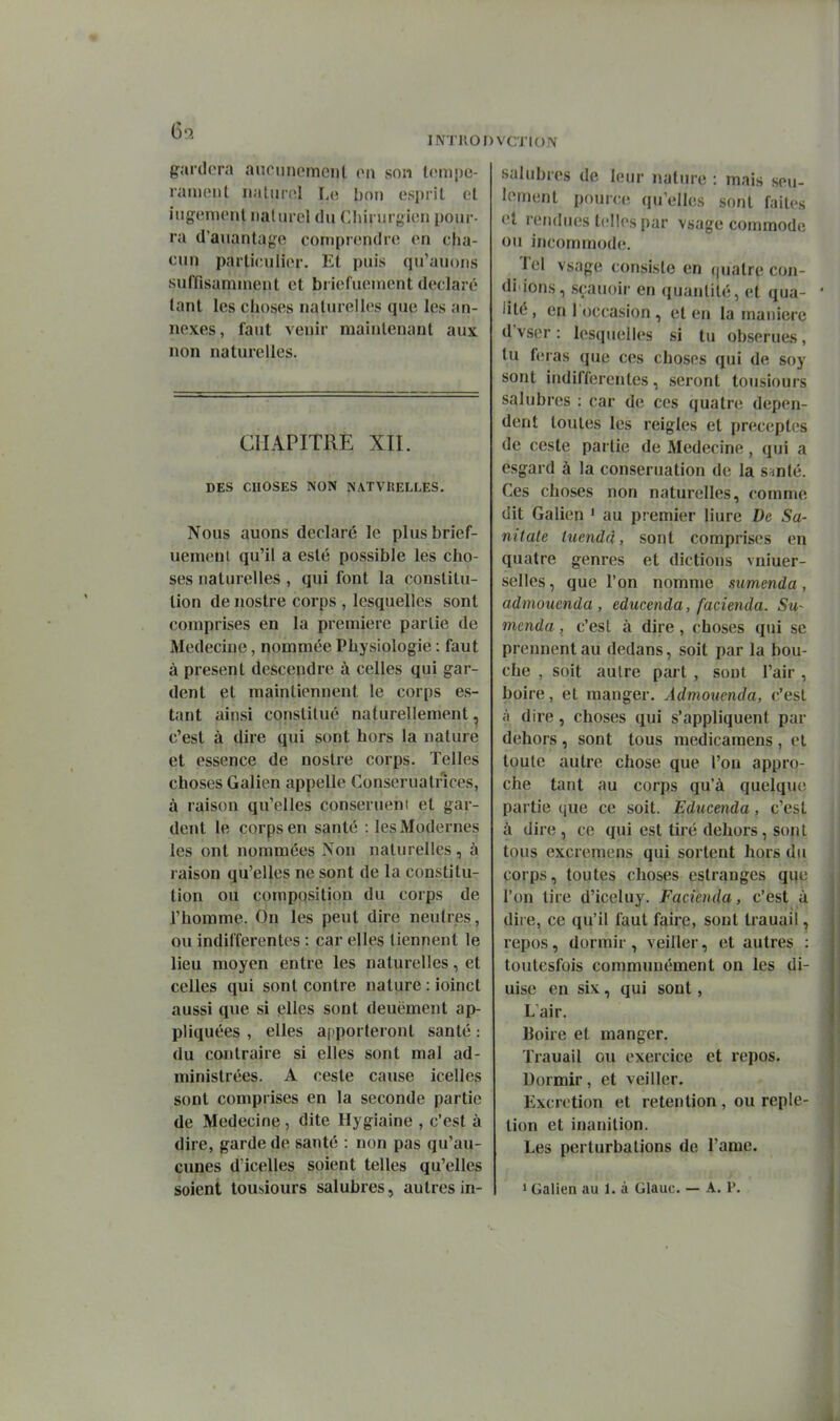 gardera aucimomonl on son Icmpc- ramcnt nalurnl Lo bon esprit et iugemenl naturel du Chirurgien pour- ra d'auantag^e comprendre en cha- cun particulier. Et puis qu'auons suffisamment et briefueinent déclaré tant les choses naturelles que les an- nexes, faut venir maintenant aux non naturelles. CHAPITRE XII. DES CHOSES NON NATVRELLES. Nous auons déclaré le plusbrief- uemenl qu'il a esté possible les cho- ses naturelles, qui font la constitu- tion de nostre corps , lesquelles sont comprises en la première partie de Médecine, nommée Physiologie : faut à présent descendre à celles qui gar- dent et maintiennent le corps es- tant ainsi constitué naturellement ^ c'est à dire qui sont hors la nature et essence de nostre corps. Telles choses Galien appelle Conseruatnces, à raison qu'elles conseruent et gar- dent le corps en santé : les Modernes les ont nommées Non naturelles, à raison qu'elles ne sont de la constitu- tion ou composition du corps de l'homme. On les peut dire neutres, ou indifférentes : car elles tiennent le lieu moyen entre les naturelles, et celles qui sont contre nature : ioinct aussi que si elles sont deuëment ap- pliquées , elles apporteront santé : du contraire si elles sont mal ad- ministrées. A ceste cause icelles sont comprises en la seconde partie de Médecine , dite Hygiaine , c'est à dire, garde de santé : non pas qu'au- cunes d'icelles soient telles qu'elles soient tousiours salubres, autres in- salubres de leur nature : mais seu- lement pource qu'elles sont faites et rendues telles par vsage commode ou incommode. Tel vsage consiste en (juatre con- ditions, .sçauoir en quantité, et qua- lité , en 1 occasion , et en la manière d'vser : lesquelles si tu obserues, tu feras que ces choses qui de soy sont indifférentes, seront tousiours salubres : car de ces quatre dépen- dent toutes les reigles et préceptes de ceste partie de Médecine, qui a esgard à la conseruation de la s^nté. Ces choses non naturelles, comme dit Galien ' au premier Hure De Sa- nitale tuendd, sont comprises en quatre genres et dictions vnluer- selles, que l'on nomme sumenda, admouenda , educenda, facienda. Su- menda , c'est à dire, choses qui se prennent au dedans, soit par la bou- che , soit autre part , sont l'air , boire, et manger. Admouenda, c'est à dire, choses qui s'appliquent par dehors , sont tous medicamens , et toute autre chose que l'on appro- che tant au corps qu'à quelque partie que ce soit. Educenda, c'est à dire , ce qui est tiré dehors, sont tous excremens qui sortent hors du corps, toutes choses estranges qije l'on tire d'iceluy. Facienda, c'est a dire, ce qu'il faut faire, sont Irauail ^ repos, dormir , veiller, et autres : toutesfois communément on les di- uise en six, qui sont, L'air. Boire et manger. Trauail ou exercice et repos. Dormir, et veiller. Excrétion et rétention , ou reple- tion et inanition. Les perturbations de l'ame. 1 Galien au 1. à Glauc. — A. P.