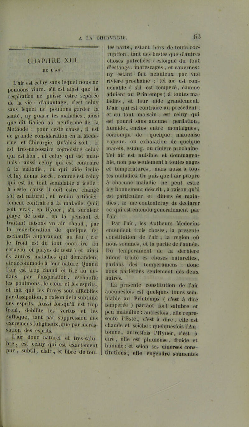 ClIAPi'JllE XIII. DE l'air. L'air est celuy sans lequel nous ne pouuons viure, s'il est ainsi que la respiialion ne puisse estre séparée de la vie : cl'auaniage, c'est celuy sans lequel ne pouuons garder la sanlé , ny guarir les maladies , ainsi que dit Galien au neufiesme de la Méthode : pour ceste cause, il est de grande considération en la Méde- cine et Chirurgie. Qu'ainsi soit, il est tres-Jiecessaire cognoislre celuy qui est bon , et celuy qui est mau- uais : aussi celuy qui est contraire à la maladie , ou qui aide icelle et luy donne force , comme est celuy qui est du tout semblable à icelle : à ceste cause il doit eslre changé s'il est naturel, et rendu artihciel- lement contraire à la maladie. Qu'il soit vray, en Hyuer, s'il suruient playe de teste , en la pensant et traitant faisons vn air chaud, par la reuerberation de quelque fer eschaulfé auparauaut au feu { car le froid est du tout contraire au ccrueau et playes de teste ) et ainsi és autres maladies qui demandent air accommodé à leur nature. Quanil l'air est trop chaud et lire au de- dans par l'inspiration, eschauffe les poulmons, le cœur et les esprits, et fait que les forces sont affoiblies par dissipation, à raison delà subtilité des esprits. Aussi lorsqu'il est trop froid, débilite les vertus et les sufloque, tant par suppression des excremens fuligineux,que parincras- sation des esprits. L'air donc naturel et tres-salu- brp, est celuy qui est exactement pur , subtil, clair , et libre de tou- tes parts, estant hors de toute cor- ruption , tant des bestes que d'aulres choses putréfiées : esloignô du tout d'eslangs , marescages , et cauernes: ny estant fait nébuleux par vne rivière prochaine : tel air est con- uenable ( s'il est tempéré, comme adulent au Prinîemps ) à toutes ma- ladies , et leur aide grandement. L'air qui est contraire au précèdent, et du tout malsain, est celuy qui est pourri sans aucune perflation, humide, enclos entre montaignes , corrompu de quelque mauuaise vapeur, ou exhalation de quelque marels, estang, ou riuiere prochaine. Tel air est nuisible et dommagea- ble, non pas seulement à toutes aages et températures, mais aussi à tou- tes maladies. Or puis que l'air propre à chacune maladie ne peut estre icy bonnement descrit , à raison qu'il est particulier et diuers és mala- dies , ie me contenteray de déclarer ce qui est entendu généralement par Tair. Par l'air, les Aulheurs Médecins cnleiident trois choses, la présente constitution de l'air , la région où nous sommes, et la partie de l'année. Du tempérament de la dernière auons traité és choses naturelles, parlans des temperamens : donc nous parlerons seulement des deux autres. La présente constitution de l'air aucunesfois est quelques iours sem- blable au Printemps ( c'est à dire tempérée ) partant fort salubre et peu maladiue : aulresfois , elle repré- sente l'Esté, c'est à dire, elle est chaude et seiche : quelquesfois l'Au- tomne, au resfois l'Hyuer, c'est à dire, elle est pluuieuse, froide et humide : et selon ses diuerses cons- titutions, elle engendre souuentes