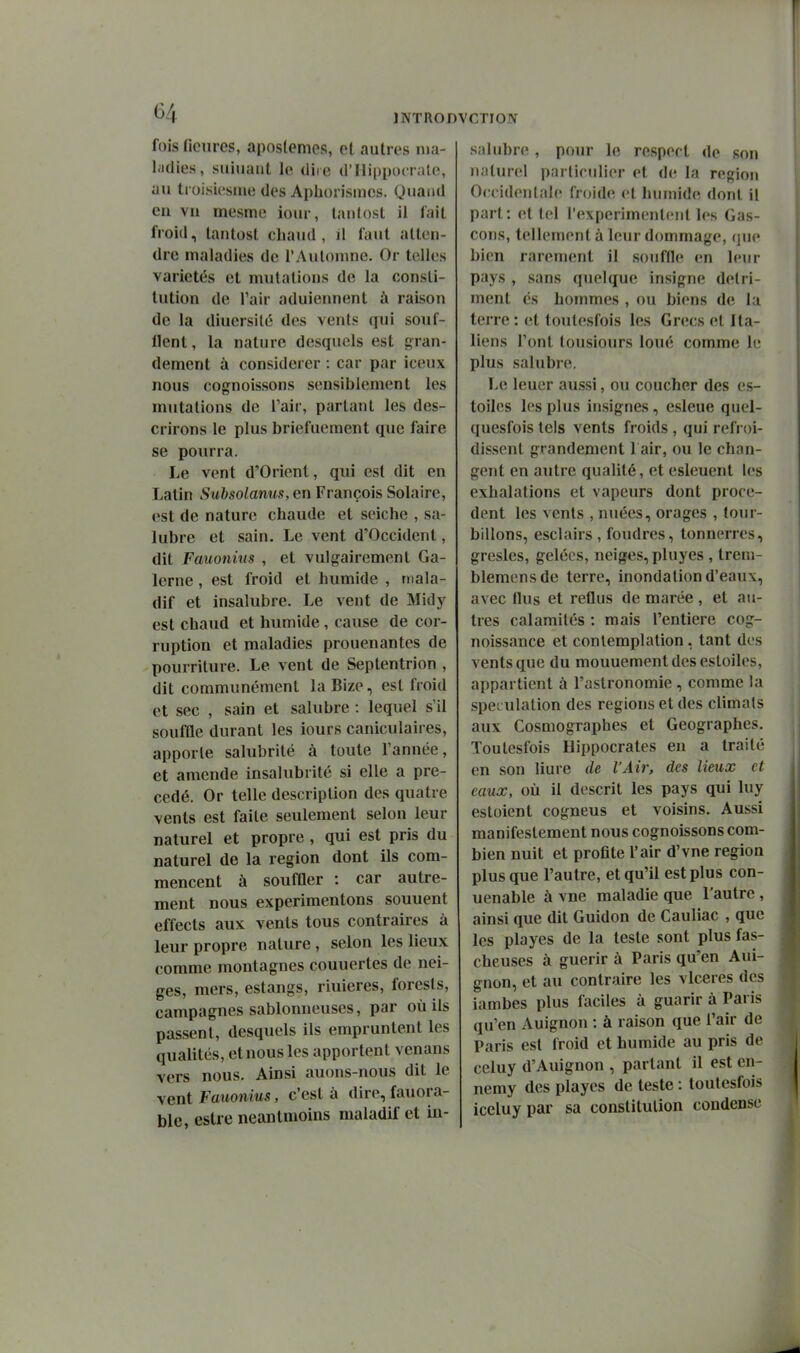 fois ficiires, aposlemes, et autres ma- ladies, suiuaiit le diie d'IIippocratc, au ti oisicsine des Aphoiismes. Quand eu vu mesme ioiu-, lanlost il l'ait froid, tautost chaud, il faut atteu- dre maladies de l'Autouine. Or telles variétés et mutations de la consti- tution de l'air aduiennent à raison de la diuersilé des vents qui souf- llent, la nature desquels est gran- dement à considérer : car par iceux nous cognoissons sensiblement les mutations de l'air, partant les des- crirons le plus briefuement que faire se pourra. Le vent d'Orient, qui est dit en Latin Subsolanus, en François Solaire, est de nature chaude et seiche , sa- lubre et sain. Le vent d'Occident, dit Fauonius , et vulgairement Ga- lerne, est froid et humide , mala- dif et insalubre. Le vent de Midy est chaud et humide, cause de cor- ruption et maladies prouenantes de pourriture. Le vent de Septentrion , dit communément la Bize, est froid et sec , sain et salubre : lequel s'il souffle durant les iours caniculaires, apporte salubrité à toute l'année, et amende insalubrité si elle a pré- cédé. Or telle description des quatre vents est faite seulement selon leur naturel et propre , qui est pris du naturel de la région dont ils com- mencent à souffler : car autre- ment nous expérimentons souuent effects aux vents tous contraires à leur propre nature, selon les lieux comme montagnes couuertes de nei- ges, mers, estangs, riuieres, forests, campagnes sablonneuses, par où ils passent, desquels ils empruntent les qualités, et nous les apportent venans vers nous. Ainsi auons-nous dit le vent Fauonius, c'est à dire, fauora- ble, eslre neantmoins maladif et in- .salubre , pour le respect de son naturel particulier et de la région Occidentale froide et humide dont il part: et tel rexperimentcnt les Gas- cons, tellement à leur dommage, que bien rarement il souffle en leur pays , sans quelque insigne détri- ment es hommes , ou biens de la terre : et toulesfois les Grecs et Ita- liens l'ont lousiours loué comme le plus salubre. Le leuer aussi, ou coucher des es- toiles les plus insignes, esleue quel- quesfois tels vents froids , qui refroi- dissent grandement 1 air, ou le chan- gent en autre qualité, et esleuent les exhalations et vapeurs dont procè- dent les vents , nuées, orages , tour- billons, esclairs, foudres, tonnerres, gresles, gelées, neiges, pluyes , treni- blemensde terre, inondation d'eaux, avec flus et reflus de marée, et au- tres calamités : mais l'entière cog- noissance et contemplation, tant des vents que du mouuementdesestoiles, appartient à l'astronomie, comme la spéculation des régions et des climats aux Cosmographes et Géographes. Toulesfois Hippocrates en a traité en son liure de l'Air, des lieux et eaux, où il descrit les pays qui luy estoient cogneus et voisins. Aussi manifestement nous cognoissons com- bien nuit et profite l'air d'vne région plus que l'autre, et qu'il est plus con- uenable à vne maladie que l'autre, ainsi que dit Guidon de Cauliac , que les playes de la teste sont plus fas- cheuses à guérir à Paris qu'en Aui- gnon, et au contraire les vlceres des iambes plus faciles à guarir à Paris qu'en Auignon : à raison que l'air de Paris est froid et humide au pris de celuy d'Auignon , partant il est cn- nemy des playes de teste : toulesfois iceluypar sa constitution condense