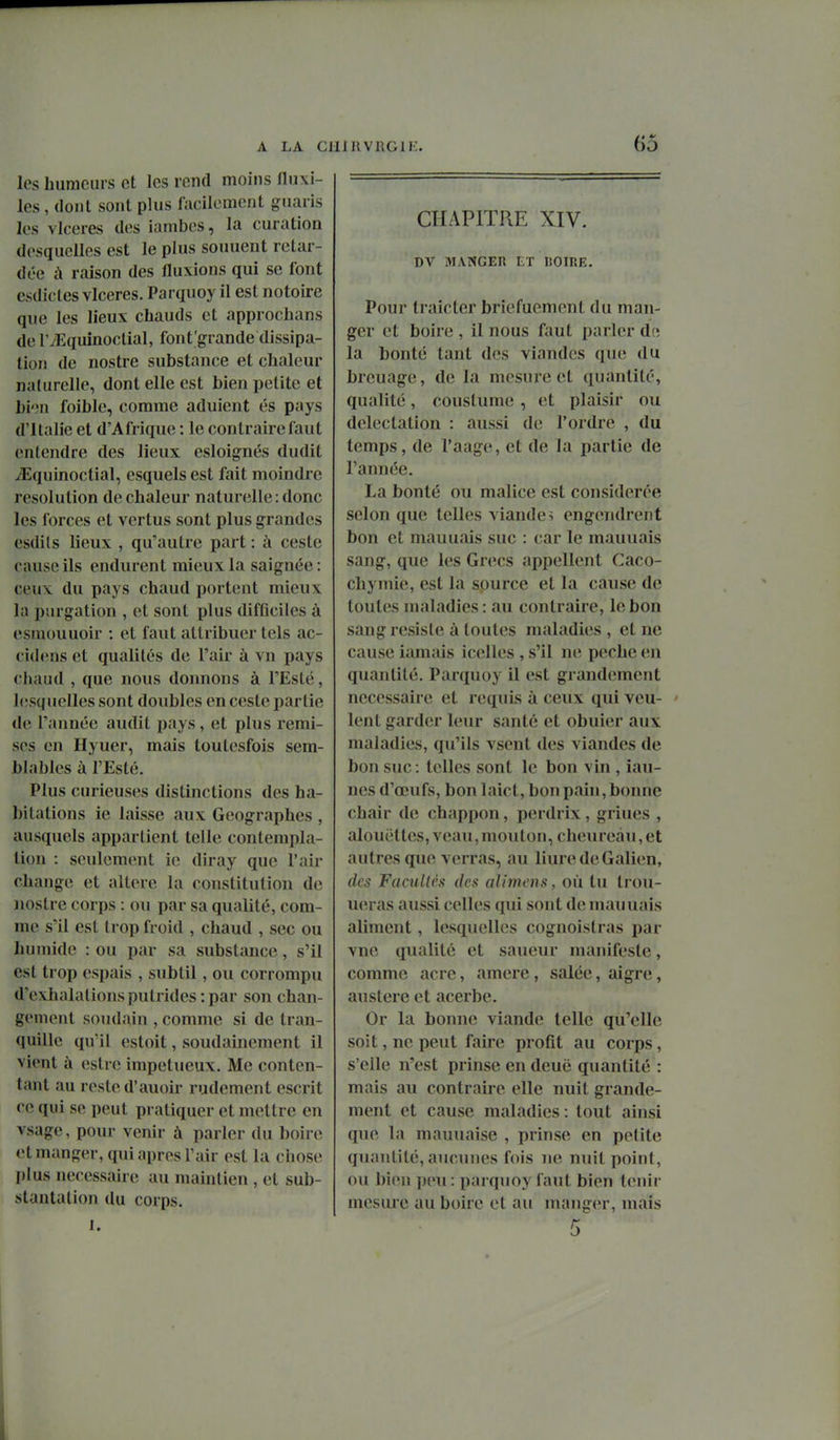 les hiimcms ot les rend moins lliixi- les, dont sont plus facilement giiaris les vlceres des iambes, la curation desquelles est le plus souuent retar- dée à raison des fluxions qui se font csdicles vlceres. Parquoy il est notoire que les lieux chauds et approchans de IVEquinoclial, font'grande dissipa- tion de nostre substance et chaleur naturelle, dont elle est bien petite et hi'în foible, comme adulent és pays d'Italie et d'Afrique : le contraire faut entendre des lieux esloignés dudit iEquinoctial, esquels est fait moindre resolution de chaleur naturelle: donc les forces et vertus sont plus grandes esdils lieux , qu'autre part : à ceste cause ils endurent mieux la saignée : ceux du pays chaud portent mieux la purgation , et sont plus difOciles à esmouuoir ; et faut attribuer tels ac- cid<'ns et qualités de l'air à vu pays chaud , que nous donnons à l'Esté, hîsquelles sont doubles en ceste partie de l'aunée audit pays, et plus remi- ses en Hyuer, mais toutcsfois sem- blables à l'Esté. Plus curieuses distinctions des ha- bitations le laisse aux Géographes , ausquels appartient telle contempla- tion : seulement ie diray que l'air change et altère la constitution de nostre corps : ou par sa qualité, com- me s'il est trop froid , chaud , sec ou humide : ou par sa substance, s'il est trop espais , subtil, ou corrompu d'exhalations putrides : par son chan- gement soudain , comme si de tran- quille qu'il estoit, soudainement il vient à estrc impétueux. Me conten- tant au reste d'auoir rudement escrit ce qui se peut pratiquer et mettre en vsage, pour venir à parler du boire et manger, qui après l'air est la chose plus nécessaire au maintien , et sub- stantation du corps. 1. CHAPITRE XIV. DV MANGER ET nOlRE. Pour traictcr briefuement du man- ger et boire , il nous faut parler de la bonté tant des viandes que du brcuage, de la mesure et quantité, qualité, couslume , et plaisir ou délectation : aussi de l'ordre , du temps, de l'aage, et de la partie de l'année. La bonté ou malice est considérée selon que telles viandes engendrent bon et mauuais suc : car le mauuais sang, que les Grecs appellent Caco- chymie, est la source et la cause de toutes maladies : au contraire, le bon sang résiste à toutes maladies, et ne cause iamais icelles , s'il ne pèche en quantité. Parquoy il est grandement nécessaire et requis à ceux qui veu- ' lent garder leur santé et obuier aux maladies, qu'ils vsent des viandes de bon suc : telles sont le bon vin , lau- nes d'œufs, bon laict, bon pain, bonne chair de chappon, perdrix, griues , alouettes, veau, mouton, cheureàu, et autres que verras, au liuredeGalien, (les Facullcs des alimens, où lu Irou- ueras aussi celles qui sont de mauuais aliment, lesquelles cognoistras par vne qualité et saueur manifeste, comme acre, amere, salée, aigre, austère et acerbe. Or la bonne viande telle qu'elle soit, ne peut faire profit au corps, s'eile n'est prinse en deuë quantité : mais au contraire elle nuit grande- ment et cause maladies: tout ainsi que la mauuaise , prinse en petite quantité, aucunes fois 7ie nuit point, ou bien jmi : parquoy faut bien tenir mesure au boire et au manger, mais 5