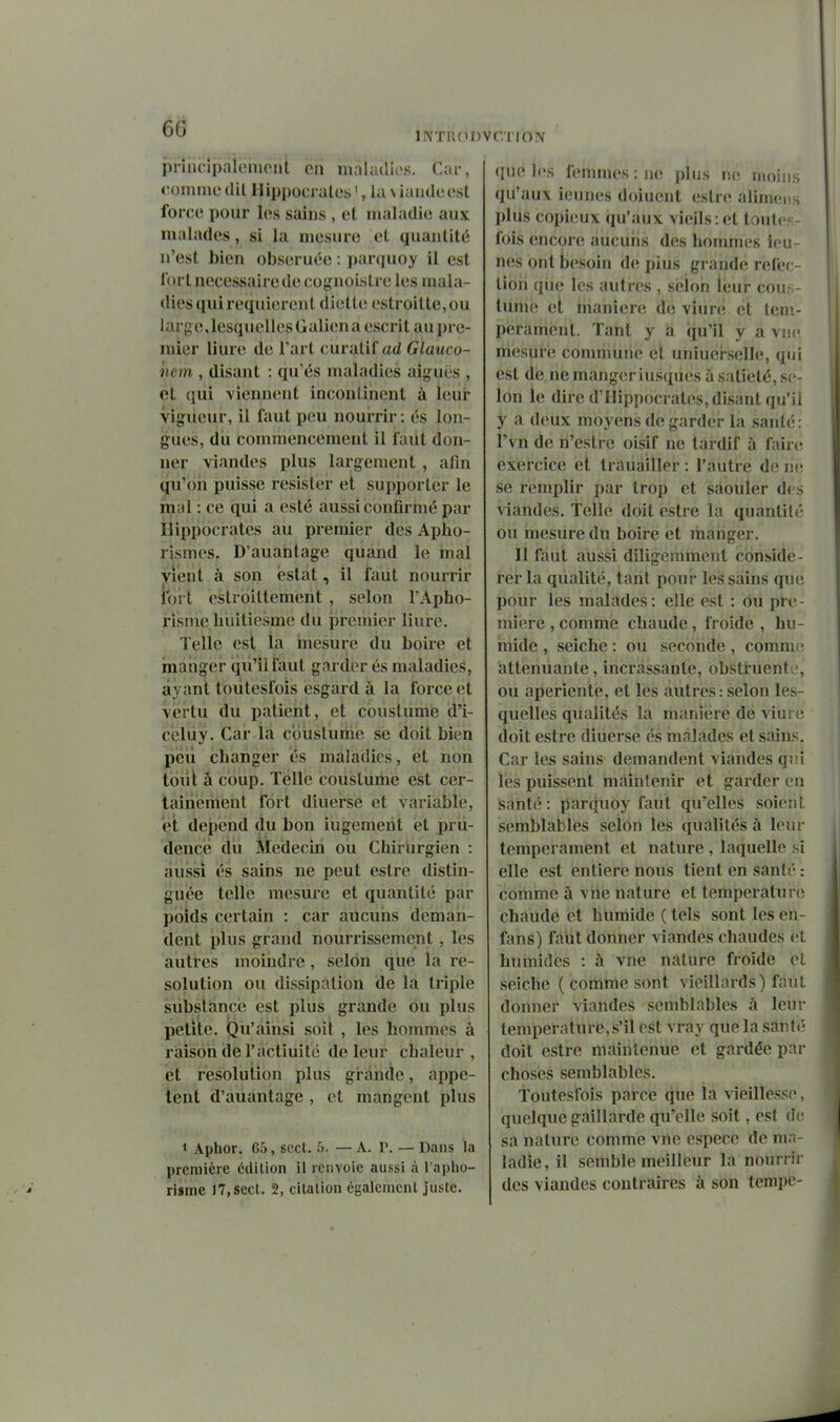 6^ ÎNTllOl pniicipàicMiioiit en maladîes. Car, commedil Hippociales', laNÏaudeest force pour les sains , et maladie aux malades, si la mesure et quantité n'est bien obseruée : parquoy il est fort nécessaire de cot,nioistre les mala- dies qui requièrent dielte estroitte,ou large,lesquellesGaliena escrit auprc- mier liure de l'art curalif ad Glauco- nem , disant : qu'és maladies aiguës , et qui viennent incontinent à leur vigueur, il faut peu nourrir : es lon- gues, du commencement il faut don- ner viandes plus largement , afin qù'bîi puisse résister et supporter le mal : ce qui a esté aussi confirmé par riippocrates au premier des Apho- rismes. D'auantage quand le mal vient à son estât, il faut nourrir fort estroillement , selon l'Apho- risme liiiitiesme du premier liure. Telle est la mesure du boire et manger qii'iifaut garder és maladies, ayant toùtesfois esgard à la force et vei'tu du patient, et couslume d'i- celuy. Car ii coùstumé se doit bien peu changer és maladies, et non tout à coup. Telle couslume est cer- tainement fort diuerse et variable, et dépend du bon iugement et prii- dencë du Médecin ou Chirurgien : aussi és sains ne peut eslre distin- guée telle mesure et quantité par poids certain : car aucuns deman- dent plus grand nourrissement, les autres moindre, selon que la re- solution ou dissipation de la triple substance est plus grande ou plus petite. Qu'ainsi soit , les hommes à raison de l'actiuité de leur chaleur , et resolution plus grande, appe- tëni d'auantage , et mangent plus » Aphor. 65, sect. 5. — A. P. — Dans la première édition il renvoie aussi à l'apho- risme 17, sect. 2, citation également juste. CTIOÎV que les femmes : iie plus ne moins qu'auv ieunes doiuent esln; aliniens plus copieux qu'aux vieils : et toutes- fois encore aucuns des hommes ieu- nes ont besoin de pius grande réfec- tion qiie les autres , selon leur cous- lume et manière de viure et tem- pérament. Tant y a qu'il y a vne mesuré commune et uniuei'selle, qui est de ne mangeriusqiies à satiété, se- lon le dire d'Hippocrates, disant qu'il y a deux moyens de garder la santé: l'vn de n'estre oisif ne tardif à fair(; exercice et tràuàiller : l'autre de ne se remplir par trop et saouler des viandes. Telle doit estre la quantité ou mesure du boire et mangej-. 11 faut aussi diligemment considé- rer la qualité, tant pour les sains que; pour les malades: elle est : ôii pre- mière , comme chaude, froide , hu- mide , seiche : ou seconde , comme atténuante, incrassante, obstruente, ou aperiente, et les autres : selon les- quelles qualités la manière dé viure doit estre diuerse és malades et sains. Car les sains demandent viandes qni les puissent maintenir et garder en santé: parquoy faut qii'elles soient semblables selon les qualités à leur tempérament et nature , laquelle si elle est entière nous tient en santé : comme à vne nature et température chaude et humide ( tels sont les en- fans) faut donner viandes chaudes et humides : à vne nature froide et seiche ( comme sont vieillards) faut donner viandes semblables à leur température, s'il est vray que la santé doit estre maintenue et gardée par choses semblables. Toùtesfois parce que la vieillesse, quelque gaillarde qu'elle soit, est de sa nature comme vne espèce de ma- ladie, il semble meilleur la nourrir des viandes contraires à son tempe-