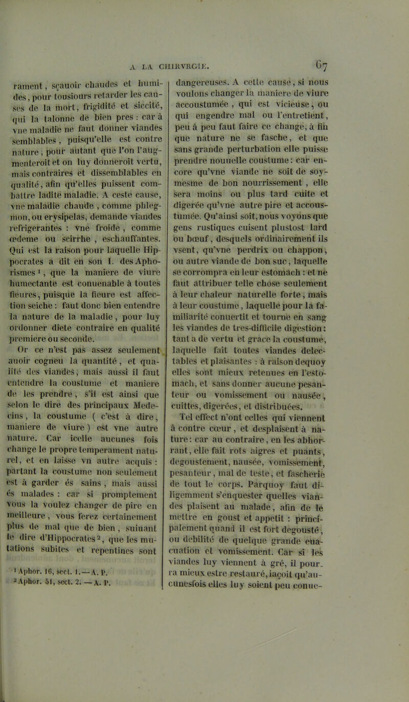 A LA ClllKVRGU:. G? rament, sf auoir chaudes et humi- des , pour lousiours retarder les cau- ses de hi mort, friffidité et siccité, (lui la talonne de bien près : car à vue maladie ne faut donner viandes .semblables, puisqu'elle est contre nature, pour autant que l'on l'alig- menteroit et on luy donneroit vertu, mais contraires et dissemblables en qualité, afin qu'elles puissent com- battre ladite maladie. A ceste cause, vue maladie chaude , comme phleg- mon, ou erysipelas, demande viandes réfrigérantes : vne froide , comme œdème ou scirrhe , eschaiîffantes. Qui est la raison pour laquelle Hip- pocrates a dit en son I. desApho- rismes *, que la manière de viure humectante est conueuable à toutes fleures, puisque la fleure est affec- tion seiche : faut donc bien entendre la nature de la maladie, pour luy ordonner diele contraire en qualité pr(;miere ou seconde. Or ce n'est pas assez seulement auoir cogneu la quantité, et qua- lité des viimdeè, mais aussi il faut entendre la couslume et manière de les prendre, s'il est ainsi que selon le dire des principaux Méde- cins , la coustume ( c'est à dire, manière de viure ) est vne autre nature. Car icelle aucunes fois change le propre tempérament natu- rel , et en laisse vn autre acquis : partant la coustume non seulement est à garder es sains , mais aussi és malades : car si promptement vous la voulez changer de pire en meilleure , vous ferez certainement plus de mal que de bien , suiuant le dire d'Hippocrates^, que les mu- tations subites et repentines sont ' A|)hor. 16, sect. 1. —A. P. ^Aphor. 51, sect. 2. — A. P. dangereuses. A cette cause, si nous voulons changer la manière de viure accoustumée , qui est vicieuse, Ou qui engendre mal ou l'entretient, peu à peu faut faire ce change, à fiii que nature ne se fasche, et que sans grande perturbation elle puisse prendre nouuelle coustume : car en- core qu'vne viande ne soit de soy- mesme de bon nourrissement , elle sera moins ou plus tard cuite et digérée qu'vne autre pire et accous- tumée. Qu'ainsi soit,nous voyons que gens rustiques cuisent plustost lard ou bœuf, desquels ordinairement ils vsent, qu'vne perdrix ou chappon, ou autre viande de bon suc, laquelle se corrompra en leur estomach : et ne faut attribuer telle chose seulement à leur chaleur naturelle forte, mais à leur coustume, laquelle pour la fa- miliarité conuertit et tourne en sang les viandes de tres-difflcile digestion: tant a de vertu et grâce la coustume, laquelle fait toutes viandes délec- tables et plaisantes : à raison dequoy elles sont mieux retenues en l'esto- mach, et sans donner aucune pesan- teur ou vomissement ou nausée, cuittes, digérées, et distribuées. Tel effect n'ont celles qui viennent à contre cœur , et desplaisent à na- ture : car au contraire, en les abhor- rant , elle fait rots aigres et puants, degoustement, nausée, vomissement, pesanteur, mal de teste, et fascherie de tout le corps. Parquoy faut di- ligemment s'enquester quelles vian- des plaisent au malade, afin de lé mettre en goust et appétit : princi- palement quand il est fort degousté, ou débilité de quelque grande eua- cuation et vomissement. Car si les viandes luy viennent à gré, il pour, ra mieux estrc restauré, iaçoit qu'au- cunesfois elles luy soient peu conue-