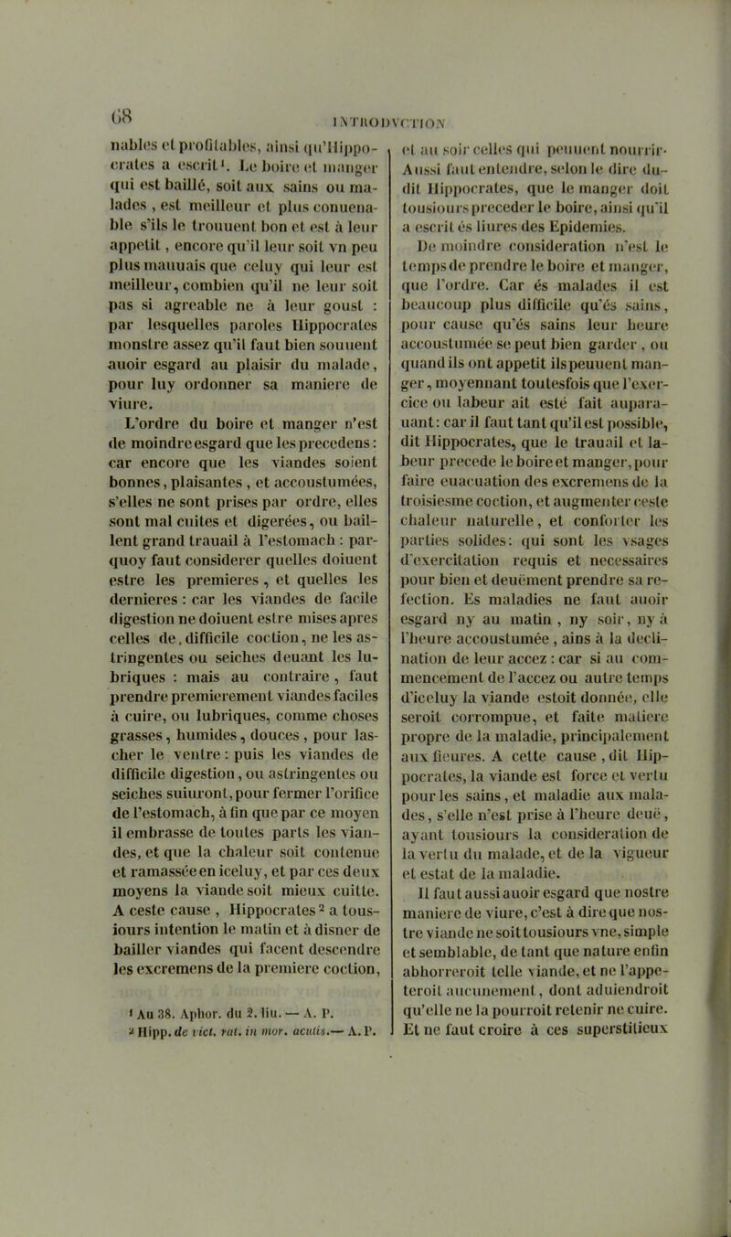 nablos etpiofilublos, ainsi qu'Hippo- . ciatos a oscriLi. Le boiic (;l manger qui est baillé, soit aux sains ou ma- lades , est meilleur et plus conuena- ble s'ils le trouuent bon et est à leur appétit, encore qu'il leur soit vn peu plus mauuais que celuy qui leur est meilleur, combien qu'il ne leur soit pas si agréable ne à leur goust : par lesquelles paroles llippocrates monstre assez qu'il faut bien souuent auoir esgard au plaisir du malade, pour luy ordonner sa manière de viure. L'ordre du boire et manger n'est de moindreesgard que lesprecedens : car encore que les viandes soient bonnes, plaisantes , et accoustumées, s'elles ne sont prises par ordre, elles sont mal cuites et digérées, ou bail- lent grand trauail à l'estomach : par- quoy faut considérer quelles doiuent estre les premières, et quelles les dernières : car les viandes de facile digestion ne doiuent estre mises après celles de. difficile coction, ne les as- tringentes ou seiches deuant les lu- briques : mais au contraire , faut prendre premièrement viandes faciles à cuire, ou lubriques, comme choses grasses, humides, douces , pour las- cher le ventre : puis les viandes de difficile digestion, ou astringentes ou seiches suiuront, pour fermer l'orifice de l'estomach, à fin que par ce moyen il embrasse de toutes parts les vian- des, et que la chaleur soit contenue et ramassée en iceluy, et par ces deux moyens la viande soit mieux cuitte. A ceste cause , Hippocrates ^ a tous- iours intention le malin et à disner de bailler viandes qui facent descendre les excreraens de la première coction, « Au 38. Aphor. du 2. liu. — A. P. ^ Hipp. de t ict, rat. iii mor. aculis.— A. V. . Vf l'IOJV vl au soi)' celles qui peuuent nourrir- Aussi faut entendre, selon le dire du- dit llippocrates, que le manger doit tousioui s précéder le boire, ainsi qu'il a escrit és liures des Epidémies. De moindre (considération n'est le temps de prendre le boire et manger, que l'ordre. Car és malades il est beaucoup plus difficile qu'es sains, pour cause qu'es sains leur heure accoustumée se peut bien garder , ou quand ils ont appétit ils peuuent man- ger , moyennant toutesfois que l'exer- cice ou labeur ait esté fait aupara- uant: car il faut tant qu'il est possible, dit Hippocrates, que le trauail et la- beur précède le boire et mangei-, pour faire euacuation des excremens de la troisiesme coction, et augmenter cesle chaleur naturelle, et conforter les parties solides: qui sont les vsages d'exercitation requis et nécessaires pour bien et deuëment prendre sa ré- fection. Es maladies ne faut auoir esgard ny au matin , ny soir, ny à l'heure accoustumée, ains à la decli- nation de leur accez : car si au com- mencement de l'accez ou autre temps d'iceluy la viande estoit donnée, elle seroit corrompue, et faite maliere propre de la maladie, principalement aux fleures. A cette cause , dit Hip- pocrates, la viande est force el vertu pour les sains, et maladie aux mala- des , s elle n'est prise à l'heure deuë, ayant tousiours la consideralion de la vertu du malade, et de la vigueur et estât de la maladie. Il faut aussi auoir esgard que nostre manière de viure, c'est à dire que nos- tre viande ne soittousiours vne, simple et semblable, de tant que nature enfin abhorreroit telle viande, et ne l'appe- teroit aucunement, dont aduiendroit qu'elle ne la pourroit retenir ne cuire. Et ne faut croire ù ces superstitieux