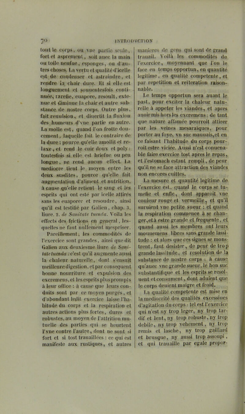 lontlo corps, ou vno partie sinilo, Ibrl ol aspnmuînl, soit aiuu; la main ou loilo neufue, cspoiigos, ou d'au- tres choses, La vertu et qualité d'icelle est de condenser et astraindre, et rendre la chair dure. El si elle est longuement et souuenteslois conti- nuée, rarelie, euapore, resoult, exté- nue et diminue la chair et autre sub- stance de nostre corps. Outre plus, fait reuulsion, et diuertit la fluxion des humeurs d'vne partie en autre. La molle est, quand l'on frotte dou- cement , laquelle fait le contraire de la dure : pource qu'elle amollit et re- laxe , et rend le cuir doux et poly : toutesfois si elle est briefue ou peu longue, ne rend aucun effect. La médiocre tient le moyen entre les deux susdites, pource qu'elle fait augpientation d'aliment et nutrition, cà cause qu'elle relient le sang et les esprits qui ont esté par icelle attirés sans les euaporer et résoudre, ainsi qu'il est testiOé par Galien, chap. 3. Hure. 2. de Sanitate tucnda. Voila les effects des frictions en gênerai, les- quelles ne faut nullement mespriser. Pareillement, les commodités de l'exercice sont grandes, ainsi que dit Galien aux deuxiesme liure de Sani- tate tuenda .'c'est qu'il augmente aussi la chaleur naturelle, dont s'ensuit meilleure digestion, et par consequen t bonne nourriture et expulsion des excremens, et les esprits plusprompis à leur office : à cause que leurs con- duits sont par ce moyen purgés, et d'abondant ledit exercice laisse l'ha- bitude du corps et la respiration et autres actions plus fortes, dures et robustes, au moyen de raltrilion mu- tuelle des parties qui se heurtent l'vne contre l'autre, dont ne sont si fort et si tost trauaillées : ce qui est manifeste aux rustiques, et autres mani(îres de gens qui sont de grand trauail. Voilà les commodités de l'exercice, moy(;nuant que fou le face en temps opportun, en quantité légitime, en qualité compétente, et par répétition et réitération raison- nable. Le temps opportun sera auant le past, pour exciler la chaleur natu- relle à appeler les viandes, et après auoir mis hors les excremens: de tant que nature affamée pourroit attirer par les veines mesaraïques, pour porter au foye, vn suc mauuais,et en ce faisant l'habitude du corps pour- roit estre viciée. Aussi n'est conuena- ble faire exercice tost après le repas, et l'eslomach estant rempli, de peur qu'il ne se face altractipn des viandes non encores cuittcs. La mesure et quantité légitime de l'exercice est. quand le corps se tu- méfie et enfle, dont apparoit vne couleur rouge et vermeillp, et qu'il suruient vne pptite çuewr ; et quand la respiratioii commence à sp chan- ger,età estre grande et fréquente, et quand aussi les mepbres ont leurs mouuemens libres sans grande lassi- tude : et alors que ces signes se mons^ trent, faut désister, de peur de trop grande lassitude, et resolution de la substance de nostre corps : à causo qu'auec vne grande sueur, le bon suc subslantifique et les esprits se resol- uent et consument, dont aduient que le corps dénient maigre et froid. La qualité compétente est mise en la médiocrité des qu£flités e^cessiues d'agitation du corps : tel est l'exercice qui n'est ny trop léger, ny trop tar- dif et lent, ny trop robuste, ny trop débile, ny trop véhément, ny trop remis et lasche, ny trop gaillard et brusque, ny aussi trop assoupi , et qui trauaille par égale propor-