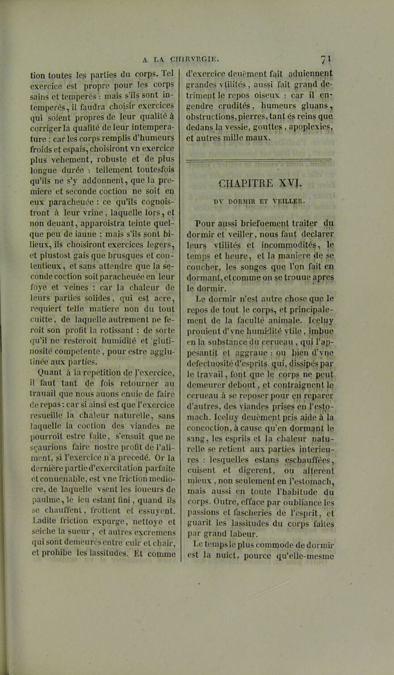A LA. ÇHI tion toutes les parties du corps. Tel exercice est propre pour les corps sains et tempérés ': mais s'ils sont in- temperés,il faudra choisir exercices qui soient propres de leur qualité à corriger la qualité de leur intempera- ture : car les corps remplis d'humeurs froids et espais, choisiront vn exercice plus véhément, robuste et de plus longue durée : tellement toutesfois qu'ils ne s'y addonnent, que la pre- mière et seconde coctiou ne soit en eux paracheuée : ce qu'ils cognois- tront à leur vrine, laquelle lors, et non deuant, apparoistra teinte quel- que peu de iaune : mais s'ils sont bi- lieux, ils choisiront exercices légers, et plustost gais que brusques et con- tentieux, et sans attendre que la se- conde coction soit paracheuée en leur foye et veines : car la chaleur de leurs parties solides, qui est acre, requiert telle matière non du tout cuitte, de laquelle autrement ne fe- roit son profit la rôtissant : de sorte ({u'il ne resteroit humidité et gluti- nosité compétente, pour estre agglu- tinée aux parties. Quant à la répétition de ^'exercice, il faut tant de fois retourner au trauail que nous auons eniiie de faire (îe repas : car si ainsi est que l'exercice resueille la chaleur naturelle, sans laquelle la coction des viandes ne pourroit estre faite, s'ensuit que ne sçaurions faire noslre profit de l'ali- ment, si l'exercice n'a précédé. Or la dernière partie d'exercitation parfaite et conuenable, est vne friction médio- cre, de laquelle vsent les loueurs de paulme, le ieu estant fini, quand ils se chauffent, frottent et essuyent. Ladite friction expurge, nettoyé et seiche la sueur, et autres excremens qui sont demeures entre cuir et chair, et prohibe les lassitudes. Et comme RVRGIE. 7; d'exercice deuëment fait aduiennent grandes vtilités , aussi fait grand «dé- triment le repos oiseux : car il §11- gendre crudités , humeurs gluans, obstructions,pierres, tant és reins que dedans la vessie, gouttes , apoplexies, et autres mille maux. CHAPITRE XVI. DV DORMIR ET VEILLER- Pour aussi briefuement traiter du dormir et veiller, nous faut déclarer leurs vtilités et incommodités, le temps et heure, et la manière de se coucher, les songes que l'on fait en dormant, et comme on se trouue après le dormir. Le dormir n'est autre chose que le repos de tout le corps, et principale- ment de la faculté animale. Iceluy prpuient d'vne humidité vtile, in3|)ue en la substance du cerucau , qui l'ap- pesantit et aggraue : ou bien d'vne défectuosité d'esprits, qui, dissipés par le travail, font que le corps ne pieut demeurer debout, et contraignent le cerueau à se reposer pour en reparer d'autres, des viandes prises en l'esto- mach. Iceluy deuëment pris aide à la concoction, à cause qu'en dormqint le sang, les esprits et la chaleur natu- relle se retient aux parties intérieu- res ; lesquelles estans eschauflees,! cuisent et digèrent, ou altèrent mieux, non seulement en l'estomach, mais aussi en toute l'habitude du corps. Outre, efface par oubliance les passions et fascheriès de Tesprit, et guarit les lassitudes du corps faites par grand labeur. Le temps le plus commode de dormir est la nuict, pource qu'elle-mesme