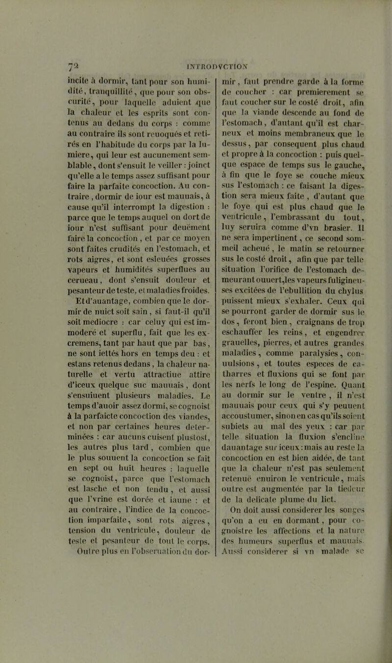 incite ;\ dormir, liini pour son buini- «lilé, Iranquillilr, que pour son obs- curité, pour laquelle; aduient que la chaleur et les esprits sont con- tenus au dedans du corps : comme au contraire ils sont rouoqués et reti- rés en l'habitude du corps par la lu- mière, qui leur est aucunement sem- blable , dont s'ensuit le veiller : joinct qu'elle a le temps assez suffisant pour faire la parfaite concoction. Au con- traire , dormir de iour est mauuais, à cause qu'il interrompt la digestion : parce que le temps auquel on dort de iour n'est suffisant pour deuëment faire la concoction , et par ce moyen sont faites crudités en l'estomach, et rots aigres, et sont esleuées grosses vapeurs et humidités superflues au cerueau, dont s'ensuit douleur et pesanteur de teste, et maladies froides. Eld'auantage, combien que le dor- mir de nuict soit sain, si faut-il qu'il soit médiocre car celuy qui est im- modéré et superflu, fait que les ex- cremens, tant par haut que par bas, ne sont iettés hors en temps deu et estans retenus dedans, la chaleur na- turelle et vertu attractiue attire d'iceux quelque suc mauuais, dont s'ensuiuent plusieurs maladies. Le temps d'auoir assez dormi, se cognoist à la parfaicte concoction des viandes, et non par certaines heures déter- minées : car aucuns cuisent plustost, les autres plus tard, combien que le plus souucnt la concoction se fait en sept ou huit heures : laquelle se cognoist, parce que l'estomach est lasche et non tendu, et aussi que Tvrine est dorée et iaune : et au contraire, l'indice de la concoc- tion imparfaite, sont rots aigres, tension du ventricule, douleur de teste et pesanteur de tout le corps. Oulre plus en l'obseruation du dor- mir , faut prendre garde à la forme de coucher : car premièrement se faut coucher sur le costé droit, afin que la viande descende au fond de l'estomach, d'autant qu'il est char- neux et moins membraneux que le dessus, par conséquent plus chaud et propre à la concoction : puis quel- que espace de temps sus le gauche, à fin que le foye se couche mieux sus l'estomach : ce faisant la diges- tion sera mieux faite , d'autant que le foye qui est plus chaud que le ventricule, l'embrassant du tout, luy seruira comme d'vn brasier. Il ne sera impertinent, ce second som- meil acheué , le matin se retourner sus le costé droit, afin que par telle situation l'orifice de l'estomach de- meurant ouuert,les vapeurs fuligineu- ses excitées de l'ebullition du chylus puissent mieux s'exhaler. Ceux qui se pourront garder de dormir sus le dos, feront bien, craignans de trop eschauffer les reins, et engendrer grauelles, pierres, et autres grandes maladies , comme paralysies, con- uulsions, et toutes espèces de ca- tharres et fluxions qui se fout par les nerfs le long de l'espine. Quant au dormir sur le ventre , il n'est mauuais potu* ceux qui s'y peuuent accouslumer, sinon en cas qu'ils soieu t subiets au mal des yeux : car par telle situation la fluxion s'encline dauantage sur iceux:mais au reste la concoction en est bien aidée, de tant que la chaleur n'est pas seulement retenue enuiron le ventricule, niais outre est augmentée par la tiédeur de la délicate plume du lict. On doit aussi considérer les soiices qu'on a eu eu dormant, pour co- gnoistre les affections et la nature des humeurs superflus et mauuais Aussi considérer si vn malade se