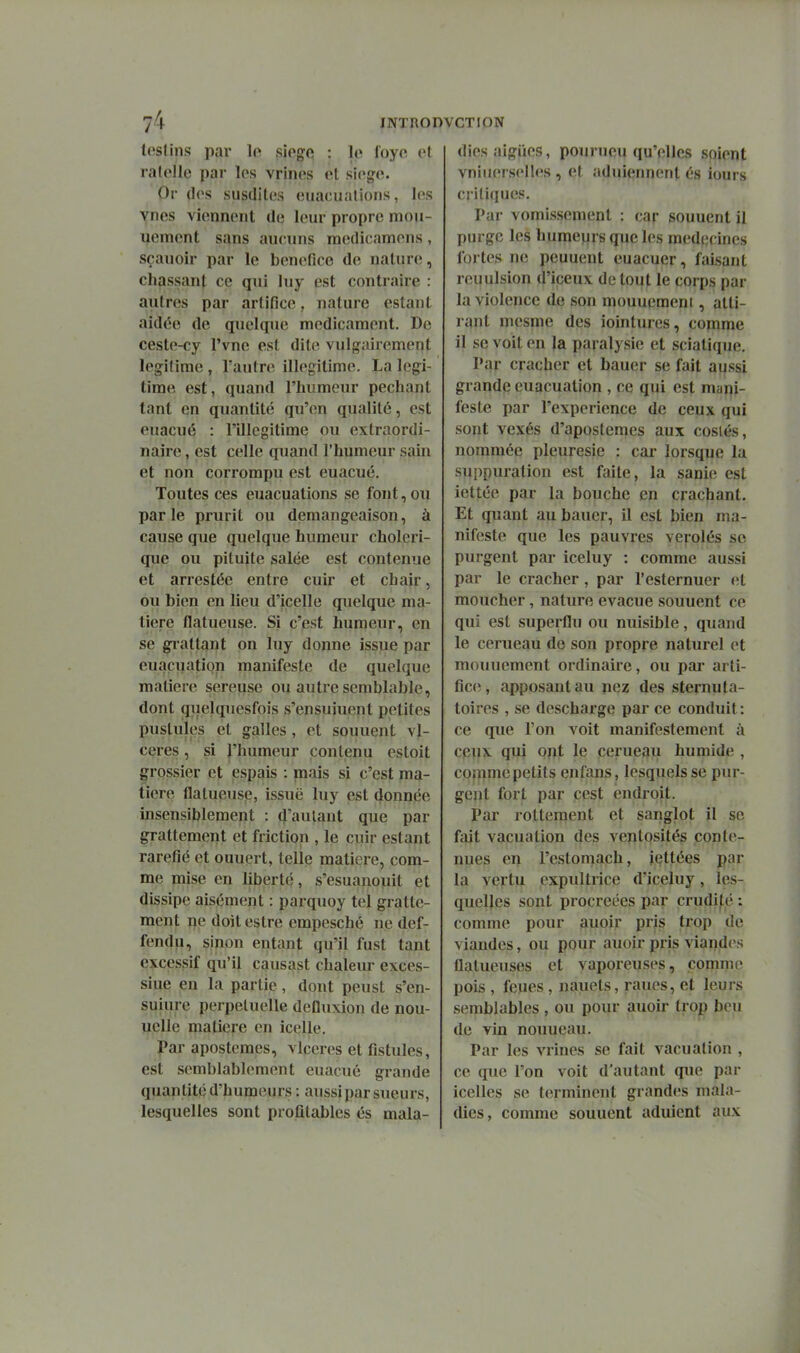 tesUns par lo siogc : le foyc et ra(ollo par les vrines et siège. Or (les susdites euacuations, les vnes viennent de leur propre mou- uement sans aucuns medicamens, sçanoir par le bénéfice de nature, chassant ce qui luy est contraire : autres par artifice, nature estant aidée de quelque médicament. De ceste-cy l'vne est dite vulgairement légitime , l'autre illégitime. La légi- time est, quand l'humeur péchant tant en quantité qu'en qualité, est euacué : l'illégitime ou extraordi- naire , est celle quand l'humeur sain et non corrompu est euacué. Toutes ces euacuations se font, ou par le prurit ou démangeaison, à cause que quelque humeur choléri- que ou pituite salée est contenue et arrestée entre cuir et chair, ou bien en lieu d'icelle quelque ma- tière flatueuse. Si c'est humeur, en se gi-attant on luy donne issue par euaçuation manifeste de quelque matière séreuse ou autre semblable, dont quelquesfois s'ensuiuept petites pustules et galles, et souuent vl- ceres, si l'humeur contenu estoit grossier et espais : mais si c'est ma- tière flatueuse, issue luy est donnée insensiblement : d'autant que par grattement et friction , le cuir estant raréfié et ouuert, telle matière, com- me mise en liberté, s'esuanouit et dissipe aisément : parquoy tel gratte- ment ne doit estre empesché ne def- fendii, sinon entant qu'il fust tant excessif qu'il causast chaleur exces- siue en la partie, dont peust s'en- suiure pei-peluelle deDuxion de nou- uelle matiçre en icelle. par apostemes, vlccres et fistules, est semblablement euacué grande quan tité d'humeurs : aussi par sueurs, lesquelles sont profitables és mala- diesaigiies, pourueu qu'elles soient vniiierselles , et aduiennent és iours critiques. Par vomissement : car souuent il purge les huraejjrs que les médecines fortes ne peuuent euacuer, faisant reuulsion d'iceux de tout le corps par la violence de son mouuemeni, atti- rant mesme des iointurcs, comme il se voit en la paralysie et sciatique. Pqr cracher et bauer se fait aussi grande euaçuation , ce qui est mani- feste par l'expérience de ceux qui sont vexés d'aposteraes aux cosiés, nommée pleurésie : cai- lorsque la suppuration est faite, la sanie est iettée par la bouche en crachant. Et quant au bauer, il est bien ma- nifeste que les pauvres verolés se purgent par iceluy : comme aussi par le cracher, par l'esternuer <ît moucher, nature évacue souuent ce qui est superflu ou nuisible, quand le cerueau de son propre naturel et mouuement ordinaire, ou par arti- fice, apposant au pez des sternuta- toires , se descharge par ce conduit : ce que l'on voit manifestement à ceux qui opt le cerueau humide , commcpetits enfans, lesquels se pur- gent fort par cest endroit. Par rotteraent et sanglot il se fait vacuation des ventosités conte- nues en l'cstomach, iettées par la vertu expultrice d'iceluy, les- quelles sont procréées par crudif^é ; comme pour auoir pris trop de viandes, ou pour auoir pris viandes flalueuses et vaporeuses, comme pois , feues , nauets, raues, et leurs semblables , ou pour auoir trop beu de vin nouueau. Par les vrines se fait vacuation , ce que l'on voit d'autant que pai- icelles se terminent grandes mala- dies, comme souuent adulent aux